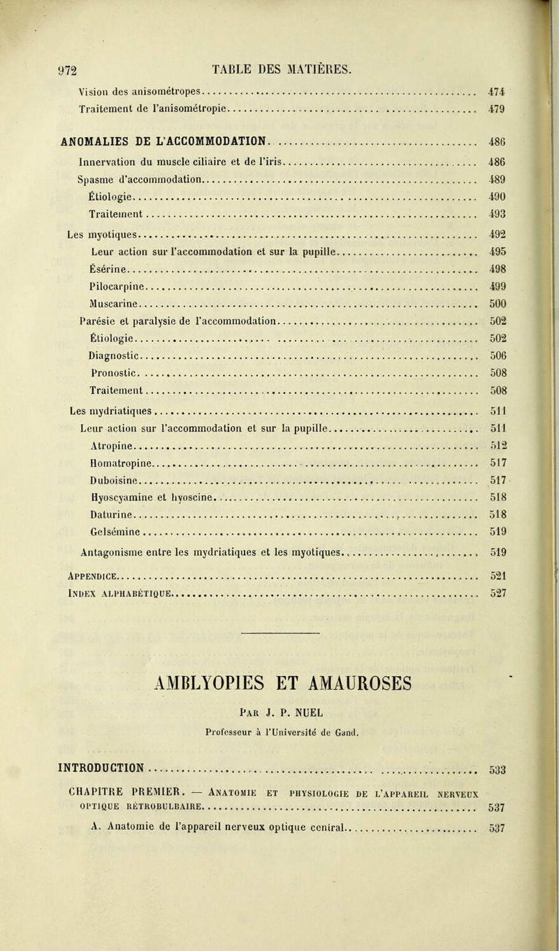 Vision des anisométropes 474 Traitement de l'anisométropie 479 ANOMALIES DE L'ACCOMMODATION 486 Innervation du muscle ciliaire et de l'iris 486 Spasme d'accommodation 489 Étiologie 490 Traitement 493 Les myotiques 492 Leur action sur l'accommodation et sur la pupille 495 Ésérine 498 Pilocarpine 499 Muscarine 500 Parésie et paralysie de l'accommodation 502 Étiologie 502 Diagnostic 506 Pronostic 508 Traitement 508 Les mydriatiques , 511 Leur action sur l'accommodation et sur la pupille 5H Atropine 512 Homatropine 517 Duboisine 517 Hyoscyamine et hyoscine., 518 Daturine , 518 Gelsémine « , 519 Antagonisme entre les mydriatiques et les myotiques. , 519 Appendice 521 Index alphabétique 527 AMBLYOPIES ET AMAUROSES Par J. p. NUEL Professeur à l'Université de Gand. INTRODUCTION 533 CHAPITRE PREMIER. — Anatomie et physiologie de l'appareil nerveux OPTIQUE RÉTROBULBAIRE 537 A. Anatomie de l'appareil nerveux optique ccnîral 537