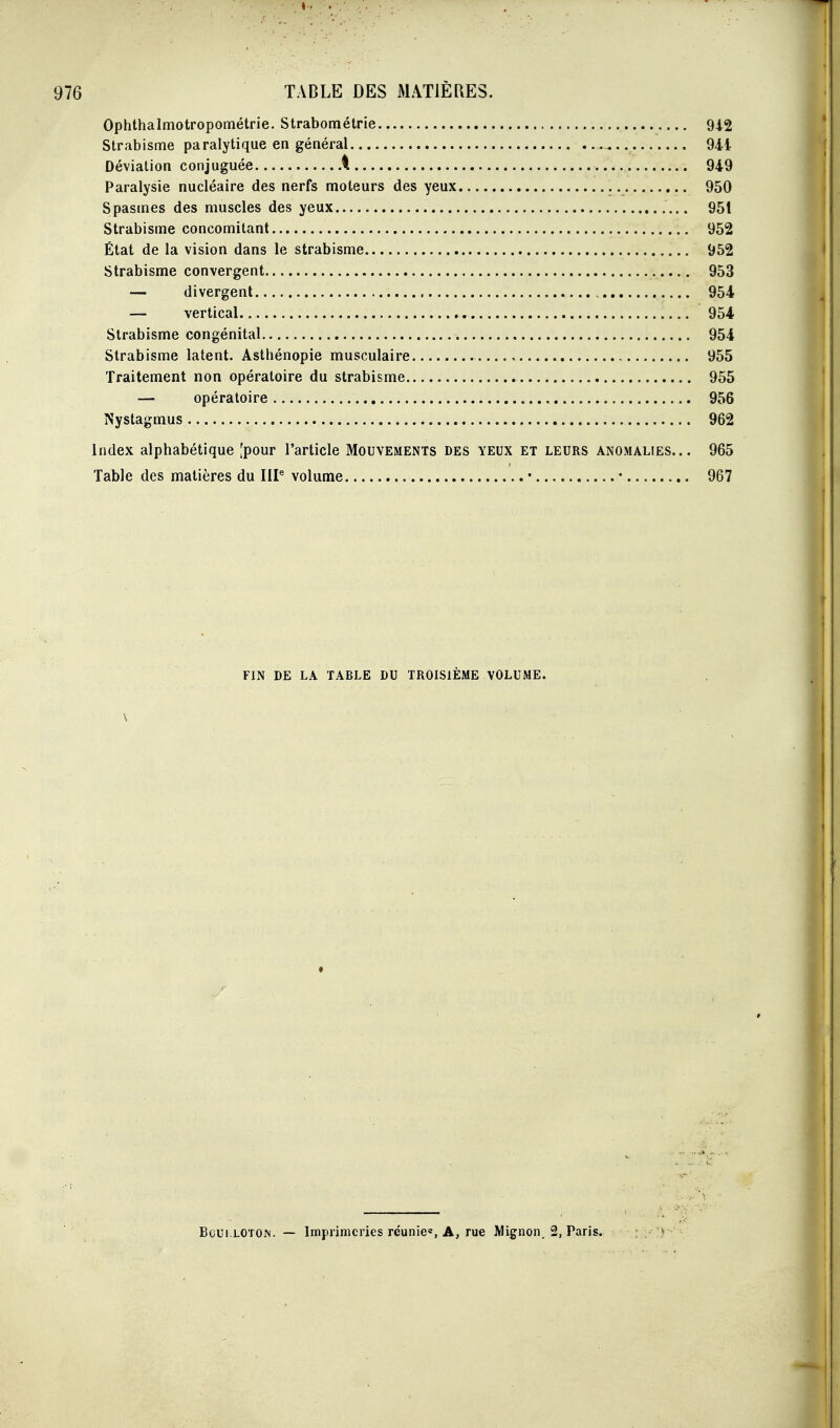 Ophthalmotropométrie. Strabométrie 942 Strabisme paralytique en général 94i Déviation conjuguée \ 949 Paralysie nucléaire des nerfs moteurs des yeux 950 Spasmes des muscles des yeux 951 Strabisme concomitant 952 État de la vision dans le strabisme 952 Strabisme convergent 953 — divergent 954 — vertical 954 Strabisme congénital 954 Strabisme latent. Asthénopie musculaire 955 Traitement non opératoire du strabisme 955 — opératoire 956 Nystagmus 962 Index alphabétique [pour l'article Mouvements des yeux et leurs anomalies... 965 Table des matières du III^ volume • • 967 FIN DE LA TABLE DU TROISIÈME VOLUME. \ Boui.LOTOM. — Imprimeries réunie', A, rue Mignon, 2, Paris.