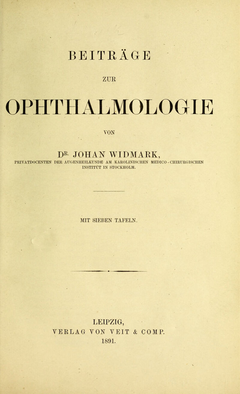 ZUR OPHTHALMOLOGIE VON m JOHAN WIDMARK, PRIVATDOCENTEN DER AUGENHEILKUNDE AM KAROLINISCHEN MEDICO - CHIRURGISCHEN INSTITÜT IN STOCKHOLM. MIT SIEBEN TAFELN. YERLAG LEIPZIG, YON YEIT & COMP. 1891.