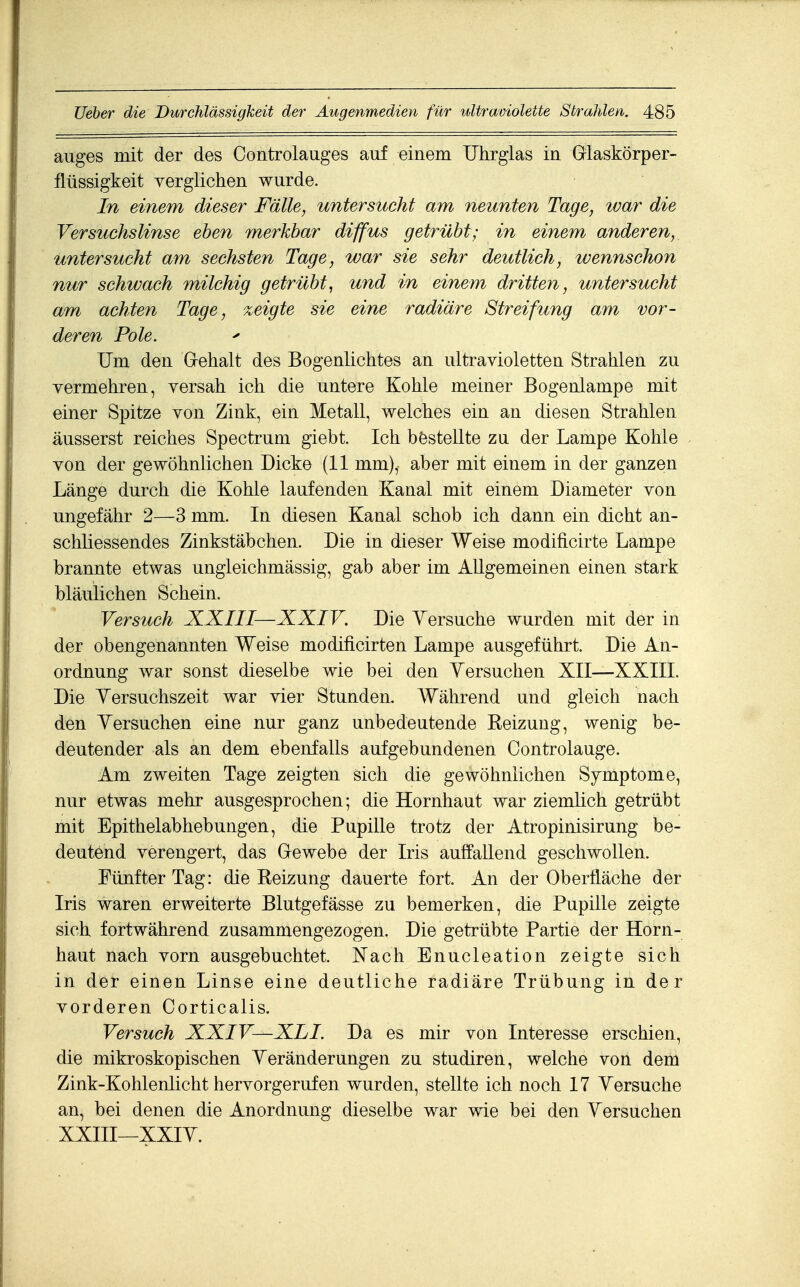 auges mit der des Controlauges auf einem TJhrglas in Grlaskörper- flüssigkeit yerglichen wurde. In einem dieser Fälle, untersucht am neunten Tage, war die Versuchslinse eben merkbar diffus getrübt; in einem anderen, untersucht am sechsten Tage, war sie sehr deutlich, wennschon nur schwach milchig getrübt, und in einem dritten, untersucht am achten Tage, zeigte sie eine radiäre Streifung am vor- deren Pole. Um den Glehalt des Bogenlichtes an ultravioletten Strahlen zu vermehren, versah ich die untere Kohle meiner Bogenlampe mit einer Spitze von Zink, ein Metall, welches ein an diesen Strahlen äusserst reiches Spectrum giebt. Ich bestellte zu der Lampe Kohle von der gewöhnlichen Dicke (11 mm), aber mit einem in der ganzen Länge durch die Kohle laufenden Kanal mit einem Diameter von ungefähr 2—3 mm. In diesen Kanal schob ich dann ein dicht an- schliessendes Zinkstäbchen. Die in dieser Weise modificirte Lampe brannte etwas ungleichmässig, gab aber im Allgemeinen einen stark bläulichen Schein. Versuch XXIII—XXIV. Die Yersuche wurden mit der in der obengenannten Weise modificirten Lampe ausgeführt. Die An- ordnung war sonst dieselbe wie bei den Yersuchen XII—XXIIL Die Yersuchszeit war vier Stunden. Während und gleich nach den Yersuchen eine nur ganz unbedeutende Reizung, wenig be- deutender als an dem ebenfalls aufgebundenen Controlauge. Am zweiten Tage zeigten sich die gewöhnlichen Symptome, nur etwas mehr ausgesprochen; die Hornhaut war ziemlich getrübt mit Epithelabhebungen, die Pupille trotz der Atropinisirung be- deutend verengert, das Gewebe der Iris auffallend geschwollen. Fünfter Tag: die Reizung dauerte fort. An der Oberfläche der Iris waren erweiterte Blutgefässe zu bemerken, die Pupille zeigte sich fortwährend zusammengezogen. Die getrübte Partie der Horn- haut nach vorn ausgebuchtet. Nach Enucleation zeigte sich in der einen Linse eine deutliche radiäre Trübung in der vorderen Corticalis. Versuch XXIV—XLL Da es mir von Interesse erschien, die mikroskopischen Yeränderungen zu studiren, welche von dem Zink-Kohlenlicht hervorgerufen wurden, stellte ich noch 17 Yersuche an, bei denen die Anordnung dieselbe war wie bei den Yersuchen xxin—xxiY.