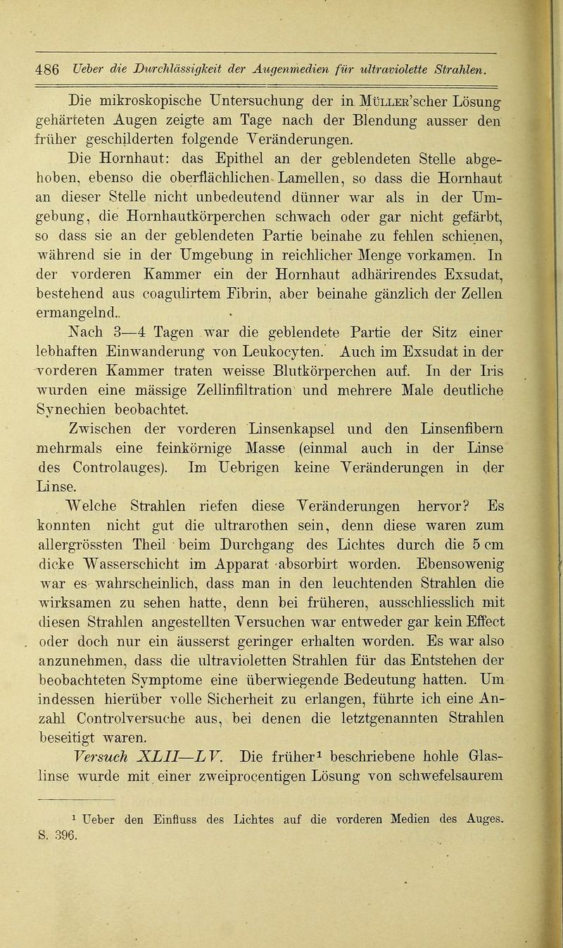 Die mikroskopische Untersuchung der in MüLLER'scher Lösung gehärteten Augen zeigte am Tage nach der Blendung ausser den früher geschilderten folgende Veränderungen. Die Hornhaut: das Epithel an der geblendeten Stelle abge- hoben, ebenso die oberflächlichen Lamellen, so dass die Hornhaut an dieser Stelle nicht unbedeutend dünner war als in der Um- gebung, die Hornhautkörperchen schwach oder gar nicht gefärbt, so dass sie an der geblendeten Partie beinahe zu fehlen schienen, während sie in der Umgebung in reichlicher Menge vorkamen. In der Yorderen Kammer ein der Hornhaut adhärirendes Exsudat, bestehend aus coagulirtem Fibrin, aber beinahe gänzlich der Zellen ermangelnd.. Nach 3—4 Tagen war die geblendete Partie der Sitz einer lebhaften Einwanderung Yon Leukocyten. Auch im Exsudat in der vorderen Kammer traten weisse Blutkörperchen auf. In der Iris wurden eine mässige Zellinfiltration und mehrere Male deutliche Synechien beobachtet. Zwischen der yorderen Linsenkapsel und den Linsenfibern mehrmals eine feinkörnige Masse (einmal auch in der Linse des Controlauges). Im Uebrigen keine Yeränderungen in der Linse. Welche Strahlen riefen diese Veränderungen heryor? Es konnten nicht gut die ultrarothen sein, denn diese waren zum allergrössten Theil beim Durchgang des Lichtes durch die 5 cm dicke Wasserschicht im Apparat absorbirt worden. Ebensowenig war es wahrscheinlich, dass man in den leuchtenden Strahlen die wirksamen zu sehen hatte, denn bei früheren, ausschliesslich mit diesen Strahlen angestellten Versuchen war entweder gar kein Effect oder doch nur ein äusserst geringer erhalten worden. Es war also anzunehmen, dass die ultravioletten Strahlen für das Entstehen der beobachteten Symptome eine überwiegende Bedeutung hatten. Um indessen hierüber volle Sicherheit zu erlangen, führte ich eine An- zahl Controlversuche aus, bei denen die letztgenannten Strahlen beseitigt waren. Versuch XLII—LV. Die früher^ beschriebene hohle Glas- linse wurde mit einer zweiprocentigen Lösung von schwefelsaurem 1 Ueber den Einfiuss des Lichtes auf die vorderen Medien des Auges. S. 396.