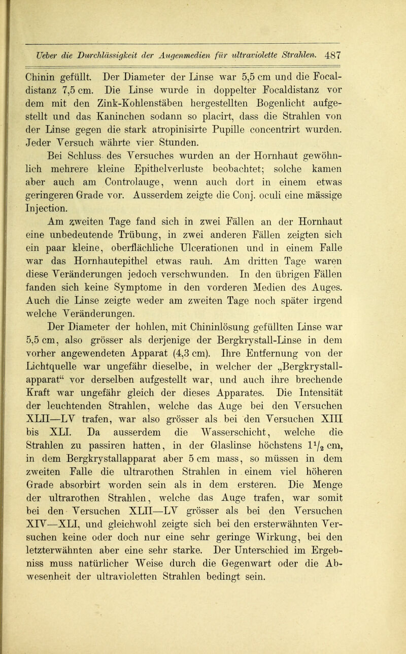 Chinin gefüllt. Der Diameter der Linse war 5,5 cm uixd die Focal- distanz 7,5 cm. Die Linse wurde in doppelter Focaldistanz vor dem mit den Zink-Kohlenstäben hergestellten Bogenlicht aufge- stellt und das Kaninchen sodann so placirt, dass die Strahlen von der Linse gegen die stark atropinisirte Pupille concentrirt wurden. Jeder Versuch währte vier Stunden. Bei Schluss des Yersuches wurden an der Hornhaut gewöhn- lich mehrere kleine Epithelverluste beobachtet; solche kamen aber auch am Controlauge, wenn auch dort in einem etwas geringeren Grade vor. Ausserdem zeigte die Conj. oculi eine massige Injection. Am weiten Tage fand sich in zwei Fällen an der Hornhaut eine unbedeutende Trübung, in zwei anderen Fällen zeigten sich ein paar kleine, oberflächliche Ulcerationen und in einem Falle war das Hornhautepithel etwas rauh. Am dritten Tage waren diese Yeränderungen jedoch verschwunden. In den übrigen Fällen fanden sich keine Symptome in den vorderen Medien des Auges. Auch die Linse zeigte weder am zweiten Tage noch später irgend welche Yeränderungen. Der Diameter der hohlen, mit Chininlösung gefüllten Linse war 5,5 cm, also grösser als derjenige der Bergkrystall-Linse in dem vorher angewendeten Apparat (4,3 cm). Ihre Entfernung von der Lichtquelle war ungefähr dieselbe, in welcher der „Bergkrystall- apparat vor derselben aufgestellt war, und auch ihre brechende Kraft war ungefähr gleich der dieses Apparates. Die Intensität der leuchtenden Strahlen, welche das Auge bei den Yersuchen XLII—LY trafen, war also grösser als bei den Yersuchen XIII bis XLI. Da ausserdem die Wasserschicht, welche die- Strahlen zu passiren hatten, in der Glaslinse höchstens 1^/2 cm^ in dem Bergkrystallapparat aber 5 cm mass, so müssen in dem zweiten Falle die ultrarothen Strahlen in einem viel höheren Grade absorbirt worden sein als in dem ersteren. Die Menge der ultrarothen Strahlen, welche das Auge trafen, war somit bei den Yersuchen XLH—LY grösser als bei den Yersuchen XIY—XLI, und gleichwohl zeigte sich bei den ersterwähnten Yer- suchen keine oder doch nur eine sehr geringe Wirkung, bei den letzterwähnten aber eine sehr starke. Der Unterschied im Ergeb- niss muss natürlicher Weise durch die Gegenwart oder die Ab- wesenheit der ultravioletten Strahlen bedingt sein.