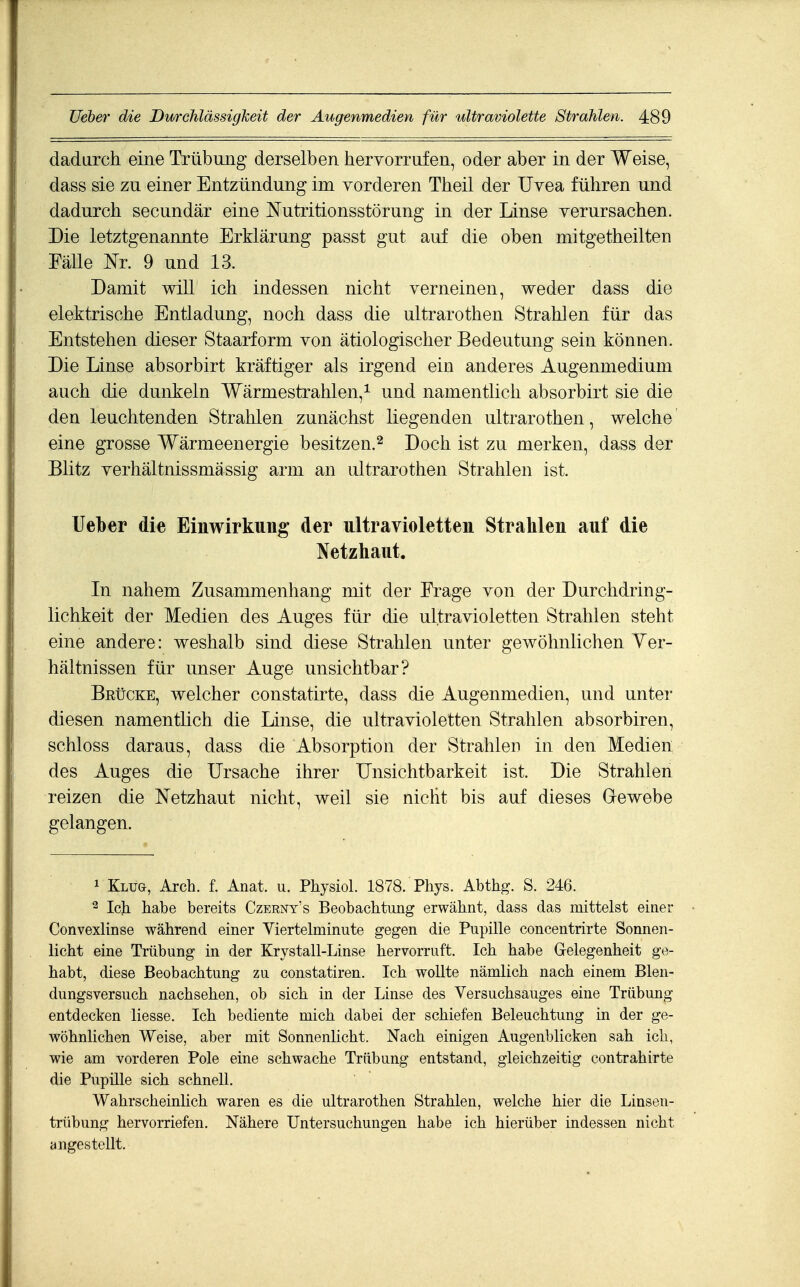 dadurch eine Trübung derselben hervorrufen, oder aber in der Weise, dass sie zu einer Entzündung im vorderen Theil der Uvea führen und dadurch secundär eine Nutritionsstörung in der Linse verursachen. Die letztgenannte Erklärung passt gut auf die oben mitgetheilten Fälle Nr. 9 und 13. Damit will ich indessen nicht verneinen, weder dass die elektrische Entladung, noch dass die ultrarothen Strahlen für das Entstehen dieser Staarform von ätiologischer Bedeutung sein können. Die Linse absorbirt kräftiger als irgend ein anderes Augenmedium auch die dunkeln Wärmestrahlen,^ und namentlich absorbirt sie die den leuchtenden Strahlen zunächst liegenden ultrarothen, welche eine grosse Wärmeenergie besitzen.^ Doch ist zu merken, dass der Blitz verhältnissmässig arm an ultrarothen Strahlen ist. Ueber die Einwirkung der ultravioletten Strahlen auf die Netzhaut. In nahem Zusammenhang mit der Frage von der Durchdring- lichkeit der Medien des Auges für die ultravioletten Strahlen steht eine andere: weshalb sind diese Strahlen unter gewöhnlichen Yer- hältnissen für unser Auge unsichtbar? Brücke, welcher constatirte, dass die Augenmedien, und unter diesen namentlich die Linse, die ultravioletten Strahlen absorbiren, schloss daraus, dass die Absorption der Strahlen in den Medien des Auges die Ursache ihrer Unsichtbarkeit ist. Die Strahlen reizen die Netzhaut nicht, weil sie nicht bis auf dieses Grewebe gelangen. 1 Kluo, Arch. f. Anat. u. Physiol. 1878. Pliys. Abthg. S. 246. 2 Ich habe bereits Czerny's Beobachtung erwähnt, dass das mittelst einer Convexlinse während einer Viertelminute gegen die Pupille concentrirte Sonnen- licht eine Trübung in der Krystall-Linse hervorruft. Ich habe Gelegenheit ge- habt, diese Beobachtung zu constatiren. Ich wollte nämlich nach einem Blen- dungsversuch nachsehen, ob sich in der Linse des Versuchsauges eine Trübung entdecken Hesse. Ich bediente mich dabei der schiefen Beleuchtung in der ge- wöhnlichen Weise, aber mit Sonnenlicht. Nach einigen Augenblicken sah ich, wie am vorderen Pole eine schwache Trübung entstand, gleichzeitig contrahirte die Pupille sich schnell. Wahrscheinlich waren es die ultrarothen Strahlen, welche hier die Linsen- trübung hervorriefen. Nähere Untersuchungen habe ich hierüber indessen nicht angestellt.