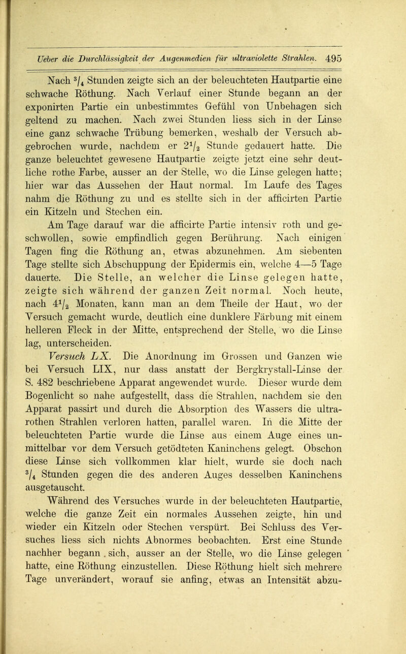 Nach Stunden zeigte sich an der beleuchteten Hautpartie eine schwache Röthung. Nach Yerlauf einer Stunde begann an der exponirten Partie ein unbestimmtes Gefühl von Unbehagen sich geltend zu machen. Nach zwei Stunden liess sich in der Linse eine ganz schwache Trübung bemerken, weshalb der Versuch ab- gebrochen wurde, nachdem er 2^/2 Stunde gedauert hatte. Die ganze beleuchtet gewesene Hautpartie zeigte jetzt eine sehr deut- liche rothe Farbe, ausser an der Stelle, wo die Linse gelegen hatte; hier war das Aussehen der Haut normal. Ln Laufe des Tages nahm die Röthung zu und es stellte sich in der afficirten Partie ein Kitzeln und Stechen ein. Am Tage darauf war die afficirte Partie intensiy roth und ge- schwollen, sowie empfindlich gegen Berührung. Nach einigen Tagen fing die Röthung an, etwas abzunehmen. Am siebenten Tage stellte sich Abschuppung der Epidermis ein, welche 4—5 Tage dauerte. Die Stelle, an welcher die Linse gelegen hatte, zeigte sich während der ganzen Zeit normal. Noch heute, nach 41/2 Monaten, kann man an dem Theile der Haut, wo der Yersuch gemacht wurde, deutlich eine dunklere Färbung mit einem helleren Fleck in der Mitte, entsprechend der Stelle, wo die Linse lag, unterscheiden. Versuch LJL. Die Anordnung im G-rossen und Ganzen wie bei Yersuch LIX, nur dass anstatt der Bergkrystall-Linse der S. 482 beschriebene Apparat angewendet wurde. Dieser wurde dem Bogenlicht so nahe aufgestellt, dass die Strahlen, nachdem sie den Apparat passirt und durch die Absorption des Wassers die ultra- rothen Strahlen verloren hatten, parallel waren. In die Mitte der beleuchteten Partie wurde die Linse aus einem Auge eines un- mittelbar vor dem Yersuch getödteten Kaninchens gelegt. Obschon diese Linse sich vollkommen klar hielt, wurde sie doch nach Stunden gegen die des anderen Auges desselben Kaninchens ausgetauscht. Während des Yersuches wurde in der beleuchteten Hautpartie, welche die ganze Zeit ein normales Aussehen zeigte, hin und wieder ein Kitzeln oder Stechen verspürt. Bei Schluss des Yer- suches liess sich nichts Abnormes beobachten. Erst eine Stunde nachher begann . sich, ausser an der Stelle, wo die Linse gelegen hatte, eine Röthung einzustellen. Diese Röthung hielt sich mehrere Tage unverändert, worauf sie anfing, etwas an Intensität abzu-