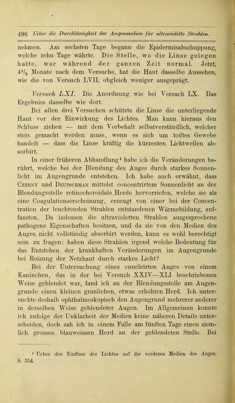 nehmen. Am sechsten Tage begann die Epidermisabschuppung, welche zehn Tage währte. Die Stelle, wo die Linse gelegen hatte, war während der ganzen Zeit normal. Jetzt, 4^/2 Monate nach dem Yersuche, hat die Haut dasselbe Aussehen, wie die yon Yersuch LYII, obgleich weniger ausgeprägt. Versuch LXI. Die Anordnung wie bei Yersuch LX. Das Ergebniss dasselbe wie dort. Bei allen drei Yersuchen schützte die Linse die unterliegende Haut vor der Einwirkung des Lichtes. Man kann, hieraus den Schluss ziehen — mit dem Yorbehalt selbstverständlich, welcher stets gemacht werden muss, wenn es sich um todtes Grewebe handelt — dass die Linse kräftig die kürzesten Lichtwellen ab- sorbirt. In einer früheren Abhandlung^ habe ich die Yeränderungen be- rührt, welche bei der Blendung des Auges durch starkes Sonnen- licht im Augengrunde entstehen. Ich habe auch erwähnt, dass CzEENY und Deutschman mittelst concentrirtem Sonnenlicht an der Blendungsstelle retinochoroidale Herde hervorriefen, welche sie als eine Coagulationserscheinung, erzeugt von einer bei der Concen- tration der leuchtenden Strahlen entstandenen Wärmebildung, auf- fassten. Da indessen die ultravioletten Strahlen ausgesprochene pathogene Eigenschaften besitzen, und da sie von den Medien des Auges, nicht vollständig absorbirt werden, kann es wohl berechtigt sein zu fragen: haben diese Strahlen irgend welche Bedeutung für das Entstehen der krankhaften Yeränderungen im Augengrunde bei Heizung der Netzhaut durch starkes Licht? Bei der Untersuchung eines enucleirten Auges von einem Kaninchen, das in der bei Yersuch XXIY—XLI beschriebenen Weise geblendet war, fand ich an der Blendungsstelle am Augen- grunde einen kleinen graulichen, etwas erhöhten Herd. Ich unter- suchte deshalb ophthalmoskopisch den Augengründ mehrerer anderer in derselben Weise geblendeter Augen. Im Allgemeinen konnte ich zufolge der Unklarheit der Medien keine näheren Details unter- scheiden, doch sah ich in einem Falle am fünften Tage einen ziem- lich grossen blauweissen Herd an der geblendeten Stelle. Bei 1 lieber den Einfluss des Lichtes auf die vorderen Medien des Auges. S. 354.
