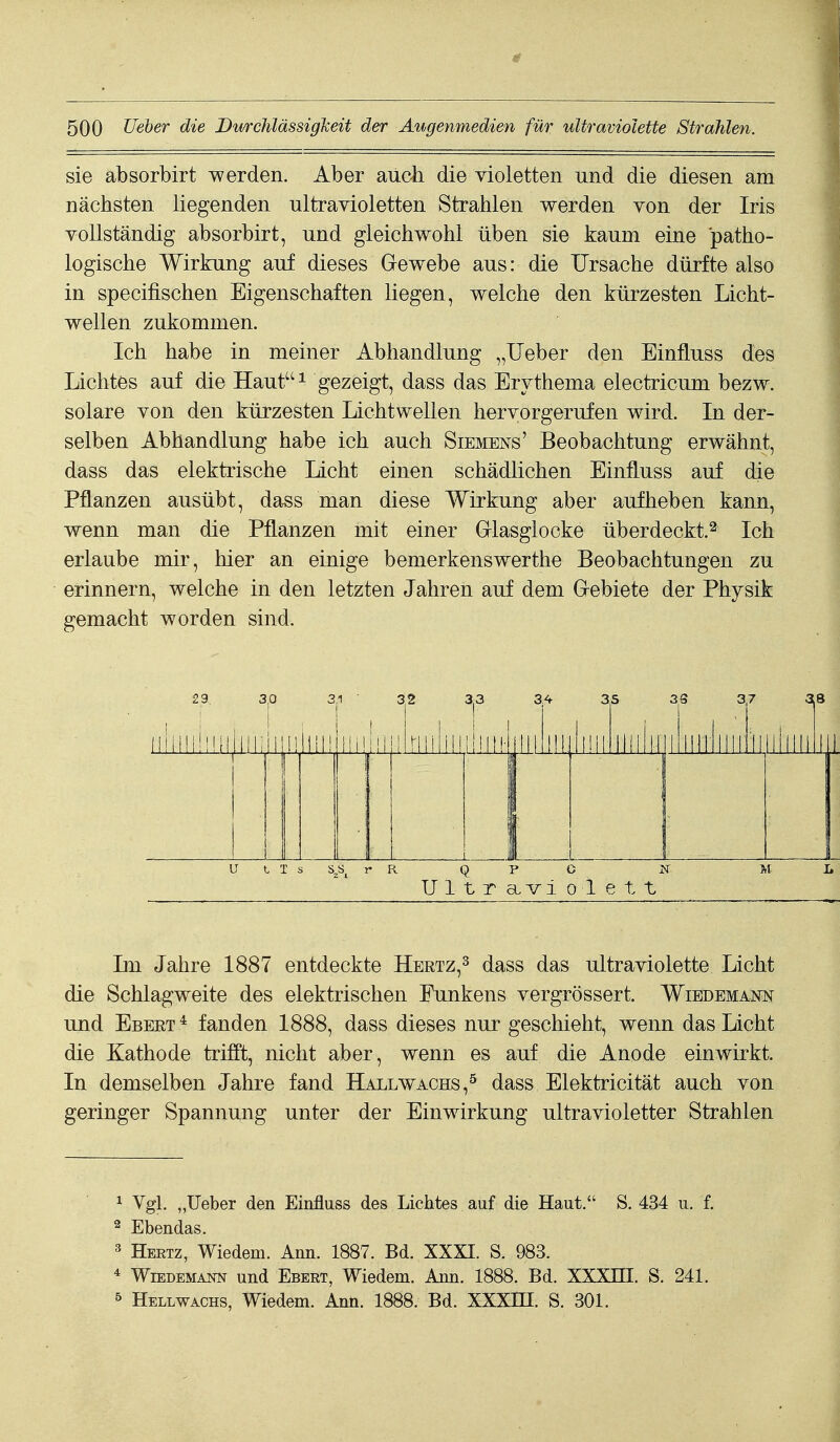 sie absorbirt werden. Aber auch die violetten und die diesen am nächsten liegenden ultravioletten Strahlen werden von der Iris Yollständig absorbirt, und gleichwohl üben sie kaum eine patho- logische Wirkung auf dieses Gewebe aus: die Ursache dürfte also in specifischen Eigenschaften liegen, welche den kürzesten Licht- wellen zukommen. Ich habe in meiner Abhandlung „lieber den Einfluss des Lichtes auf die IIauti gezeigt, dass das Erythema electricum bezw. solare von den kürzesten Lichtwellen hervorgerufen wird. In der- selben Abhandlung habe ich auch Siemens' Beobachtung erwähnt, dass das elektrische licht einen schädlichen Einfluss auf die Pflanzen ausübt, dass man diese Wirkung aber aufheben kann, wenn man die Pflanzen mit einer Griasglooke überdeckt.^ Ich erlaube mir, hier an einige bemerkenswerthe Beobachtungen zu erinnern, welche in den letzten Jahren auf dem Grebiete der Physik gemacht worden sind. 29, lliililüH 3,0 lllli i 3 liilil! Hühl 32 3^3 jlMlilLliiiihi 34 illi Iii. 35 lüll llll H 3S 37 3;8 1 iHiiiiriiiiiiiii ( 1 1 U t T s S^S^ y K Q P C IT ML Ultraviolett Lu Jahre 1887 entdeckte Hertz,^ dass das ultraviolette Licht die Schlagweite des elektrischen Punkens vergrössert. Wiedemar und Ebert* fanden 1888, dass dieses nur geschieht, wenn das Licht die Kathode trifft, nicht aber, wenn es auf die Anode einwirkt. In demselben Jahre fand Hallwachs,^ dass Elektricität auch von geringer Spannung unter der Einwirkung ultravioletter Strahlen ^ Vgl „lieber den Einfluss des Lichtes auf die Haut. S. 434 u. f. 2 Ebendas. ^ Hertz, Wiedem. Ann. 1887. Bd. XXXI. S. 983. * WiEDEMANN uud Ebert, Wiedem. Ann. 1888. Bd. XXXHI. S. 241. 5 Hellwachs, Wiedem. Ann. 1888. Bd. XXXHI. S. 301.