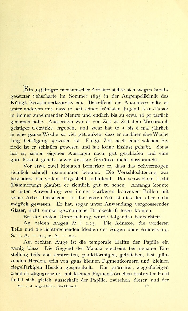 Hin 5 4 jähriger mechanischer Arbeiter stellte sich wegen herab- gesetzter Sehschärfe im JSommer 1895 in der Augenpoliklinik des Königl. Seraphimerlazaretts ein. Betreffend die Anamnese teilte er unter anderem mit, dass er seit seiner frühesten Jugend Kau-Tabak in immer zunehmender Menge und endlich bis zu etwa 16 gr täglich genossen habe. Ausserdem war er von Zeit zu Zeit dem Missbrauch geistiger Getränke ergeben, und zwar hat er 5 bis 6 mal jährhch je eine ganze Woche so viel getrunken, dass er nachher eine Woche lang bettlägerig gewesen ist. Einige Zeit nach einer solchen Pe- riode ist er schlaflos gewesen und hat keine Esslust gehabt. Sonst hat er, seinen eigenen Aussagen nach, gut geschlafen und eine gute Esslust gehabt sowie geistige Getränke nicht missbraucht. Vor etwa zwei Monaten bemerkte er, dass das Sehvermögen ziemlich schnell abzunehmen begann. Die Verschlechterung war besonders bei vollem Tageslicht auffallend. Bei schwachem Licht (Dämmerung) glaubte er ziemlich gut zu sehen. Anfangs konnte er unter Anwendung von immer stärkeren konvexen Brillen mit seiner Arbeit fortsetzen. In der letzten Zeit ist dies ihm aber nicht möglich gewesen. Er hat, sogar unter Anwendung vergrössernder Gläser, nicht einmal gewöhnliche Druckschrift lesen können. Bei der ersten Untersuchung wurde folgendes beobachtet: An beiden Augen H -\- 1.25. Die Adnexe, die vorderen Teile und die lichtbrechenden Medien der Augen ohne Anmerkung. S.: 1. A. = 0.2, r. A. = o.i. Am rechten Auge ist die temporale Hälfte der Papille ein wenig blass. Die Gegend der Macula erscheint bei genauer Ein- stellung teils von zerstreuten, punktförmigen, gelblichen, fast glän- zenden Herden, teils von ganz kleinen Pigmentkörnern und kleinen ziegelfarbigen Herden gesprenkelt. Ein grösserer, ziegelfarbiger, ziemlich abgegrenzter, mit kleinen Pigmentkörnchen bestreuter Herd findet sich gleich ausserhalb der Papille, zwischen dieser und der