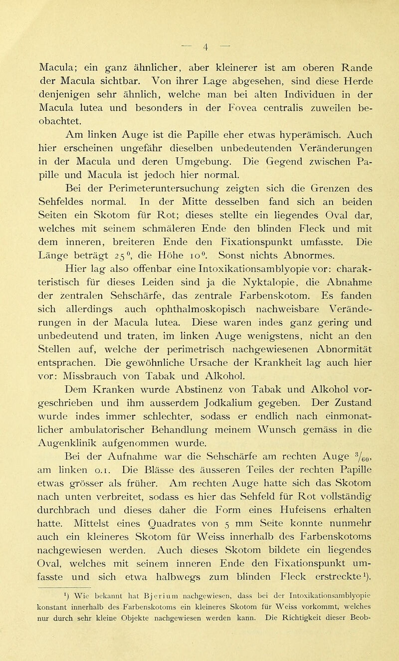 Macula; ein ganz ähnlicher, aber kleinerer ist am oberen Rande der Macula sichtbar. Von ihrer Lage abgesehen, sind diese Herde denjenigen sehr ähnlich, welche man bei alten Individuen in der Macula lutea und besonders in der P'ovea centralis zuweilen be- obachtet. Am linken Auge ist die Papille eher etwas hyperämisch. Auch hier erscheinen ungefähr dieselben unbedeutenden Veränderungen in der Macula und deren Umgebung. Die Gegend zwischen Pa- pille und Macula ist jedoch hier normal. Bei der Perimeteruntersuchung zeigten sich die Grenzen des Sehfeldes normal. In der Mitte desselben fand sich an beiden Seiten ein Skotom für Rot; dieses stellte ein liegendes Oval dar, welches mit seinem schmäleren Ende den blinden Fleck und mit dem inneren, breiteren Ende den Fixationspunkt umfasste. Die Länge beträgt 25 die Höhe lo*'. Sonst nichts Abnormes. Hier lag also offenbar eine Intoxikationsamblyopie vor: charak- teristisch für dieses Leiden sind ja die Nyktalopie, die Abnahme der zentralen Sehschärfe, das zentrale Farbenskotom. Es fanden sich allerdings auch ophthalmoskopisch nachweisbare Verände- rungen in der Macula lutea. Diese waren indes ganz gering und unbedeutend und traten, im linken Auge wenigstens, nicht an den Stellen auf, welche der perimetrisch nachgewiesenen Abnormität entsprachen. Die gewöhnliche Ursache der Krankheit lag auch hier vor: Missbrauch von Tabak und Alkohol. Dem Kranken wurde Abstinenz von Tabak und Alkohol vor- geschrieben und ihm ausserdem Jodkalium gegeben. Der Zustand wurde indes immer schlechter, sodass er endlich nach einmonat- licher ambulatorischer Behandlung meinem Wunsch gemäss in die Augenklinik aufgenommen wurde. Bei der Aufnahme war die Sehschärfe am rechten Auge 'Yeo, am linken o.i. Die Blässe des äusseren Teiles der rechten Papille etwas grösser als früher. Am rechten Auge hatte sich das Skotom nach unten verbreitet, sodass es hier das Sehfeld für Rot vollständig durchbrach und dieses daher die Form eines Hufeisens erhalten hatte. Mittelst eines Quadrates von 5 mm Seite konnte nunmehr auch ein kleineres Skotom für Weiss innerhalb des Farbenskotoms nachgewiesen werden. Auch dieses Skotom bildete ein liegendes Oval, welches mit seinem inneren Ende den Fixationspunkt um- fasste und sich etwa halbwegs zum blinden Fleck erstreckte i). ') Wie bekannt hat Bjerium nachgewiesen, dass bei der Intoxikationsamblyopie konstant innerhalb des Farbenskotoms ein kleineres Skotom für Weiss vorkommt, welches mir dm-ch sehr kleine Objekte nachgewiesen werden kann. Die Richtigkeit dieser Beob-