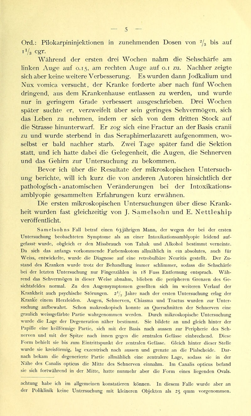 Ord.: Pilokarpininjektionen in zunehmenden Dosen von '/g bis auf iVs cgr. Während der ersten drei Wochen nahm die Sehschärfe am linken Auge auf 0.15, am rechten Auge auf o.i zu. Nachher zeigte sich aber keine weitere Verbesserung. Es wurden dann Jodkalium und Nux vomica versucht, der Kranke forderte aber nach fünf Wochen dringend, aus dem Krankenhause entlassen zu werden, und wurde nur in geringem Grade verbessert ausgeschrieben. Drei Wochen später suchte er, verzweifelt über sein geringes Sehvermögen, sich das Leben zu nehmen, indem er sich von dem dritten Stock auf die Strasse hinunterwarf. Er zog sich eine Fractur an der Basis cranii zu und wurde sterbend in das Seraphimerlazarett aufgenommen, wo- selbst er bald nachher starb. Zwei Tage später fand die Sektion statt, und ich hatte dabei die Gelegenheit, die Augen, die Sehnerven und das Gehirn zur Untersuchvmg zu bekommen. Bevor ich über die Resultate der mikroskopischen Untersuch- ung- berichte, will ich kurz die von anderen Autoren hinsichtlich der pathologisch - anatomischen Veränderungen bei der Intoxikations- amblyopie gesammelten Erfahrungen kurz erwähnen. Die ersten mikroskopischen Untersuchungen über diese Krank- heit wurden fast gleichzeitig von J. S am eis oh n und E. Nettleship veröffentlicht. Samelsohns Fall betraf einen 63jährigen Mann, der wegen der bei der ersten Untersuchung beobachteten Symptome als an einer Intoxikationsamblyopie leidend auf- gefasst wurde, obgleich er den Missbrauch von Tabak und Alkohol bestimmt verneinte. Da sich das anfangs vorkommende Farbenskotom allmählich in ein absolutes, auch für Weiss, entwickelte, wurde die Diagnose auf eine retrobulbäre Neuritis gestellt. Der Zu- stand des Kraulten wurde trotz der Behandlung immer schlimmer, sodass die Sehschärfe bei der letzten Untersuchung nur Fingerzählen in 18 Fuss Entfernung entsprach. Wäh- rend das Sehvermögen in dieser Weise abnahm, blieben die peripheren Grenzen des Ge- sichtsfeldes normal. Zu den Augensymptomen gesellten sich im weiteren Verlauf der Kranliheit auch psychische Störungen. 2'/,, Jahre nach der ersten Untersuchung erlag der Kranke einem Herzleiden. Augen, Sehnerven, Chiasma und Tractus wurden zur Unter- suchung aufbewahrt. Schon makroskopisch konnte an Querschnitten der Sehnerven eine graulich weissgefärbte Partie wahrgenommen werden. Durch mikroskopische Untersuchung wurde die Lage der Degeneration näher bestimmt. Sie bildete an und gleich hinter der Papille eine keilff'>rmige Partie, sich mit der Basis nach aussen zur Peripherie des Seh- nerven luid mit der Spitze nach innen gegen die zentralen Gefässe einbrechend. Diese P^orm behielt sie bis zum Eintrittspunkt der zentralen Gefässe. Gleich hinter dieser Stelle wurde sie kreisförmig, lag exzentrisch nach aussen und grenzte an die Piaischeide. Dar- nach bekam die degenerierte Partie allmählich eine zentralere Lage, sodass sie in der Nähe des Canalis opticus die Mitte des Sehnerven einnahm. Im Canalis opticus befand sie sich fortwährend in der Mitte, hatte nunmehr aber die Form eines liegenden Ovals. achtung habe ich im allgemeinen konstatieren können. In diesem Falle wurde aber an der Poliklinik keine Untersuchung mit kleineren Objekten als 25 qmm vorgenommen.