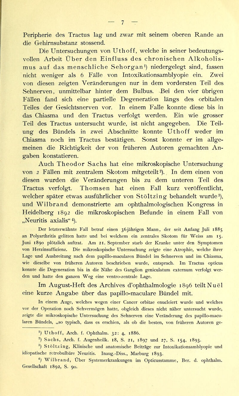 Peripherie des Tractus lag und zwar mit seinem oberen Rande an die Gehirnsubstanz stossend. Die Untersuchungen von Uthoff, welche in seiner bedeutungs- vollen Arbeit Über den Einfluss des chronischen Alkoholis- mus auf das menschliche Sehorgan^) niedergelegt sind, fassen nicht weniger als 6 Fälle von Intoxikationsamblyopie ein. Zwei von diesen zeigten Veränderungen nur in dem vordersten Teil des Sehnerven, unmittelbar hinter dem Bulbus. Bei den vier übrigen Fällen fand sich eine partielle Degeneration längs des orbitalen Teiles der Gesichtsnerven vor. In einem Falle konnte diese bis in das Chiasma und den Tractus verfolgt werden. Ein wie grosser Teil des Tractus untersucht wurde, ist nicht angegeben. Die Teil- ung des Bündels in zwei Abschnitte konnte Uthoff weder im Chiasma noch im Tractus bestätigen. Sonst konnte er im allge- meinen die Richtigkeit der von früheren Autoren gemachten An- gaben konstatieren. Auch Theodor Sachs hat eine mikroskopische Untersuchung von 2 Fällen mit zentralem Skotom mitgeteilt 2). In dem einen von diesen wurden die Veränderungen bis zu dem unteren Teil des Tractus verfolgt. Thomsen hat einen Fall kurz veröffentlicht, welcher später etwas ausführlicher von Stöltzing behandelt wurde'), und Wilbrand demonstrierte am ophthalmologischen Kongress in Heidelberg 1892 die mikroskopischen Befunde in einem Fall von „Neuritis axialis Der letzterwähnte Fall betraf einen 36jährigen Mann, der seit Anfang Juli 1885 an Polyarthritis gelitten hatte und bei welchem ein zentrales Skotom für Weiss am 15. Juni 1890 plötzlich auftrat. Am 21. September starb der Kranlce unter den Symptomen von Herzinsufficienz. Die mikroskopische Untersuchung zeigte eine Atrophie, welche ihrer Lage und Ausbreitung nach dem papillo-macularen Bündel im Sehnerven und im Chiasma, wie dieselbe von früheren Autoren beschrieben winde, entsprach. Im Tractus opticus konnte die Degeneration bis in die Nähe des Ganglion geniculatum externum verfolgt wer- den und hatte den ganzen Weg eine ventro-zentrale Lage. Im August-Heft des Archives d'ophthalmologie 1896 teilt Nu el eine kurze Angabe über das papillo-maculare Bündel mit. In einem Auge, welches wegen einer Cancer orbitae enucleiert wurde und welches vor der Operation noch Sehvermögen hatte, obgleich dieses nicht näher imtersucht wurde, zeigte die mikroskopische Untersuchung des Sehnerven eine Verändenmg des papillo-macu- laren Bündels, ,,so typisch, dass es erschien, als ob die besten, von früheren Autoren ge- Uthoff, Arch. f. Ophthalm. 32: 4, 1886. -) Sachs, Arch. f. Augenheilk. 18, S. 21, 1897 und 27, S. 154, 1893. ^) Stölt zing. Klinische und anatomische Beiträge zva Intoxikationsamblyopie und idiopatische retrobulbäre Nem-itis. Inaug.-Diss., Marburg 1893. *) Wilbrand, Über Systemerkrankungen im Opticusstamme, Ber. d. ophthalm. Gesellschaft 1892, S. 90.