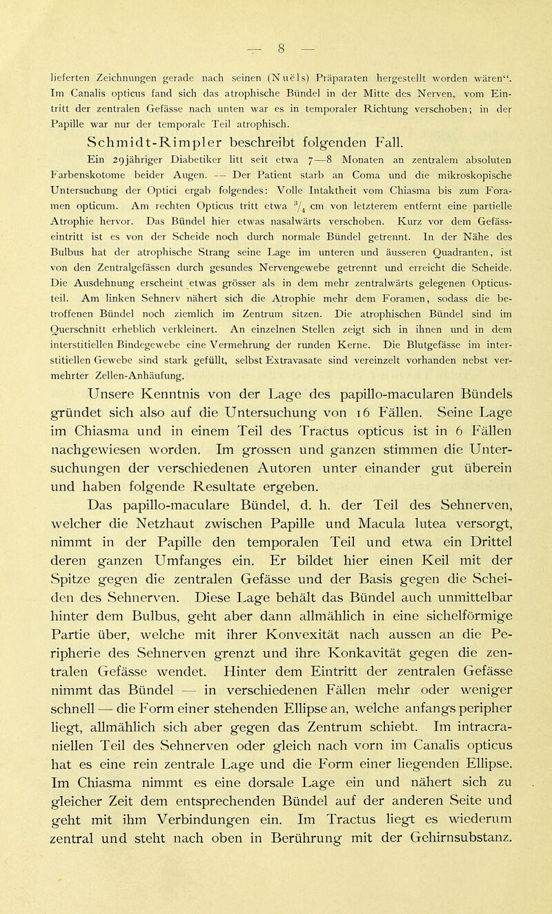 lieferten Zeichnungen gerade nach seinen (Nuels) Präparaten hergestellt worden wären. Im Canalis opticus fand sich das atrophische Bündel in der Mitte des Nerven, vom Ein- tritt der zentralen Gefässe nach unten war es in temporaler Richtung verschoben; in der Papille war nur der temporale Teil atrophisch. Schmidt-Rimpler beschreibt folgenden Fall. Ein 2gjähriger Diabetiker litt seit etwa 7—8 Monaten an zentralem absoluten Farbenskotome beider Augen. — Der Patient starb an Coma und die mikroskopische Untersuchung der Optici ergab folgendes: Volle Intaktheit vom Chiasma bis zum Fora- men opticum. Am rechten Opticus tritt etwa 'Y^ cm von letzterem entfernt eine partielle Atrophie hervor. Das Bündel hier etwas nasalwärts verschoben. Kurz vor dem Gefäss- eintritt ist es von der Scheide noch durch normale Bündel getrennt. In der Nähe des Bulbus hat der atrophische Strang seine Lage im unteren und äusseren Quadranten, ist von den Zentralgefässen durch gesundes Nervengewebe getrennt und erreicht die .Scheide. Die Ausdehnung erscheint etwas grösser als in dem mehr zentralwärts gelegenen Opticus- teil. Am linken Sehnerv nähert sich die Atrophie mehr dem Foramen, sodass die be- troffenen Bündel noch ziemlich im Zentrum sitzen. Die atrophischen Bündel sind im Querschnitt erheblich verkleinert. An einzelnen Stellen zeigt sich in ihnen und in dem interstitiellen Bindegewebe eine Vermehrung der rimden Kerne. Die Blutgefässe im inter- stitiellen Gewebe sind stark gefüllt, selbst Extravasate sind vereinzelt vorhanden nebst ver- mehrter Zellen-Anhäufung. Unsere Kenntnis von der Lage des papiUo-macularen Bündels gründet sich also auf die Untersuchung von i6 P'äUen. Seine Lage im Chiasma und in einem Teil des Tractus opticus ist in 6 Fällen nachgewiesen worden. Im grossen und ganzen stimmen die Unter- suchungen der verschiedenen Autoren unter einander gut überein und haben folgende Resultate ergeben. Das papillo-maculare Bündel, d. h. der Teil des Sehnerven, welcher die Netzhaut zwischen Papille und Macula lutea versorgt, nimmt in der Papille den temporalen Teil und etwa ein Drittel deren ganzen Umfanges ein. Er bildet hier einen Keil mit der Spitze gegen die zentralen Gefässe und der Basis gegen die Schei- den des Sehnerven. Diese Lage behält das Bündel auch unmittelbar hinter dem Bulbus, geht aber dann allmählich in eine sichelförmige Partie über, welche mit ihrer Konvexität nach aussen an die Pe- ripherie des Sehnerven grenzt und ihre Konkavität gegen die zen- tralen Gefässe wendet. Hinter dem Eintritt der zentralen Gefässe nimmt das Bündel — in verschiedenen Fällen mehr oder weniger schnell — die Form einer stehenden Ellipse an, welche anfangs peripher liegt, allmählich sich aber gegen das Zentrum schiebt. Im intracra- niellen Teil des Sehnerven oder gleich nach vorn im Canalis opticus hat es eine rein zentrale Lage und die Form einer liegenden Ellipse. Im Chiasma nimmt es eine dorsale Lage ein und nähert sich zu gleicher Zeit dem entsprechenden Bündel auf der anderen Seite und geht mit ihm Verbindungen ein. Im Tractus liegt es wiederum zentral und steht nach oben in Berührung mit der Gehirnsubstanz.