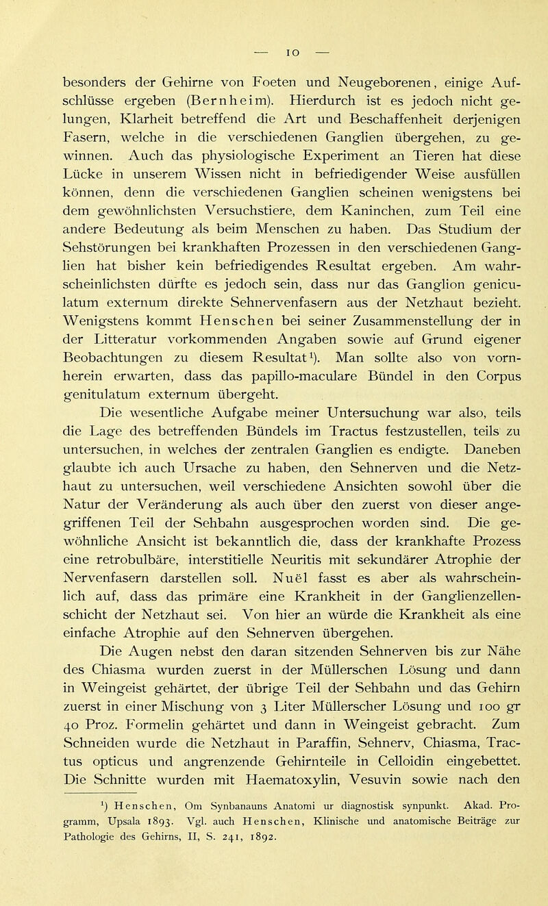 besonders der Gehirne von Foeten und Neugeborenen, einige Auf- schlüsse ergeben (Bernheim). Hierdurch ist es jedoch nicht ge- lungen, Klarheit betreffend die Art und Beschaffenheit derjenigen Fasern, welche in die verschiedenen Ganglien übergehen, zu ge- winnen. Auch das physiologische Experiment an Tieren hat diese Lücke in unserem Wissen nicht in befriedigender Weise ausfüllen können, denn die verschiedenen Ganglien scheinen wenigstens bei dem gewöhnlichsten Versuchstiere, dem Kaninchen, zum Teil eine andere Bedeutung als beim Menschen zu haben. Das Studium der Sehstörungen bei krankhaften Prozessen in den verschiedenen Gang- lien hat bisher kein befriedigendes Resultat ergeben. Am wahr- scheinlichsten dürfte es jedoch sein, dass nur das Ganglion genicu- latum externum direkte Sehnervenfasern aus der Netzhaut bezieht. Wenigstens kommt Renschen bei seiner Zusammenstellung der in der Litteratur vorkommenden Angaben sowie auf Grund eigener Beobachtungen zu diesem Resultat i). Man sollte also von vorn- herein erwarten, dass das papillo-maculare Bündel in den Corpus genitulatum externum übergeht. Die wesentliche Aufgabe meiner Untersuchung war also, teils die Lage des betreffenden Bündels im Tractus festzustellen, teils zu untersuchen, in welches der zentralen Ganglien es endigte. Daneben glaubte ich auch Ursache zu haben, den Sehnerven und die Netz- haut zu untersuchen, weil verschiedene Ansichten sowohl über die Natur der Veränderung als auch über den zuerst von dieser ange- griffenen Teil der Sehbahn ausgesprochen worden sind. Die ge- wöhnliche Ansicht ist bekanntlich die, dass der krankhafte Prozess eine retrobulbäre, interstitielle Neuritis mit sekundärer Atrophie der Nervenfasern darstellen soll. Nuel fasst es aber als wahrschein- lich auf, dass das primäre eine Krankheit in der Ganglienzellen- schicht der Netzhaut sei. Von hier an würde die Krankheit als eine einfache Atrophie auf den Sehnerven übergehen. Die Augen nebst den daran sitzenden Sehnerven bis zur Nähe des Chiasma wurden zuerst in der MüUerschen Lösung und dann in Weingeist gehärtet, der übrige Teil der Sehbahn und das Gehirn zuerst in einer Mischung von 3 Liter Müllerscher Lösung und 100 gr 40 Proz. Formelin gehärtet und dann in Weingeist gebracht. Zum Schneiden wurde die Netzhaut in Paraffin, Sehnerv, Chiasma, Trac- tus opticus und angrenzende Gehirnteile in Celloidin eingebettet. Die Schnitte wurden mit Haematoxylin, Vesuvin sowie nach den ^) Henschen, Om Synbanauns Anatomi ur diagnostisk synpunkt. Akad. Pro- gramm, Upsala 1893. Vgl. auch Henschen, Klinische imd anatomische Beiträge zur Pathologie des Gehirns, II, S. 241, 1892.