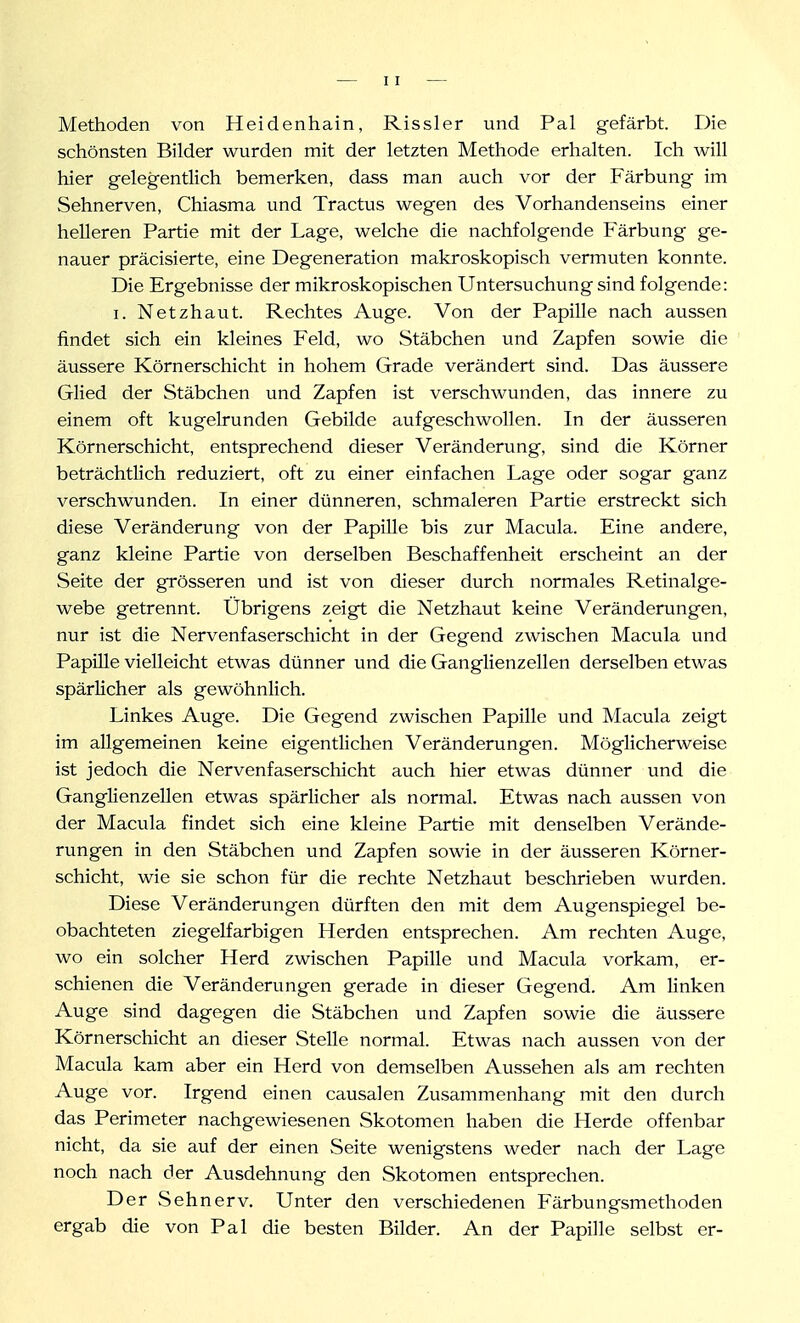 Methoden von Heidenhain, Rissler und Pal gefärbt. Die schönsten Bilder wurden mit der letzten Methode erhalten. Ich will hier gelegentlich bemerken, dass man auch vor der Färbung im Sehnerven, Chiasma und Tractus wegen des Vorhandenseins einer helleren Partie mit der Lage, welche die nachfolgende Färbung ge- nauer präcisierte, eine Degeneration makroskopisch vermuten konnte. Die Ergebnisse der mikroskopischen Untersuchung sind folgende: I. Netzhaut. Rechtes Auge. Von der Papille nach aussen findet sich ein kleines Feld, wo Stäbchen und Zapfen sowie die äussere Körnerschicht in hohem Grade verändert sind. Das äussere Glied der Stäbchen und Zapfen ist verschwunden, das innere zu einem oft kugelrunden Gebilde aufgeschwollen. In der äusseren Körnerschicht, entsprechend dieser Veränderung, sind die Körner beträchtlich reduziert, oft zu einer einfachen Lage oder sogar ganz verschwunden. In einer dünneren, schmaleren Partie erstreckt sich diese Veränderung von der Papille bis zur Macula. Eine andere, ganz kleine Partie von derselben Beschaffenheit erscheint an der Seite der grösseren und ist von dieser durch normales Retinalge- webe getrennt. Übrigens zeigt die Netzhaut keine Veränderungen, nur ist die Nervenfaserschicht in der Gegend zwischen Macula und Papille vielleicht etwas dünner und die Ganglienzellen derselben etwas spärlicher als gewöhnlich. Linkes Auge. Die Gegend zwischen Papille und Macula zeigt im allgemeinen keine eigentlichen Veränderungen. Möglicherweise ist jedoch die Nervenfaserschicht auch hier etwas dünner und die Ganglienzellen etwas spärlicher als normal. Etwas nach aussen von der Macula findet sich eine kleine Partie mit denselben Verände- rungen in den Stäbchen und Zapfen sowie in der äusseren Körner- schicht, wie sie schon für die rechte Netzhaut beschrieben wurden. Diese Veränderungen dürften den mit dem Augenspiegel be- obachteten ziegelfarbigen Herden entsprechen. Am rechten Auge, wo ein solcher Herd zwischen Papille und Macula vorkam, er- schienen die Veränderungen gerade in dieser Gegend. Am linken Auge sind dagegen die Stäbchen und Zapfen sowie die äussere Körnerschicht an dieser Stelle normal. Etwas nach aussen von der Macula kam aber ein Herd von demselben Aussehen als am rechten Auge vor. Irgend einen causalen Zusammenhang mit den durch das Perimeter nachgewiesenen Skotomen haben die Herde offenbar nicht, da sie auf der einen Seite wenigstens weder nach der Lage noch nach der Ausdehnung den Skotomen entsprechen. Der Seh nerv. Unter den verschiedenen Färbungsmethoden ergab die von Pal die besten Bilder. An der Papille selbst er-