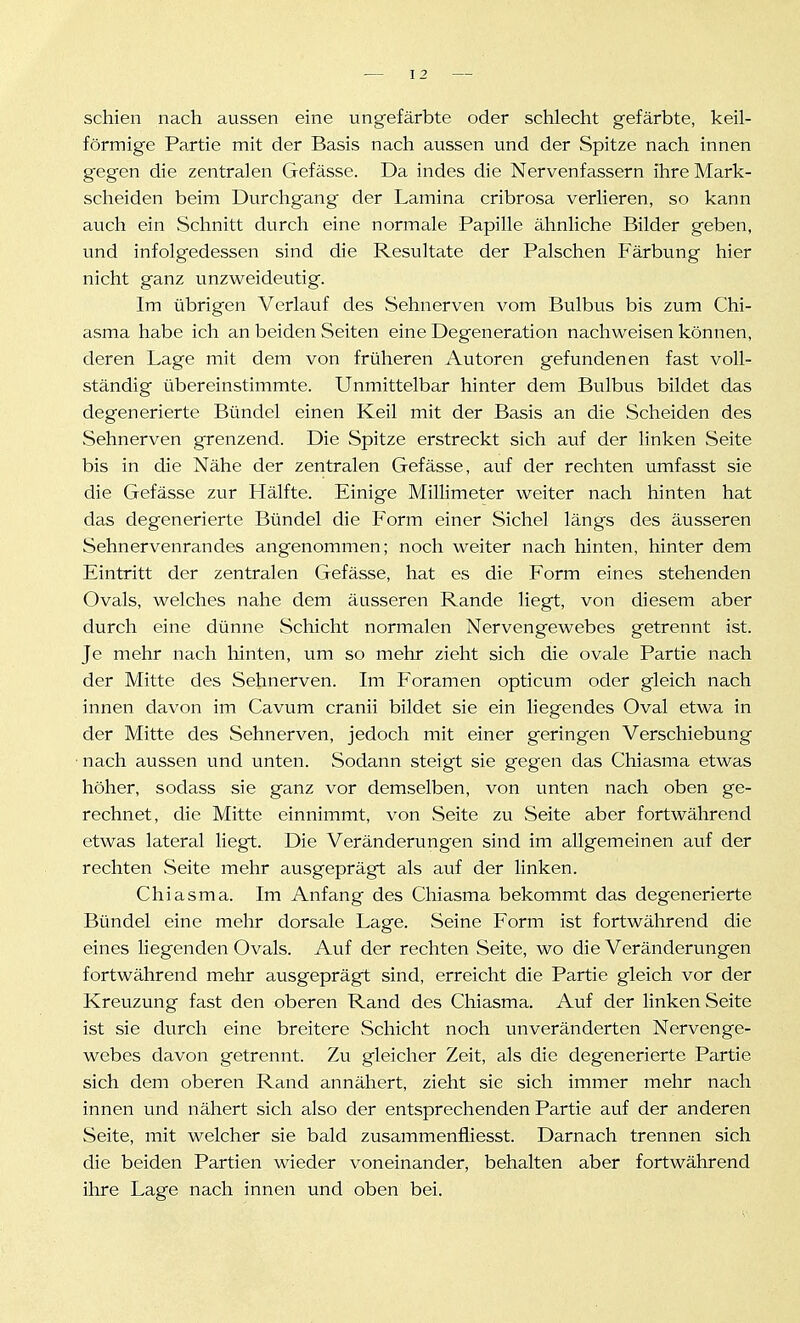 schien nach aussen eine ungefärbte oder schlecht gefärbte, keil- förmige Partie mit der Basis nach aussen und der Spitze nach innen gegen die zentralen Gefässe. Da indes die Nervenfassern ihre Mark- scheiden beim Durchgang der Lamina cribrosa verlieren, so kann auch ein Schnitt durch eine normale Papille ähnliche Bilder geben, und infolgedessen sind die Resultate der Palschen Färbung hier nicht ganz unzweideutig. Im übrigen Verlauf des Sehnerven vom Bulbus bis zum Chi- asma habe ich an beiden Seiten eine Degeneration nachweisen können, deren Lage mit dem von früheren Autoren gefundenen fast voll- ständig übereinstimmte. Unmittelbar hinter dem Bulbus bildet das degenerierte Bündel einen Keil mit der Basis an die Scheiden des Sehnerven grenzend. Die Spitze erstreckt sich auf der linken Seite bis in die Nähe der zentralen Gefässe, auf der rechten umfasst sie die Gefässe zur Plälfte. Einige Millimeter weiter nach hinten hat das degenerierte Bündel die Form einer Sichel längs des äusseren Sehnervenrandes angenommen; noch weiter nach hinten, hinter dem Eintritt der zentralen Gefässe, hat es die Form eines stehenden Ovals, welches nahe dem äusseren Rande liegt, von diesem aber durch eine dünne Schicht normalen Nervengewebes getrennt ist. Je mehr nach hinten, um so mehr zieht sich die ovale Partie nach der Mitte des Sehnerven. Im Foramen opticum oder gleich nach innen davon im Cavum cranii bildet sie ein liegendes Oval etwa in der Mitte des Sehnerven, jedoch mit einer geringen Verschiebung • nach aussen und unten. Sodann steigt sie gegen das Chiasma etwas höher, sodass sie ganz vor demselben, von unten nach oben ge- rechnet, die Mitte einnimmt, von Seite zu Seite aber fortwährend etwas lateral liegt. Die Veränderungen sind im allgemeinen auf der rechten Seite mehr ausgeprägt als auf der linken. Chiasma. Im Anfang des Chiasma bekommt das degenerierte Bündel eine mehr dorsale Lage. Seine Form ist fortwährend die eines liegenden Ovals. Auf der rechten Seite, wo die Veränderungen fortwährend mehr ausgeprägt sind, erreicht die Partie gleich vor der Kreuzung fast den oberen Rand des Chiasma. Auf der linken Seite ist sie durch eine breitere Schicht noch unveränderten Nervenge- webes davon getrennt. Zu gleicher Zeit, als die degenerierte Partie sich dem oberen Rand annähert, zieht sie sich immer mehr nach innen und nähert sich also der entsprechenden Partie auf der anderen Seite, mit welcher sie bald zusammenfliesst. Darnach trennen sich die beiden Partien wieder voneinander, behalten aber fortwährend ihre Lage nach innen und oben bei.