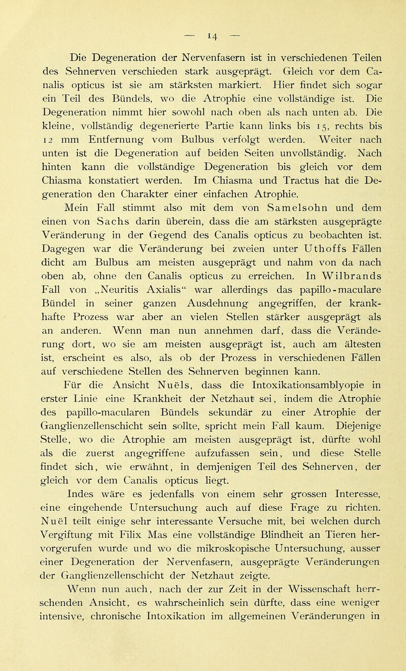 Die Degeneration der Nervenfasern ist in verschiedenen Teilen des Sehnerven verschieden stark ausgeprägt. Gleich vor dem Ca- nalis opticus ist sie am stärksten markiert. Hier findet sich sogar ein Teil des Bündels, wo die Atrophie eine vollständige ist. Die Degeneration nimmt hier sowohl nach oben als nach unten ab. Die kleine, vollständig degenerierte Partie kann links bis 15, rechts bis 12 mm Entfernung vom Bulbus verfolgt werden. Weiter nach unten ist die Degeneration auf beiden Seiten unvollständig. Nach hinten kann die vollständige Degeneration bis gleich vor dem Chiasma konstatiert werden. Im Chiasma und Tractus hat die De- generation den Charakter einer einfachen Atrophie. Mein Fall stimmt also mit dem von Samelsohn und dem einen von Sachs darin überein, dass die am stärksten ausgeprägte Veränderung in der Gegend des Canalis opticus zu beobachten ist. Dagegen war die Veränderung bei zweien unter Uthoffs Fällen dicht am Bulbus am meisten ausgeprägt und nahm von da nach oben ab, ohne den Canalis opticus zu erreichen. In Wilbrands Fall von „Neuritis Axialis war allerdings das papillo-maculare Bündel in seiner ganzen Ausdehnung angegriffen, der krank- hafte Prozess war aber an vielen Stellen stärker ausgeprägt als an anderen. Wenn man nun annehmen darf, dass die Verände- rung dort, wo sie am meisten ausgeprägt ist, auch am ältesten ist, erscheint es also, als ob der Prozess in verschiedenen Fällen auf verschiedene Stellen des Sehnerven beginnen kann. Für die Ansicht Nu eis, dass die Intoxikationsamblyopie in erster Linie eine Krankheit der Netzhaut sei, indem die Atrophie des papiUo-macularen Bündels sekundär zu einer Atrophie der Ganglienzellenschicht sein sollte, spricht mein Fall kaum. Diejenige Stelle, wo die Atrophie am meisten ausgeprägt ist, dürfte wohl als die zuerst angegriffene aufzufassen sein, vmd diese Stelle findet sich, wie erwähnt, in demjenigen Teil des Sehnerven, der gleich vor dem Canalis opticus liegt. Indes wäre es jedenfalls von einem sehr grossen Interesse, eine eingehende Untersuchung auch auf diese Frage zu richten. Nuel teilt einige sehr interessante Versuche mit, bei welchen durch Vergiftung mit Filix Mas eine vollständige Blindheit an Tieren her- vorgerufen wurde und wo die mikroskopische Untersuchung, ausser einer Degeneration der Nervenfasern, ausgeprägte Veränderungen der Ganglienzellenschicht der Netzhaut zeigte. Wenn nun auch, nach der zur Zeit in der Wissenschaft herr- schenden Ansicht, es wahrscheinlich sein dürfte, dass eine weniger intensive, chronische Intoxikation im allgemeinen Veränderungen in