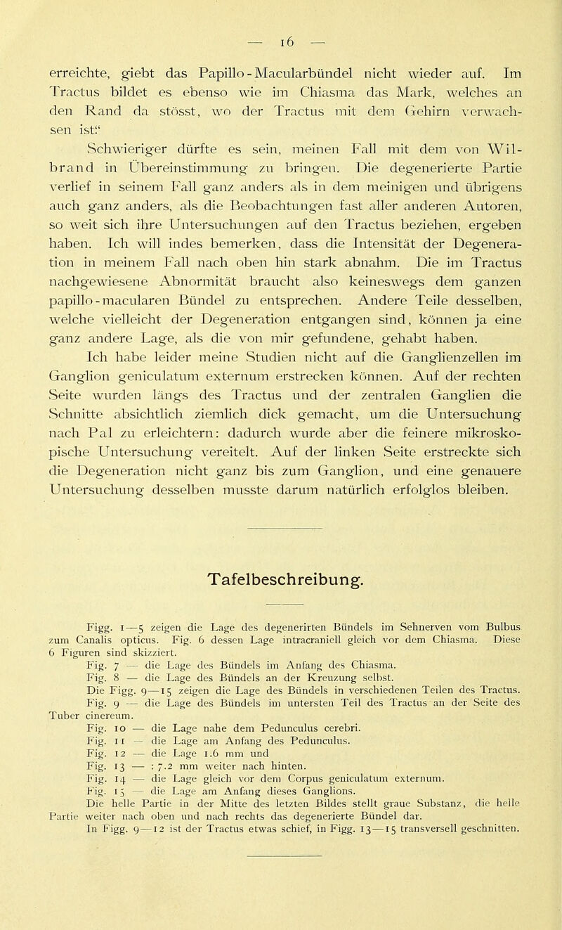 erreichte, giebt das Papillo - Macularbündel nicht wieder auf. Im Tractus bildet es ebenso wie im Chiasma das Mark, welches an den Rand da stösst, wo der Tractus mit dem (xehirn verwach- sen ist Schwieriger dürfte es sein, meinen Fall mit dem von Wil- brand in Übereinstimmung zu bringen. Die degenerierte Partie verlief in seinem Fall ganz anders als in dem meinigen und übrigens auch ganz anders, als die Beobachtungen fast aller anderen Autoren, so weit sich ihre Untersuchungen auf den Tractus beziehen, ergeben haben. Ich will indes bemerken, dass die Intensität der Degenera- tion in meinem Fall nach oben hin stark abnahm. Die im Tractus nachgewiesene Abnormität braucht also keineswegs dem glänzen papillo - macularen Bündel zu entsprechen. Andere Teile desselben, welche vielleicht der Degeneration entgangen sind, können ja eine ganz andere Lage, als die von mir gefundene, gehabt haben. Ich habe leider meine Studien nicht auf die Ganglienzellen im Ganglion geniculatum externum erstrecken können. Auf der rechten Seite wurden längs des Tractus und der zentralen Ganglien die Schnitte absichtlich ziemlich dick gemacht, um die Untersuchung nach Pal zu erleichtern: dadurch wurde aber die feinere mikrosko- pische Untersuchung vereitelt. Auf der linken Seite erstreckte sich die Degeneration nicht ganz bis zum Ganglion, und eine genauere Untersuchung desselben musste darum natürlich erfolglos bleiben. Tafelbeschreibung. Figg- I—5 zeigen die Lage des degenerirten Bündels im Sehnerven vom Bulbus zum Canalis opticus. Fig. 6 dessen Lage intracraniell gleich vor dem Chiasma. Diese 6 Figuren sind skizziert. Fig. 7 — die Lage des Bündels im Anfang des Chiasma. Fig. 8 — die Lage des Bündels an der Kreuzung selbst. Die Figg. g—15 zeigen die Lage des Bündels in verschiedenen Teilen des Tractus. Fig. 9 — die Lage des Bündels im untersten Teil des Tractus au der Seite des Tuber cinereum. Fig. 10 — die Lage nahe dem Pedunculus cerebri. Fig. 11 — die Lage am Anfang des Pedunculus. Fig. 12 — die Lage 1.6 mni und Fig- '3 — ■ 7-2 mm weiter nach hinten. Fig. 14 — die Lage gleich vor dem Corpus geniculatum externum. Fig- ij — die Lage am Anfang dieses Ganglions. Die helle Partie in der Mitte des letzten Bildes stellt graue Substanz, die helle Partie weiter nach oben und nach rechts das degenerierte Bündel dar. In Figg. 9 —12 ist der Tractus etwas schief, in Figg. 13—15 transversell geschnitten.