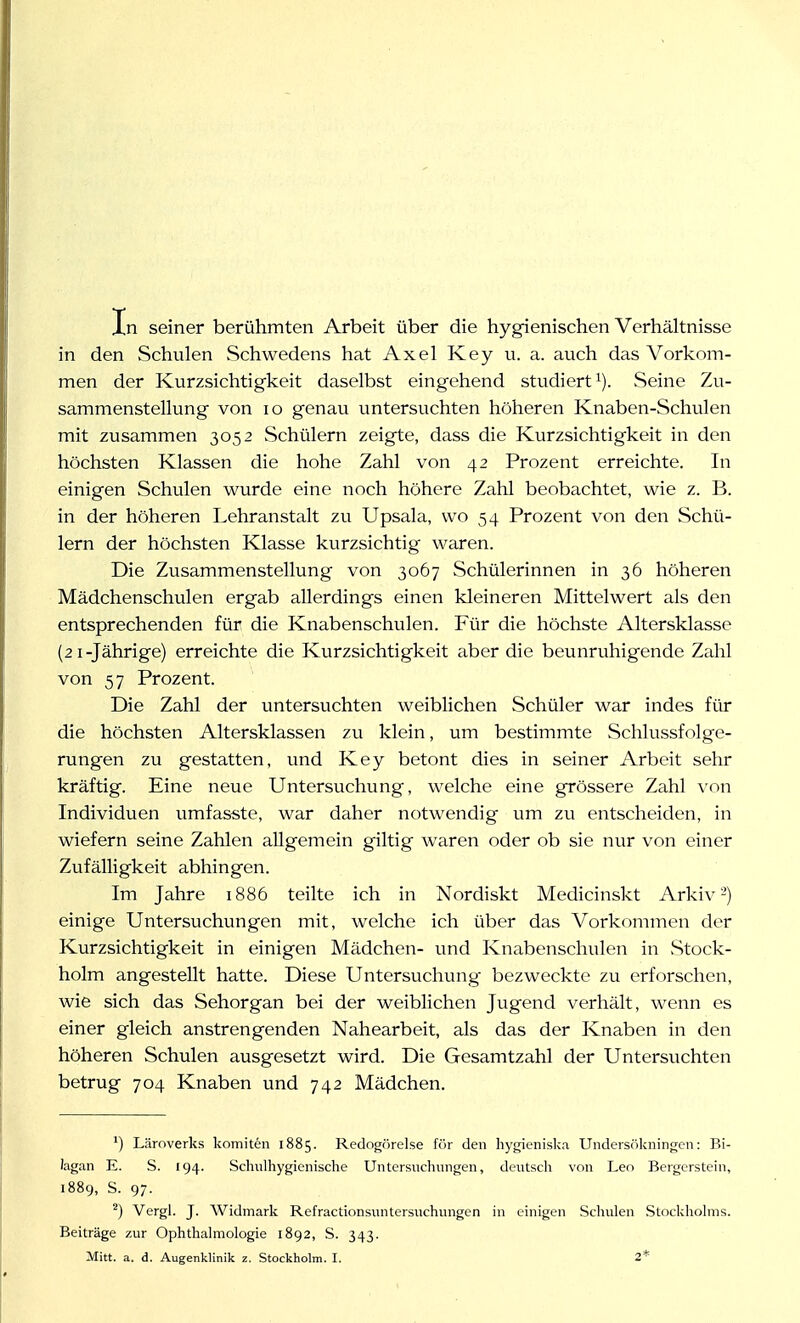 In seiner berühmten Arbeit über die hygienischen Verhältnisse in den Schulen Schwedens hat Axel Key u. a. auch das Vorkom- men der Kurzsichtigkeit daselbst eingehend studiert'). Seine Zu- sammenstellung von IG genau untersuchten höheren Knaben-Schulen mit zusammen 3052 Schülern zeigte, dass die Kurzsichtigkeit in den höchsten Klassen die hohe Zahl von 42 Prozent erreichte. In einigen Schulen wurde eine noch höhere Zahl beobachtet, wie z. B. in der höheren Lehranstalt zu Upsala, wo 54 Prozent von den Schü- lern der höchsten Klasse kurzsichtig waren. Die Zusammenstellung von 3067 Schülerinnen in 36 höheren Mädchenschulen ergab allerdings einen kleineren Mittelwert als den entsprechenden für die Knabenschulen. Für die höchste Altersklasse (21-Jährige) erreichte die Kurzsichtigkeit aber die beunruhigende Zahl von 57 Prozent. Die Zahl der untersuchten weiblichen Schüler war indes für die höchsten Altersklassen zu klein, um bestimmte Schlussfolge- rungen zu gestatten, und Key betont dies in seiner Arbeit sehr kräftig. Eine neue Untersuchung, welche eine grössere Zahl vnn Individuen umfasste, war daher notwendig um zu entscheiden, in wiefern seine Zahlen allgemein giltig waren oder ob sie nur von einer Zufälligkeit abhingen. Im Jahre 1886 teilte ich in Nordiskt Medicinskt Arkiv'') einige Untersuchungen mit, welche ich über das Vorkommen der Kurzsichtigkeit in einigen Mädchen- und Knabenschulen in .Stock- holm angestellt hatte. Diese Untersuchung bezweckte zu erforschen, wie sich das Sehorgan bei der weiblichen Jugend verhält, wenn es einer gleich anstrengenden Nahearbeit, als das der Knaben in den höheren Schulen ausgesetzt wird. Die Gesamtzahl der Untersuchten betrug 704 Knaben und 742 Mädchen. ^) Läroverks komiten 1885. Redogörelse für den hygieniska UndeiS(ikniiigcn: Bi- lagan E. S. 194. Schiilhygienische Untersuchungen, deutscli von Leo Bcrgcrstein, 1889, S. 97. ^) Vergl. J. Widmark Refractionsuntersuchungen in einigen Scliulen Stockholms. Beiträge zur Ophthalmologie 1892, S. 343.