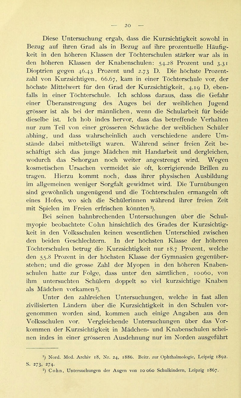 Diese Untersuchung ergab, dass die Kurzsichtigkeit sowohl in Bezug auf ihren Grad als in Bezug auf ihre prozentuelle Häufig- keit in den höheren Klassen der Töchterschulen stärker war als in den höheren Klassen der Knabenschulen: 54.28 Prozent und 3.31 Dioptrien gegen 46.43 Prozent und 2.73 D. Die höchste Prozent- zahl von Kurzsichtigen, 66.67, kam in einer Töchterschule vor, der höchste Mittelwert für den Grad der Kurzsichtigkeit, 4.19 D, eben- falls in einer Töchterschule. Ich schloss daraus, dass die Gefahr einer Überanstrengung des Auges bei der weiblichen Jugend grösser ist als bei der männlichen, wenn die Schularbeit für beide dieselbe ist. Ich hob indes hervor, dass das betreffende Verhalten nur zum Teil von einer grösseren Schwäche der weiblichen Schüler abhing, und dass wahrscheinlich auch verschiedene andere Um- stände dabei mitbeteiligt waren. Während seiner freien Zeit be- schäftigt sich das junge Mädchen mit Handarbeit und dergleichen, wodurch das Sehorgan noch weiter angestrengt wird. Wegen kosmetischen Ursachen vermeidet sie oft, korrigierende Brillen zu tragen. Hierzu kommt noch, dass ihrer physischen Ausbildung im allgemeinen weniger Sorgfalt gewidmet wird. Die Turnübungen sind gewöhnlich ungenügend und die Töchterschulen ermangeln oft eines Hofes, wo sich die Schülerinnen während ihrer freien Zeit mit Spielen im Freien erfrischen könnten i). Bei seinen bahnbrechenden Untersuchungen über die Schul- myopie beobachtete Cohn hinsichtlich des Grades der Kurzsichtig- keit in den Volksschulen keinen wesentlichen Unterschied zwischen den beiden Geschlechtern. In der höchsten Klasse der höheren Töchterschulen betrug die Kurzsichtigkeit nur 18.7 Prozent, welche den 55.8 Prozent in der höchsten Klasse der Gymnasien gegenüber- stehen; und die grosse Zahl der Myopen in den höheren Knaben- schulen hatte zur Folge, dass unter den sämtlichen, 10060, von ihm untersuchten Schülern doppelt so viel kurzsichtige Knaben als Mädchen vorkamen 2). Unter den zahlreichen Untersuchungen, welche in fast allen zivilisierten Ländern über die Kurzsichtigkeit in den Schulen vor- genommen worden sind, kommen auch einige Angaben aus den Volksschulen vor. Vergleichende Untersuchungen über das Vor- kommen der Kurzsichtigkeit in Mädchen- und Knabenschulen schei- nen indes in einer grösseren Ausdehnung nur im Norden ausgeführt ^) Nord. Med. Archiv i8, Nr. 24, i886. Beitr. zur Ophthalmologie, Leipzig 1892. S. 273, 274. 2) Cohn, Untersuchungen der Augen von lO o6o Schulkindern, Leipzig 1867.