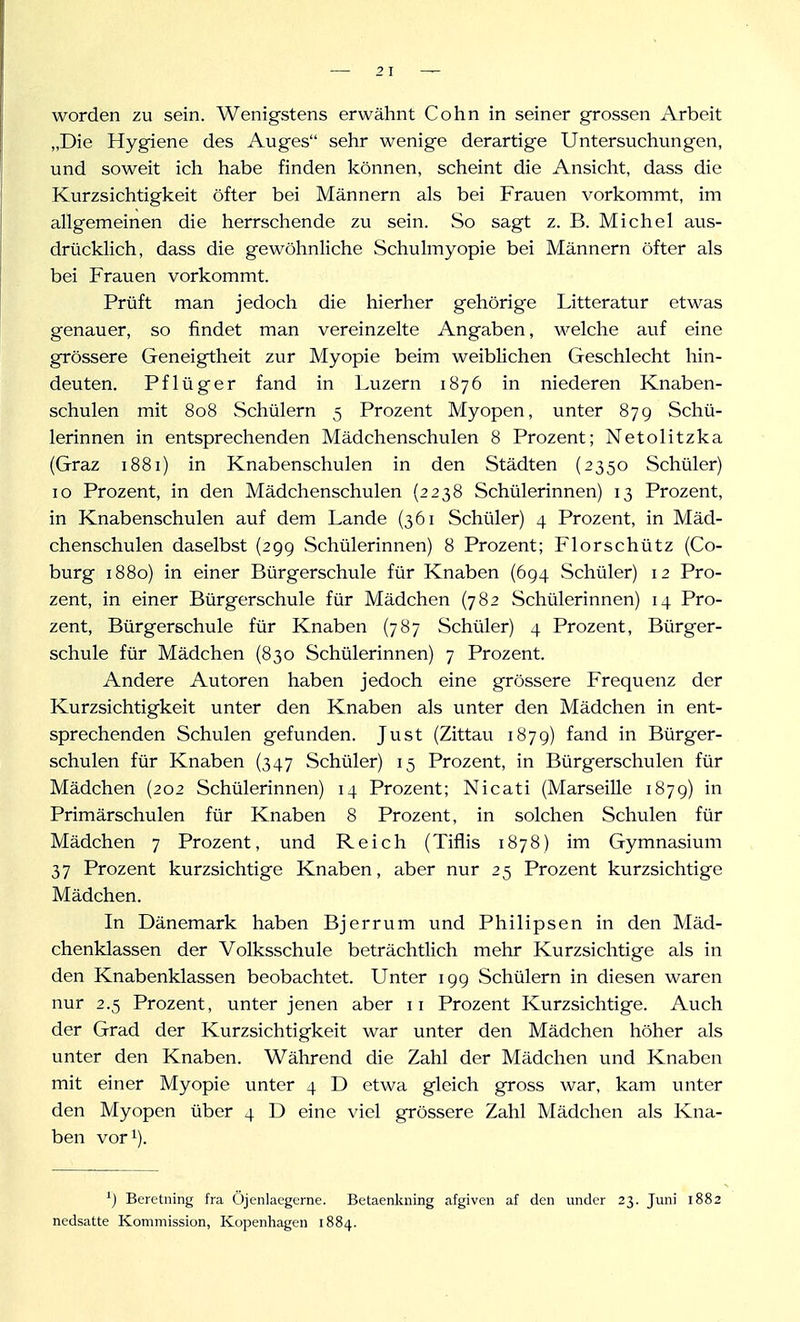 worden zu sein. Wenigstens erwähnt Cohn in seiner grossen Arbeit „Die Hygiene des Auges sehr wenige derartige Untersuchungen, und soweit ich habe finden können, scheint die Ansicht, dass die Kurzsichtigkeit öfter bei Männern als bei Frauen vorkommt, im allgemeinen die herrschende zu sein. So sagt z. B. Michel aus- drücklich, dass die gewöhnliche Schulmyopie bei Männern öfter als bei Frauen vorkommt. Prüft man jedoch die hierher gehörige Litteratur etwas genauer, so findet man vereinzelte Angaben, welche auf eine grössere Geneigtheit zur Myopie beim weiblichen Geschlecht hin- deuten. Pflüger fand in Luzern 1876 in niederen Knaben- schulen mit 808 Schülern 5 Prozent Myopen, unter 87g Schü- lerinnen in entsprechenden Mädchenschulen 8 Prozent; Netolitzka (Graz 1881) in Knabenschulen in den Städten (2350 Schüler) 10 Prozent, in den Mädchenschulen (2238 Schülerinnen) 13 Prozent, in Knabenschulen auf dem Lande (361 Schüler) 4 Prozent, in Mäd- chenschulen daselbst (29g Schülerinnen) 8 Prozent; Florschütz (Co- burg 1880) in einer Bürgerschule für Knaben (694 Schüler) 12 Pro- zent, in einer Bürgerschule für Mädchen (782 Schülerinnen) 14 Pro- zent, Bürgerschule für Knaben (787 Schüler) 4 Prozent, Bürger- schule für Mädchen (830 Schülerinnen) 7 Prozent. Andere Autoren haben jedoch eine grössere Frequenz der Kurzsichtigkeit unter den Knaben als unter den Mädchen in ent- sprechenden Schulen gefunden. Just (Zittau 1879) fand in Bürger- schulen für Knaben (347 Schüler) 15 Prozent, in Bürgerschulen für Mädchen (202 Schülerinnen) 14 Prozent; Nicati (Marseille 187g) in Primärschulen für Knaben 8 Prozent, in solchen Schulen für Mädchen 7 Prozent, und Reich (Tiflis 1878) im Gymnasium 37 Prozent kurzsichtige Knaben, aber nur 25 Prozent kurzsichtige Mädchen. In Dänemark haben Bjerrum und Philipsen in den Mäd- chenklassen der Volksschule beträchtlich mehr Kurzsichtige als in den Knabenklassen beobachtet. Unter igg Schülern in diesen waren nur 2.5 Prozent, unter jenen aber 11 Prozent Kurzsichtige. Auch der Grad der Kurzsichtigkeit war unter den Mädchen höher als unter den Knaben. Während die Zahl der Mädchen und Knaben mit einer Myopie unter 4 D etwa gleich gross war, kam unter den Myopen über 4 D eine viel grössere Zahl Mädchen als Kna- ben vor^). '■) Beretning fra Öjenlaegerne. Betaenkning afgiven af den under 23. Juni 1882 nedsatte Kommission, Kopenhagen 1884.