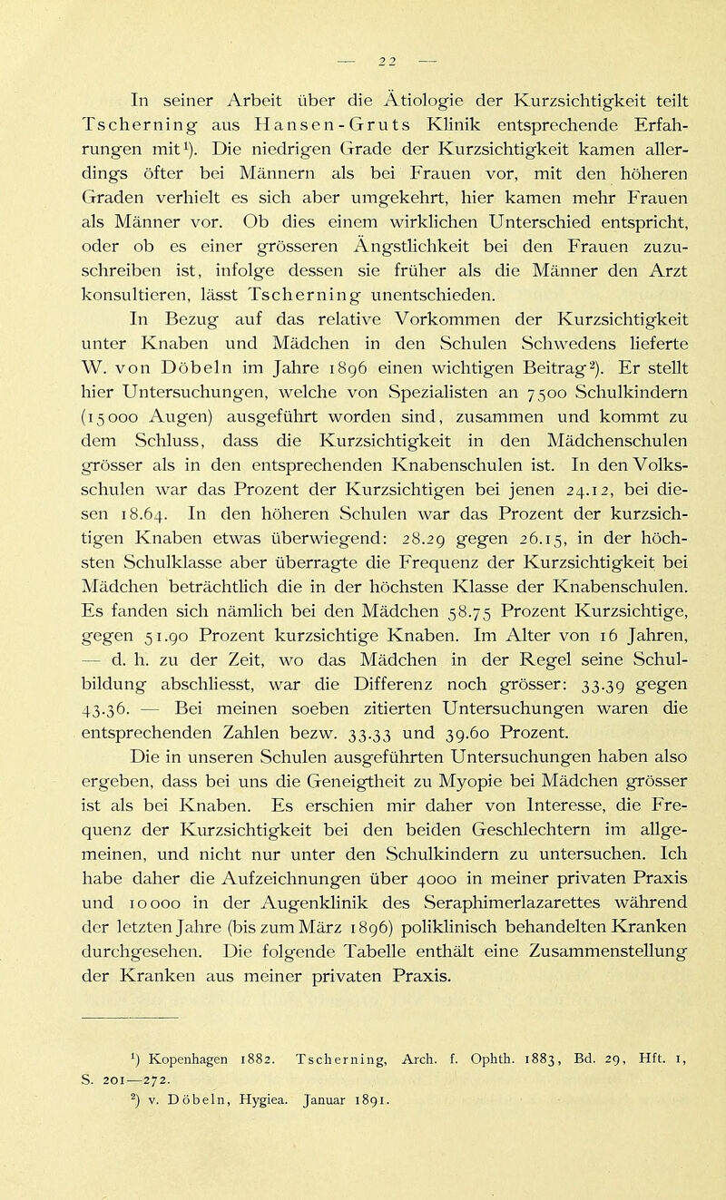 In seiner Arbeit über die Ätiologie der Kurzsichtigkeit teilt Tscherning aus Hansen-Gruts Klinik entsprechende Erfah- rungen mit^). Die niedrigen Grade der Kurzsichtigkeit kamen aller- dings öfter bei Männern als bei Frauen vor, mit den höheren Graden verhielt es sich aber umgekehrt, hier kamen mehr Frauen als Männer vor. Ob dies einem wirklichen Unterschied entspricht, oder ob es einer grösseren Ängstlichkeit bei den Frauen zuzu- schreiben ist, infolge dessen sie früher als die Männer den Arzt konsultieren, lässt Tscherning unentschieden. In Bezug auf das relative Vorkommen der Kurzsichtigkeit unter Knaben und Mädchen in den Schulen Schwedens lieferte W. von Döbeln im Jahre 1896 einen wichtigen Beitrag'^). Er stellt hier Untersuchungen, welche von Spezialisten an 7500 Schulkindern (15000 Augen) ausgeführt worden sind, zusammen und kommt zu dem Schluss, dass die Kurzsichtigkeit in den Mädchenschulen grösser als in den entsprechenden Knabenschulen ist. In den Volks- schulen war das Prozent der Kurzsichtigen bei jenen 24.12, bei die- sen 18.64. In den höheren Schulen war das Prozent der kurzsich- tigen Knaben etwas überwiegend: 28.2g gegen 26.15, '^^ der höch- sten Schulklasse aber überragte die Frequenz der Kurzsichtigkeit bei Mädchen beträchtlich die in der höchsten Klasse der Knabenschulen. Es fanden sich nämlich bei den Mädchen 58.75 Prozent Kurzsichtige, gegen 51.90 Prozent kurzsichtige Knaben. Im Alter von 16 Jahren, — d. h. zu der Zeit, wo das Mädchen in der Regel seine Schul- bildung abschHesst, war die Differenz noch grösser: 33.39 gegen 43.36. — Bei meinen soeben zitierten Untersuchungen waren die entsprechenden Zahlen bezw. 33.33 und 39.60 Prozent. Die in unseren Schulen ausgeführten Untersuchungen haben also ergeben, dass bei uns die Geneigtheit zu Myopie bei Mädchen grösser ist als bei Knaben. Es erschien mir daher von Interesse, die Fre- quenz der Kurzsichtigkeit bei den beiden Geschlechtern im allge- meinen, und nicht nur unter den Schulkindern zu untersuchen. Ich habe daher die Aufzeichnungen über 4000 in meiner privaten Praxis und 10000 in der Augenklinik des Seraphimerlazarettes während der letzten Jahre (bis zum März 1896) poliklinisch behandelten Kranken durchgesehen. Die folgende Tabelle enthält eine Zusammenstellung der Kranken aus meiner privaten Praxis. 1) Kopenhagen 1882. Tscherning, Arch. f. Ophth. 1883, Bd. 29, Hft. i, S. 201—272. ^) V. Döbeln, Hygiea. Januar 1891.