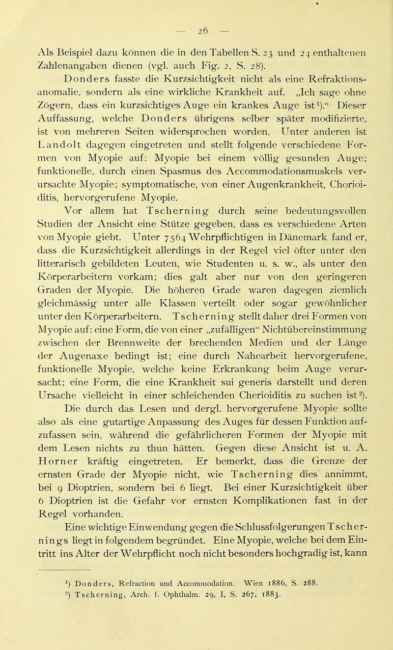 Als Beispiel dazu können die in den Tabellen S. 23 und 24 enthaltenen Zahlenangaben dienen (vgl. auch Fig. 2, S. 28). Donders fasste die Kurzsichtigkeit nicht als eine Refraktions- anomalie, sondern als eine wirkliche Krankheit auf. „Ich sage ohne Zögern, dass ein kurzsichtiges Auge ein krankes Auge ist^). Dieser Auffassung, welche Donders übrigens selber später modifizierte, ist von mehreren Seiten widersprochen worden. Unter anderen ist Landolt dagegen eingetreten und stellt folgende verschiedene For- men von Myopie auf: Myopie bei einem völlig gesunden Auge; funktionelle, durch einen Spasmus des Accommodationsmuskels ver- ursachte Myopie; symptomatische, von einer Augenkrankheit, Chorioi- ditis, hervorgerufene Myopie. Vor allem hat Tscherning durch seine bedeutungsvollen Studien der Ansicht eine Stütze gegeben, dass es verschiedene Arten von Myopie giebt. Unter 7564 Wehrpflichtigen in Dänemark fand er, dass die Kurzsichtigkeit allerdings in der Regel viel öfter unter den litterarisch gebildeten Leuten, wie Studenten u. s. w., als unter den Körperarbeitern vorkam; dies galt aber nur von den geringeren Graden der Myopie. Die höheren Grade waren dagegen ziemlich gleichmässig unter alle Klassen verteilt oder sogar gewöhnlicher unter den Körperarbeitern. Tscherning stellt daher drei Formen von Myopie auf: eine Form, die von einer „zufälligen Nichtübereinstimmung zwischen der Brennweite der brechenden Medien und der Länge der Augenaxe bedingt ist; eine durch Nahearbeit hervorgerufene, funktionelle Myopie, welche keine Erkrankung beim Auge verur- sacht; eine Form, die eine Kranklieit sui generis darstellt und deren Ursache vielleicht in einer schleichenden Cherioiditis zu suchen ist 2). Die durch das Lesen und dergl. hervorgerufene Myopie sollte also als eine gutartige Anpassung des Auges für dessen Funktion auf- zufassen sein, während die gefährlicheren Formen der Myopie mit dem Lesen nichts zu thun hätten. Gegen diese Ansicht ist u. A. Horner kräftig eingetreten. Er bemerkt, dass die Grenze der ernsten Grade der Myopie nicht, wie Tscherning dies' annimmt, bei 9 Dioptrien, sondern bei 6 liegt. Bei einer Kurzsichtigkeit über 6 Dioptrien ist die Gefahr vor ernsten Komplikationen fast in der Regel vorhanden. Eine wichtige Einwendung gegen die Schlussfolgerungen Tscher- nin gs liegt in folgendem begründet. Eine Myopie, welche bei dem Ein- tritt ins Alter der Wehrpflicht noch nicht besonders hochgradig ist, kann ^) Donders, Refraction und Accommodation. Wien 1886, S. 288. -) Tscherning, Arch. f. Ophthalm. 29, I, S. 267, 1883.