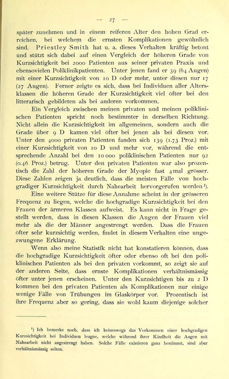 später zunehmen und in einem reiferen Alter den hohen Grad er- reichen, bei welchem die ernsten Komplikationen gewöhnlich sind. Priestley Smith hat u. a. dieses Verhalten kräftig betont und stützt sich dabei auf einen Vergleich der höheren Grade von Kurzsichtigkeit bei 2000 Patienten aus seiner privaten Praxis und ebensovielen Poliklinikpatienten. Unter jenen fand er 3g (64 Augen) mit einer Kurzsichtigkeit von 10 D oder mehr, unter diesen nur 17 (27 Augen). Ferner zeigte es sich, dass bei Individuen aller Alters- klassen die höheren Grade der Kurzsichtigkeit viel öfter bei den litterarisch gebildeten als bei anderen vorkommen. Ein Vergleich zwischen meinen privaten und meinen poliklini- schen Patienten spricht noch bestimmter in derselben Richtung. Nicht allein die Kurzsichtigkeit im allgemeinen, sondern auch die Grade über g D kamen viel öfter bei jenen als bei diesen vor. Unter den 4000 privaten Patienten fanden sich 13g (1.73 Proz.) mit einer Kurzsichtigkeit von 10 D und mehr vor, während die ent- sprechende Anzahl bei den 10000 poliklinischen Patienten nur g2 (0.46 Proz.) betrug. Unter den privaten Patienten war also prozen- tisch die Zahl der höheren Grade der Myopie fast 4 mal grösser. Diese Zahlen zeigen ja deutlich, dass die meisten Fälle von hoch- gradiger Kurzsichtigkeit durch Nahearbeit hervorgerufen werden Eine weitere Stütze für diese Annahme scheint in der grösseren Frequenz zu liegen, welche die hochgradige Kurzsichtigkeit bei den Frauen der ärmeren Klassen aufweist. Es kann nicht in Frage ge- stellt werden, dass in diesen Klassen die Augen der Frauen viel mehr als die der Männer angestrengt werden. Dass die Frauen öfter sehr kurzsichtig werden, findet in diesem Verhalten eine unge- zwungene Erklärung. Wenn also meine Statistik nicht hat konstatieren können, dass die hochgradige Kurzsichtigkeit öfter oder ebenso oft bei den poli- klinischen Patienten als bei den privaten vorkommt, so zeigt sie auf der anderen Seite, dass ernste Komplikationen verhältnismässig öfter unter jenen erscheinen. Unter den Kurzsichtigen bis zu 2 D kommen bei den privaten Patienten als Komplikationen nur einige wenige Fälle von Trübungen im Glaskörper vor. Prozentisch ist ihre Frequenz aber so gering, dass sie wohl kaum diejenige solcher Ich bemerke noch, dass ich keineswegs das Vorkommen einer hochgradigen Kurzsichtigkeit bei Individuen leugne, welche während ihrer Kindheit die Augen mit Nahearbeit nicht angestrengt haben. Solche Fälle existieren ganz bestimmt, sind aber verhältnismässig selten.