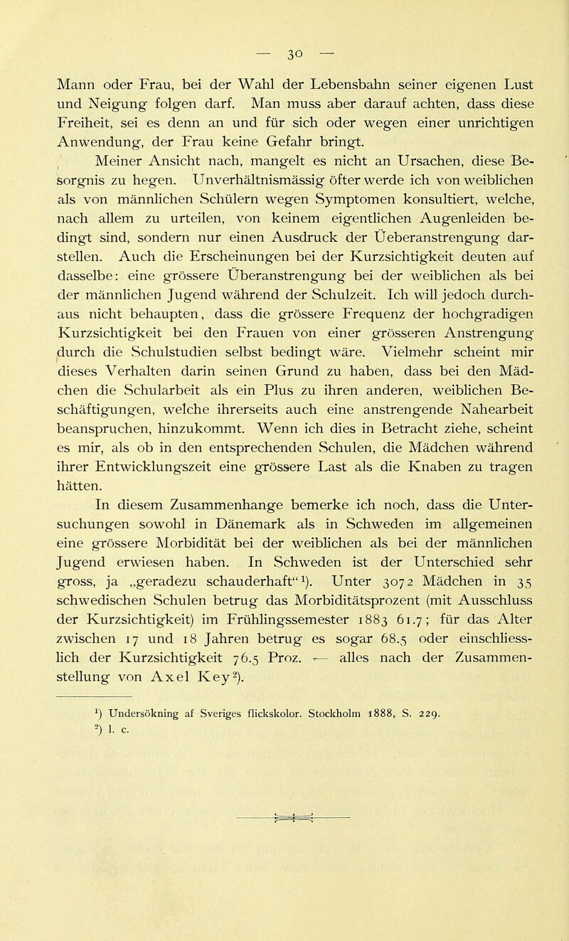 Mann oder Frau, bei der Wahl der Lebensbahn seiner eigenen Lust und Neigung folgen darf. Man muss aber darauf achten, dass diese Freiheit, sei es denn an und für sich oder wegen einer unrichtigen Anwendung, der Frau keine Gefahr bringt. Meiner Ansicht nach, mangelt es nicht an Ursachen, diese Be- sorgnis zu hegen. Unverhältnismässig öfter werde ich von weiblichen als von männlichen Schülern wegen Symptomen konsultiert, welche, nach allem zu urteilen, von keinem eigentlichen Augenleiden be- dingt sind, sondern nur einen Ausdruck der Üeberanstrengung dar- stellen. Auch die Erscheinungen bei der Kurzsichtigkeit deuten auf dasselbe: eine grössere Überanstrengung bei der weiblichen als bei der männlichen Jugend während der Schulzeit. Ich will jedoch durch- aus nicht behaupten, dass die grössere Frequenz der hochgradigen Kurzsichtigkeit bei den Frauen von einer grösseren Anstrengung durch die Schulstudien selbst bedingt wäre. Vielmehr scheint mir dieses Verhalten darin seinen Grund zu haben, dass bei den Mäd- chen die Schularbeit als ein Plus zu ihren anderen, weiblichen Be- schäftigvmgen, welche ihrerseits auch eine anstrengende Nahearbeit beanspruchen, hinzukommt. Wenn ich dies in Betracht ziehe, scheint es mir, als ob in den entsprechenden Schulen, die Mädchen während ihrer Entwicklungszeit eine grössere Last als die Knaben zu tragen hätten. In diesem Zusammenhange bemerke ich noch, dass die Unter- suchungen sowohl in Dänemark als in Schweden im allgemeinen eine grössere Morbidität bei der weiblichen als bei der männlichen Jugend erwiesen haben. In Schweden ist der Unterschied sehr gross, ja „geradezu schauderhaft i). Unter 3072 Mädchen in 35 schwedischen Schulen betrug das Morbiditätsprozent (mit Ausschluss der Kurzsichtigkeit) im Frühlingssemester 1883 61.7; für das Alter zwischen 17 und 18 Jahren betrug es sogar 68.5 oder einschliess- lich der Kurzsichtigkeit 76.5 Proz. alles nach der Zusammen- stellung von Axel Key-). ') Undersökning af Sveriges flickskolor. Stoclcholm 1888, S. 229. ^) 1. c.