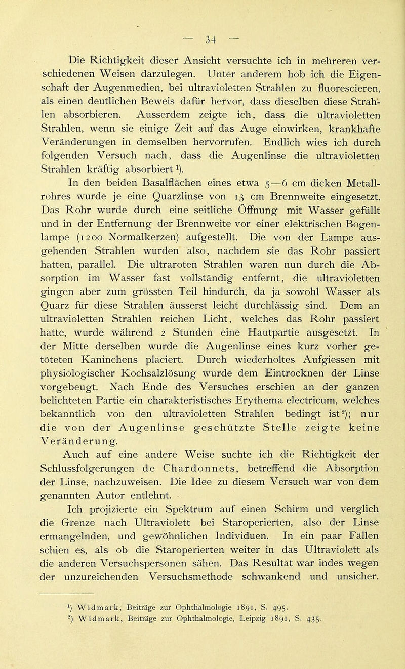 Die Richtigkeit dieser Ansicht versuchte ich in mehreren ver- schiedenen Weisen darzulegen. Unter anderem hob ich die Eigen- schaft der Augenmedien, bei ultravioletten Strahlen zu fluorescieren, als einen deutlichen Beweis dafür hervor, dass dieselben diese Strah- len absorbieren. Ausserdem zeigte ich, dass die ultravioletten Strahlen, wenn sie einige Zeit auf das Auge einwirken, krankhafte Veränderungen in demselben hervorrufen. Endlich wies ich durch folgenden Versuch nach, dass die Augenlinse die ultravioletten Strahlen kräftig absorbiert i). In den beiden Basalflächen eines etwa 5—6 cm dicken Metall- rohres wurde je eine Quarzlinse von 13 cm Brennweite eingesetzt. Das Rohr wurde durch eine seitliche Öffnung mit Wasser gefüllt und in der Entfernung der Brennweite vor einer elektrischen Bogen- lampe (1200 Normalkerzen) aufgestellt. Die von der Lampe aus- gehenden Strahlen wurden also, nachdem sie das Rohr passiert hatten, parallel. Die ultraroten Strahlen waren nun durch die Ab- sorption im Wasser fast vollständig entfernt, die ultravioletten gingen aber zum grössten Teil hindurch, da ja sowohl Wasser als Quarz für diese Strahlen äusserst leicht durchlässig sind. Dem an ultravioletten Strahlen reichen Licht, welches das Rohr passiert hatte, wurde während 2 Stunden eine Hautpartie ausgesetzt. In der Mitte derselben wurde die Augenlinse eines kurz vorher ge- töteten Kaninchens placiert. Durch wiederholtes Aufgiessen mit physiologischer Kochsalzlösung wurde dem Eintrocknen der Linse vorgebeugt. Nach Ende des Versuches erschien an der ganzen belichteten Partie ein charakteristisches Erythem a electricum, welches bekanntlich von den ultravioletten Strahlen bedingt ist-); nur die von der Augenlinse geschützte Stelle zeigte keine Veränderung. Auch auf eine andere Weise suchte ich die Richtigkeit der Schlussfolgerungen de Chardonnets, betreffend die Absorption der Linse, nachzuweisen. Die Idee zu diesem Versuch war von dem genannten Autor entlehnt. Ich projizierte ein Spektrum auf einen Schirm und verglich die Grenze nach Ultraviolett bei Staroperierten, also der Linse ermangelnden, und gewöhnlichen Individuen. In ein paar Fällen schien es, als ob die Staroperierten weiter in das Ultraviolett als die anderen Versuchspersonen sähen. Das Resultat war indes wegen der unzureichenden Versuchsmethode schwankend und unsicher. ^) Widmark, Beiträge zur Ophthalmologie 1891, S. 495. -) Widmark, Beiträge zur Ophthalmologie, Leipzig 1891, S. 435.