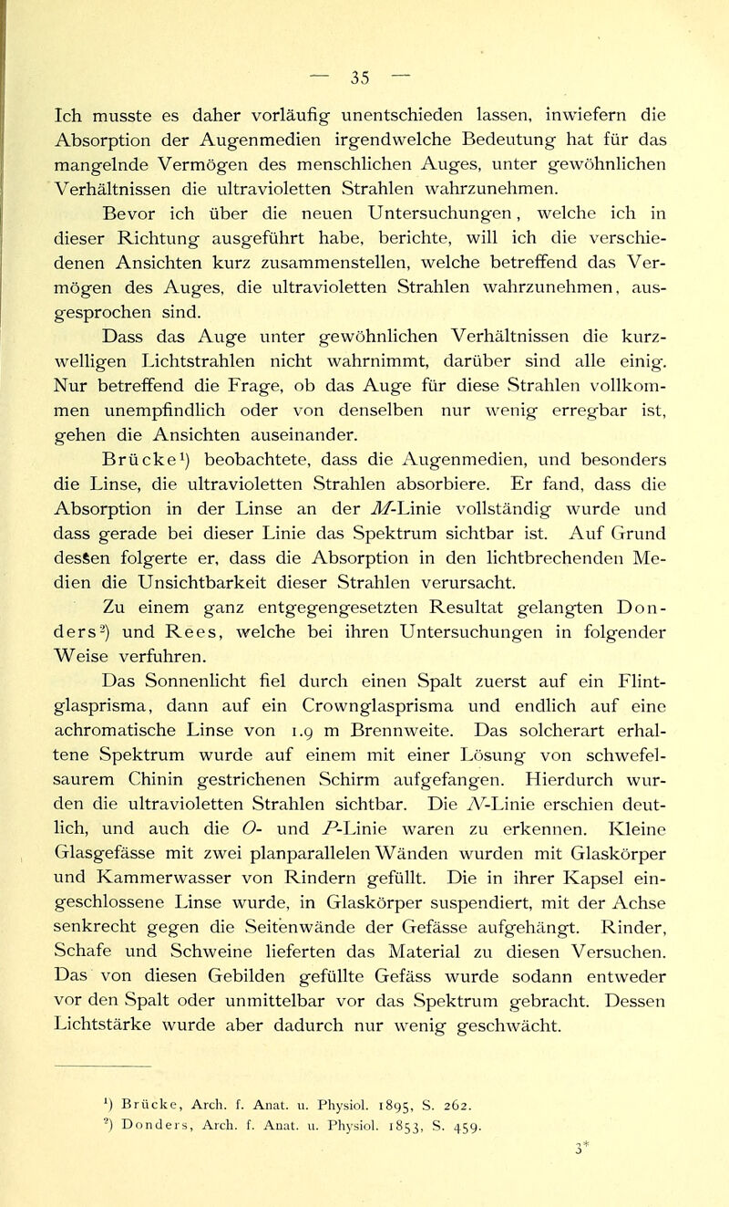 Ich musste es daher vorläufig unentschieden lassen, inwiefern die Absorption der Augenmedien irgendwelche Bedeutung hat für das mangelnde Vermögen des menschlichen Auges, unter gewöhnlichen Verhältnissen die ultravioletten Strahlen wahrzunehmen. Bevor ich über die neuen Untersuchungen, welche ich in dieser Richtung ausgeführt habe, berichte, will ich die verschie- denen Ansichten kurz zusammenstellen, welche betreffend das Ver- mögen des Auges, die ultravioletten Strahlen wahrzunehmen, aus- gesprochen sind. Dass das Auge unter gewöhnlichen Verhältnissen die kurz- welligen Lichtstrahlen nicht wahrnimmt, darüber sind alle einig. Nur betreffend die Frage, ob das Auge für diese Strahlen vollkom- men unempfindlich oder von denselben nur wenig erregbar ist, gehen die Ansichten auseinander. Brücke 1) beobachtete, dass die Augenmedien, und besonders die Linse, die ultravioletten .Strahlen absorbiere. Er fand, dass die Absorption in der Linse an der J/-Linie vollständig wurde und dass gerade bei dieser Linie das Spektrum sichtbar ist. Auf Grund dessen folgerte er, dass die Absorption in den lichtbrechenden Me- dien die Un Sichtbarkeit dieser Strahlen verursacht. Zu einem ganz entgegengesetzten Resultat gelangten Don- ders'^) und Rees, welche bei ihren Untersuchungen in folgender Weise verfuhren. Das Sonnenlicht fiel durch einen Spalt zuerst auf ein Flint- glasprisma, dann auf ein Crownglasprisma und endlich auf eine achromatische Linse von i.g m Brennweite. Das solcherart erhal- tene Spektrum wurde auf einem mit einer Lösvmg von schwefel- saurem Chinin gestrichenen Schirm aufgefangen. Hierdurch wur- den die ultravioletten Strahlen sichtbar. Die A/^-Linie erschien deut- lich, und auch die O- und /'-Linie waren zu erkennen. Kleine Glasgefässe mit zwei planparallelen Wänden wurden mit Glaskörper und Kammerwasser von Rindern gefüllt. Die in ihrer Kapsel ein- geschlossene Linse wurde, in Glaskörper suspendiert, mit der Achse senkrecht gegen die Seitenwände der Gefässe aufgehängt. Rinder, Schafe und Schweine lieferten das Material zu diesen Versuchen. Das von diesen Gebilden gefüllte Gefäss wurde sodann entweder vor den Spalt oder unmittelbar vor das Spektrum gebracht. Dessen Lichtstärke wurde aber dadurch nur wenig geschwächt. ^) Brücke, Arch. f. Anat. ii. Physiol. 1895, S. 262. Donders, Arch. f. Anat. u. Physiol. 1853, S. 459.