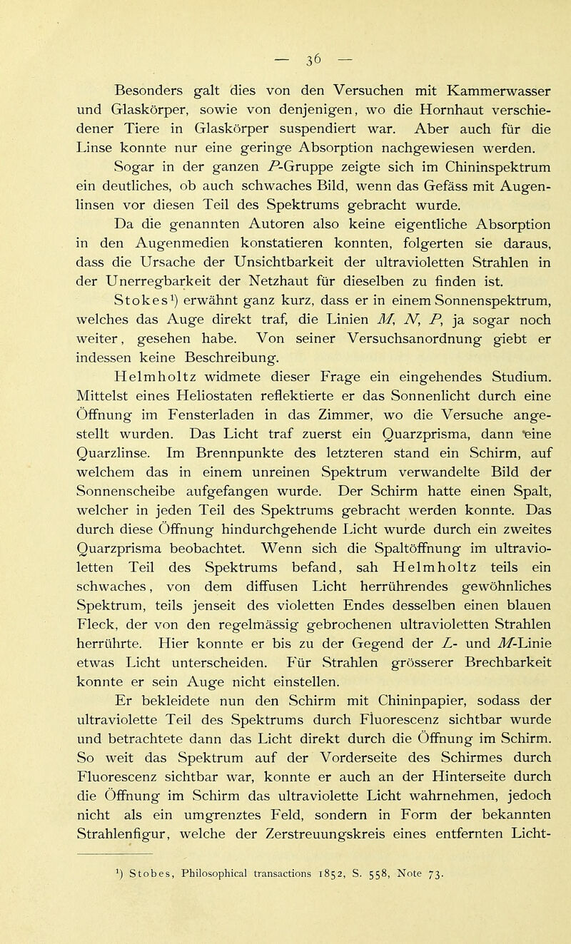 Besonders galt dies von den Versuchen mit Kammerwasser und Glaskörper, sowie von denjenigen, wo die Hornhaut verschie- dener Tiere in Glaskörper suspendiert war. Aber auch für die Linse konnte nur eine geringe Absorption nachgewiesen werden. Sogar in der ganzen P-Gruppe zeigte sich im Chininspektrum ein deutliches, ob auch schwaches Bild, wenn das Gefäss mit Augen- linsen vor diesen Teil des Spektrums gebracht wurde. Da die genannten Autoren also keine eigentliche Absorption in den Augenmedien konstatieren konnten, folgerten sie daraus, dass die Ursache der Unsichtbarkeit der ultravioletten Strahlen in der Unerregbarkeit der Netzhaut für dieselben zu finden ist. Stokes^) erwähnt ganz kurz, dass er in einem Sonnenspektrum, welches das Auge direkt traf, die Linien M, N, P, ja sogar noch weiter, gesehen habe. Von seiner Versuchsanordnung giebt er indessen keine Beschreibung. Helmholtz widmete dieser Frage ein eingehendes Studium. Mittelst eines Heliostaten reflektierte er das Sonnenlicht durch eine Öffnung im Fensterladen in das Zimmer, wo die Versuche ange- stellt wurden. Das Licht traf zuerst ein Quarzprisma, dann eine Quarzlinse. Im Brennpunkte des letzteren stand ein Schirm, auf welchem das in einem unreinen Spektrum verwandelte Bild der Sonnenscheibe aufgefangen wurde. Der Schirm hatte einen Spalt, welcher in jeden Teil des Spektrums gebracht werden konnte. Das durch diese Öffnung hindurchgehende Licht wurde durch ein zweites Quarzprisma beobachtet. Wenn sich die Spaltöffnung im ultravio- letten Teil des Spektrums befand, sah Helmholtz teils ein schwaches, von dem diffusen Licht herrührendes gewöhnliches Spektrum, teils jenseit des violetten Endes desselben einen blauen Fleck, der von den regelmässig gebrochenen ultravioletten Strahlen herrührte. Hier konnte er bis zu der Gegend der L- und M-L.\me etwas IJcht unterscheiden. Für Strahlen grösserer Brechbarkeit konnte er sein Auge nicht einstellen. Er bekleidete nun den Schirm mit Chininpapier, sodass der ultraviolette Teil des Spektrums durch Fluorescenz sichtbar wurde und betrachtete dann das Licht direkt durch die Öffnung im Schirm. So weit das Spektrum auf der Vorderseite des Schirmes durch Fluorescenz sichtbar war, konnte er auch an der Hinterseite durch die Öffnung im Schirm das ultraviolette Licht wahrnehmen, jedoch nicht als ein umgrenztes Feld, sondern in Form der bekannten Strahlenfigur, welche der Zerstreuungskreis eines entfernten Licht- ') Stobes, Philosophical transactions 1852, S. 558, Note 73.