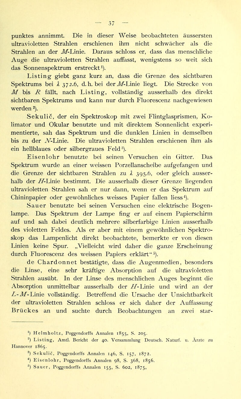 punktes annimmt. Die in dieser Weise beobachteten äussersten ultravioletten Strahlen erschienen ihm nicht schwächer als die Strahlen an der M-hinie. Daraus schloss er, dass das menschliche Auge die ultravioletten Strahlen auffasst, wenigstens so weit sich das Sonnenspektrum erstreckt i). Listing giebt ganz kurz an, dass die Grenze des sichtbaren Spektrums bei A 372.6, d.h. bei derJ/-Linie liegt. Die Strecke von Äf bis jR fällt, nach Listing, vollständig ausserhalb des direkt sichtbaren Spektrums und kann nur durch Fluorescenz nachgewiesen werden 2). Sekulic, der ein Spektroskop mit zwei Flintglasprismen, Ko- limator und Okular benutzte und mit direktem Sonnenlicht experi- mentierte, sah das Spektrum und die dunklen Linien in demselben bis zu der iV-Linie. Die ultravioletten Strahlen erschienen ihm als ein hellblaues oder silbergraues Feld-^). Eisenlohr benutzte bei seinen Versuchen ein Gitter. Das Spektrum wurde an einer weissen Porzellanscheibe aufgefangen und die Grenze der sichtbaren Strahlen zu 395.6, oder gleich ausser- halb der Ä^-Linie bestimmt. Die ausserhalb dieser Grenze liegenden ultravioletten Strahlen sah er nur dann, wenn er das Spektrum auf Chininpapier oder gewöhnliches weisses Papier fallen liess^). Sauer benutzte bei seinen Versuchen eine elektrische Bogen- lampe. Das Spektrum der Lampe fing er auf einem Papierschirm auf und sah dabei deutlich mehrere silberfarbige Linien ausserhalb des violetten Feldes. Als er aber mit einem gewöhnlichen Spektro- skop das Lampenlicht direkt beobachtete, bemerkte er von diesen Linien keine Spur. „Vielleicht wird daher die ganze Erscheinung durch Fluorescenz des weissen Papiers erklärt^). de Chardonnet bestätigte, dass die Augenmedien, besonders die Linse, eine sehr kräftige Absorption auf die ultravioletten Strahlen ausübt. In der Linse des menschlichen Auges beginnt die Absorption unmittelbar ausserhalb der ff-lÄnie und ward an der Z-J/-Linie vollständig. Betreffend die Ursache der Unsichtbarkeit der ultravioletten Strahlen schloss er sich daher der Auffassung Brückes an und suchte durch Beobachtungen an zwei star- ^) Helmholtz, Poggendorffs Annalen 1855, S. 205. Listing, Amtl. Bericht der 40. Versammlung Deutsch. Natiirf. u. Ärzte zu Hannover 1865. Sekulic, Poggendorffs Annalen 146, S. 157, 1872. ^) Eisenlohr, Poggendorffs Annalen 98, S. 368, 1856. ) Sauer, Poggendorffs Annalen 155, S. 602, 1875,