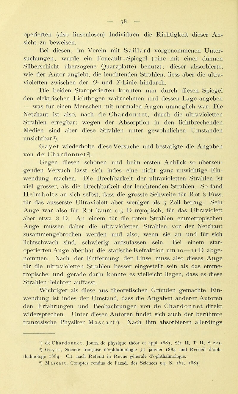 operierten (also linsenlosen) Individuen die Richtigkeit dieser An- sicht zu beweisen. Bei diesen, im Verein mit Saillard vorgenommenen Unter- suchungen, wurde ein Foucault - Spiegel (eine mit einer dünnen Silberschicht überzogene Quarzplatte) benutzt; dieser absorbierte, wie der Autor angiebt, die leuchtenden Strahlen, liess aber die ultra- violetten zwischen der O- und T-Linie hindurch. Die beiden Staroperierten konnten nun durch diesen Spiegel den elektrischen Lichtbogen wahrnehmen und dessen Lage angeben — was für einen Menschen mit normalen Augen unmöglich war. Die Netzhaut ist also, nach de Chardonnet, durch die ultravioletten Strahlen erregbar; wegen der Absorption in den lichtbrechenden Medien sind aber diese Strahlen unter gewöhnlichen Umständen unsichtbar ^). Gay et wiederholte diese Versuche und bestätigte die Angaben von de Chardonnet^). Gegen diesen schönen und beim ersten Anblick so überzeu- genden Versuch lässt sich indes eine nicht ganz unwichtige Ein- wendung machen. Die Brechbarkeit der ultravioletten Strahlen ist viel grösser, als die Brechbarkeit der leuchtenden Strahlen. So fand Helmholtz an sich selbst, dass die grösste Sehweite für Rot 8 Fuss, für das äusserste Ultraviolett aber weniger als 5 Zoll betrug. Sein Auge war also für Rot kaum 0.5 D myopisch, für das Ultraviolett aber etwa 8 D. An einem für die roten Strahlen emmetropischen Auge müssen daher die ultravioletten Strahlen vor der Netzhaut zusammengebrochen werden und also, wenn sie an und für sich lichtschwach sind, schwierig aufzufassen sein. Bei einem star- operierten Auge aber hat die statische Refraktion um 10 —11 D abge- nommen. Nach der Entfernung der Linse muss also dieses Auge für die ultravioletten Strahlen besser eingestellt sein als das emme- tropische, und gerade darin könnte es vielleicht liegen, dass es diese Strahlen leichter auffasst. Wichtiger als diese aus theoretischen Gründen gemachte Ein- wendung ist indes der Umstand, dass die Angaben anderer Autoren den Erfahrungen und Beobachtungen von de Chardonnet direkt widersprechen. Unter diesen Autoren findet sich auch der berühmte französische Physiker Mascart'^). Nach ihm absorbieren allerdings ^) de Chardonnet, Journ.de physique theor. et appl. 1883, Ser. II, T. II, S. 223. '*^) Gayet, Societe fran9aise d'ophtalmologie 31 janvier 1884 und Recueil d'oph- thalniologe 1884. Cit. nach Referat in Revue generale d'ophthalmologie. Mascart, Comptes rendus de l'acad. des Sciences 94, S. 167, 1883.