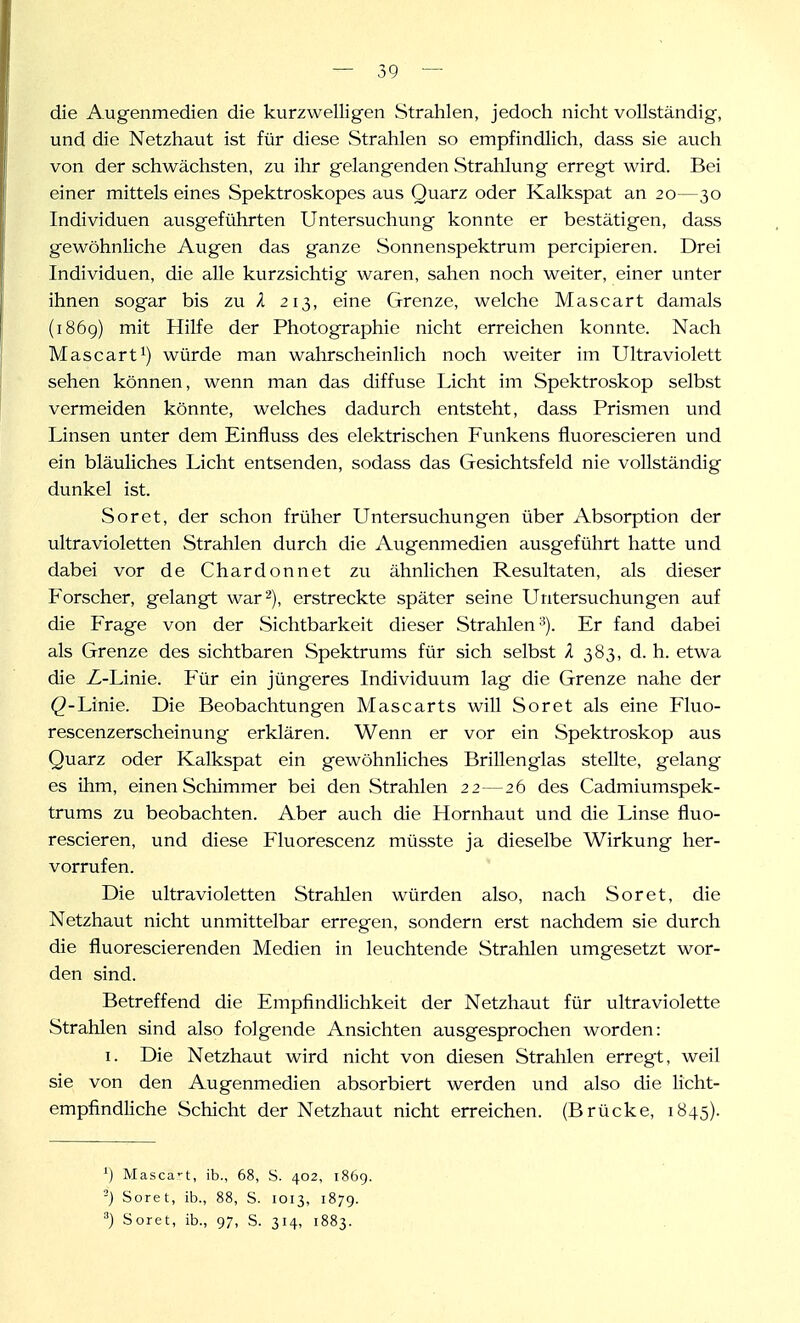 die Augenmedien die kurzwelligen Strahlen, jedoch nicht vollständig, und die Netzhaut ist für diese Strahlen so empfindlich, dass sie auch von der schwächsten, zu ihr gelangenden Strahlung erregt wird. Bei einer mittels eines Spektroskopes aus Quarz oder Kalkspat an 20—30 Individuen ausgeführten Untersuchung konnte er bestätigen, dass gewöhnliche Augen das ganze Sonnenspektrum percipieren. Drei Individuen, die alle kurzsichtig waren, sahen noch weiter, einer unter ihnen sogar bis zu X 213, eine Grenze, welche Mascart damals (i86g) mit Hilfe der Photographie nicht erreichen konnte. Nach Mascart 1) würde man wahrscheinlich noch weiter im Ultraviolett sehen können, wenn man das diffuse Licht im Spektroskop selbst vermeiden könnte, welches dadurch entsteht, dass Prismen und Linsen unter dem Einfluss des elektrischen Funkens fluorescieren und ein bläuliches Licht entsenden, sodass das Gesichtsfeld nie vollständig dunkel ist. Soret, der schon früher Untersuchungen über Absorption der ultravioletten Strahlen durch die Augenmedien ausgeführt hatte und dabei vor de Chardonnet zu ähnlichen Resultaten, als dieser Forscher, gelangt war 2), erstreckte später seine Untersuchungen auf die Frage von der Sichtbarkeit dieser Strahlen^). Er fand dabei als Grenze des sichtbaren Spektrums für sich selbst A 383, d. h. etwa die Z-Linie. Für ein jüngeres Individuum lag die Grenze nahe der (?-Linie. Die Beobachtungen Mascarts will Soret als eine Fluo- rescenzerscheinung erklären. Wenn er vor ein Spektroskop aus Quarz oder Kalkspat ein gewöhnliches Brillenglas stellte, gelang es ihm, einen Schimmer bei den vStrahlen 22 — 26 des Cadmiumspek- trums zu beobachten. Aber auch die Hornhaut und die Linse fluo- rescieren, und diese Fluorescenz müsste ja dieselbe Wirkung her- vorrufen. Die ultravioletten Strahlen würden also, nach Soret, die Netzhaut nicht unmittelbar erregen, sondern erst nachdem sie durch die fluorescierenden Medien in leuchtende Strahlen umgesetzt wor- den sind. Betreffend die Empfindlichkeit der Netzhaut für ultraviolette Strahlen sind also folgende Ansichten ausgesprochen worden: I. Die Netzhaut wird nicht von diesen Strahlen erregt, weil sie von den Augenmedien absorbiert werden und also die licht- empfindliche Schicht der Netzhaut nicht erreichen. (Brücke, 1845). ') Masca-t, ib., 68, S. 402, 1869. ') Soret, ib., 88, S. 1013, 1879. •') Soret, ib., 97, S. 314, 1883.