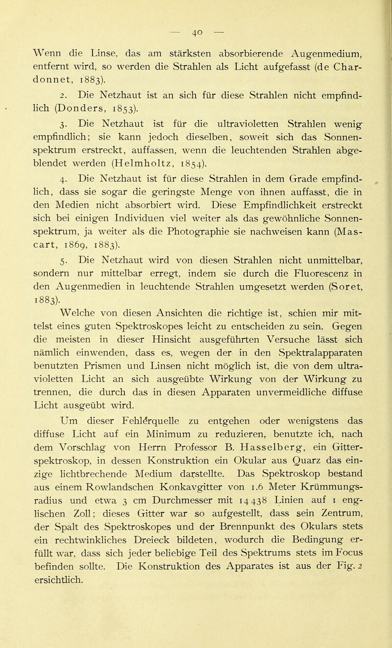 Wenn die Linse, das am stärksten absorbierende Augenmedium, entfernt wird, so werden die Strahlen als Licht aufgefasst (de Char- donnet, 1883). 2. Die Netzhaut ist an sich für diese Strahlen nicht empfind- lich (Benders, 1853). 3. Die Netzhaut ist für die ultravioletten Strahlen wenige empfindlich; sie kann jedoch dieselben, soweit sich das Sonnen- spektrum erstreckt, auffassen, wenn die leuchtenden Strahlen abge- blendet werden (Helmholtz, 1854). 4. Die Netzhaut ist für diese Strahlen in dem Grade empfind- lich, dass sie sogar die geringste Menge von ihnen auffasst, die in den Medien nicht absorbiert wird. Diese Empfindlichkeit erstreckt sich bei einigen Individuen viel weiter als das gewöhnliche Sonnen- spektrum, ja weiter als die Photographie sie nachweisen kann (Mas- cart, 1869, 1883). 5. Die Netzhaut wird von diesen Strahlen nicht unmittelbar, sondern nur mittelbar erregt, indem sie durch die Fluorescenz in den Augenmedien in leuchtende Strahlen umgesetzt werden (Soret, 1883). Welche von diesen Ansichten die richtige ist, schien mir mit- telst eines guten Spektroskopes leicht zu entscheiden zu sein. Gegen die meisten in dieser Hinsicht ausgeführten Versuche lässt sich nämlich einwenden, dass es, wegen der in den Spektralapparaten benutzten Prismen und Linsen nicht möglich ist, die von dem ultra- violetten Licht an sich ausgeübte Wirkung von der Wirkung zu trennen, die durch das in diesen Apparaten unvermeidliche diffuse Licht ausgeübt wird. Um dieser Fehlerquelle zu entgehen oder wenigstens das diffuse Licht auf ein Minimum zu reduzieren, benutzte ich, nach dem Vorschlag von Herrn Professor B. Hasselb er g, ein Gitter- spektroskop, in dessen Konstruktion ein Okular aus Quarz das ein- zige lichtbrechende Medium darstellte. Das Spektroskop bestand aus einem Rowlandschen Konkavgitter von 1.6 Meter Krümmungs- radius und etwa 3 cm Durchmesser mit 14438 Linien auf i eng- lischen Zoll; dieses Gitter war so aufgestellt, dass sein Zentrum, der Spalt des Spektroskopes und der Brennpunkt des Okulars stets ein rechtwinkhches Dreieck bildeten, wodurch die Bedingung er- füllt war, dass sich jeder beliebige Teil des Spektrums stets im Focus befinden sollte. Die Konstruktion des Apparates ist aus der Fig. 2 ersichtlich.