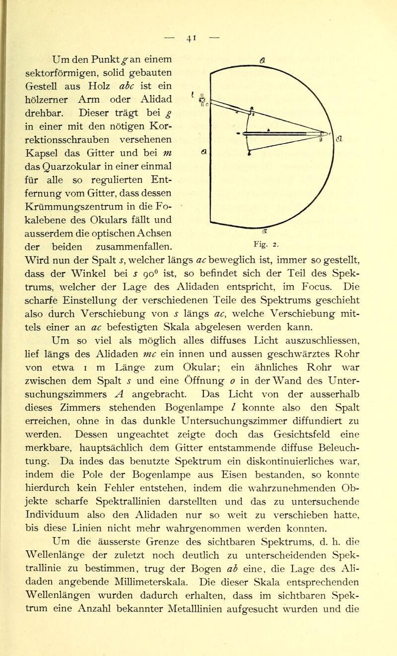 Um den Punkt_f an einem ß. sektorfönnigen, solid gebauten Gestell aus Holz abc ist ein hölzerner Arm oder Alidad drehbar. Dieser trägt bei £ in einer mit den nötigen Kor- rektionsschrauben versehenen Kapsel das Gitter und bei m das Quarzokular in einer einmal für alle so regulierten Ent- fernung vom Gitter, dass dessen Krümmungszentrum in die Fo- kalebene des Okulars fällt und ausserdem die optischen Achsen der beiden zusammenfallen. ^■ Wird nun der Spalt s, welcher längs beweglich ist, immer so gestellt, dass der Winkel bei s go*' ist, so befindet sich der Teil des Spek- trums, welcher der Lage des Alidaden entspricht, im Focus. Die scharfe Einstellung der verschiedenen Teile des Spektrums geschieht also durch Verschiebung von s längs ac, welche Verschiebung mit- tels einer an ac befestigten Skala abgelesen werden kann. Um so viel als möglich alles diffuses Licht auszuschliessen, lief längs des Alidaden mc ein innen und aussen geschwärztes Rohr von etwa i m Länge zum Okular; ein ähnliches Rohr war zwischen dem Spalt s und eine Öffnung o in der Wand des Unter- suchungszimmers A angebracht. Das Licht von der ausserhalb dieses Zimmers stehenden Bogenlampe / konnte also den Spalt erreichen, ohne in das dunkle Untersuchungszimmer diffundiert zu werden. Dessen ungeachtet zeigte doch das Gesichtsfeld eine merkbare, hauptsächlich dem Gitter entstammende diffuse Beleuch- tung. Da indes das benutzte Spektrum ein diskontinuierliches war, indem die Pole der Bogenlampe aus Eisen bestanden, so konnte hierdurch kein Fehler entstehen, indem die wahrzunehmenden Ob- jekte scharfe SpektraUinien darstellten und das zu untersuchende Individuum also den Alidaden nur so weit zu verschieben hatte, bis diese Linien nicht mehr wahrgenommen werden konnten. Um die äusserste Grenze des sichtbaren Spektrums, d. h. die Wellenlänge der zuletzt noch deutlich zu unterscheidenden Spek- trallinie zu bestimmen, trug der Bogen ab eine, die Lage des Ali- daden angebende Millimeterskala. Die dieser Skala entsprechenden Wellenlängen wurden dadurch erhalten, dass im sichtbaren Spek- trum eine Anzahl bekannter MetaUlinien aufgesucht wurden und die