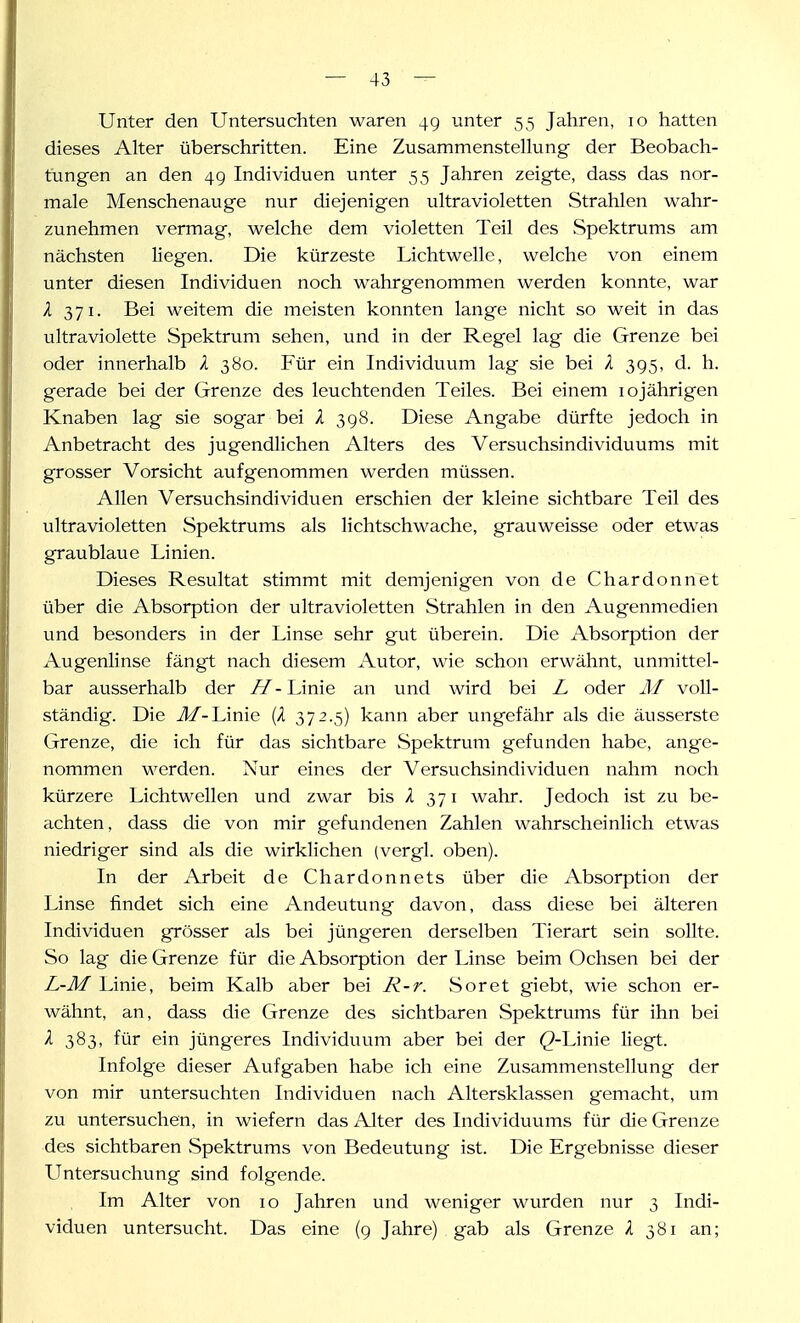 Unter den Untersuchten waren 4g unter 55 Jahren, 10 hatten dieses Alter überschritten. Eine Zusammenstellung der Beobach- tungen an den 4g Individuen unter 55 Jahren zeigte, dass das nor- male Menschenauge nur diejenigen ultravioletten Strahlen wahr- zunehmen vermag, welche dem violetten Teil des Spektrums am nächsten liegen. Die kürzeste Lichtwellc, welche von einem unter diesen Individuen noch wahrgenommen werden konnte, war X 371. Bei weitem die meisten konnten lange nicht so weit in das ultraviolette Spektrum sehen, und in der Regel lag die Grenze bei oder innerhalb l 380. Für ein Individuum lag sie bei l 3g5, d. h. gerade bei der Grenze des leuchtenden Teiles. Bei einem lojährigen Knaben lag sie sogar bei X 3g8. Diese Angabe dürfte jedoch in Anbetracht des jugendlichen Alters des Versuchsindividuums mit grosser Vorsicht aufgenommen werden müssen. Allen Versuchsindividuen erschien der kleine sichtbare Teil des ultravioletten Spektrums als lichtschwache, grauweisse oder etwas graublaue Linien. Dieses Resultat stimmt mit demjenigen von de Chardonnet über die Absorption der ultravioletten Strahlen in den Augenmedien und besonders in der Linse sehr gut überein. Die Absorption der Augenlinse fängt nach diesem Autor, wie schon erwähnt, unmittel- bar ausserhalb der //-Linie an und wird bei L oder AI voll- ständig. Die Äf-hinie (A 372.5) kann aber ungefähr als die äusserste Grenze, die ich für das sichtbare Spektrum gefunden habe, ange- nommen werden. Nur eines der Versuchsindividuen nahm noch kürzere Lichtwellen und zwar bis X 371 wahr. Jedoch ist zu be- achten, dass die von mir gefundenen Zahlen wahrscheinlich etwas niedriger sind als die wirklichen (vergl. oben). In der Arbeit de Chardonnets über die Absorption der Linse findet sich eine Andeutung davon, dass diese bei älteren Individuen grösser als bei jüngeren derselben Tierart sein sollte. So lag die Grenze für die Absorption der Linse beim Ochsen bei der L-M Linie, beim Kalb aber bei R-r. Soret giebt, wie schon er- wähnt, an, dass die Grenze des sichtbaren Spektrums für ihn bei X 383, für ein jüngeres Individuum aber bei der (2-Linie liegt. Infolge dieser Aufgaben habe ich eine Zusammenstellung der von mir untersuchten Individuen nach Altersklassen gemacht, um zu untersuchen, in wiefern das Alter des Individuums für die Grenze des sichtbaren Spektrums von Bedeutung ist. Die Ergebnisse dieser Untersuchung sind folgende. Im Alter von 10 Jahren und weniger wurden nur 3 Indi- viduen untersucht. Das eine (g Jahre) gab als Grenze X 381 an;