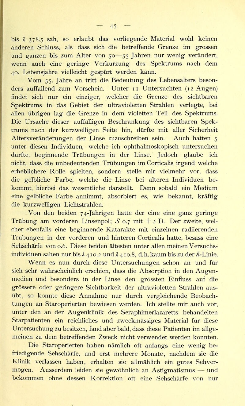 bis l 378.5 sah, so erlaubt das vorliegende Material wohl keinen anderen Schluss, als dass sich die betreffende Grenze im grossen und ganzen bis zum Alter von 50—55 Jahren nur wenig verändert, wenn auch eine geringe Verkürzung des Spektrums nach dem 40. Lebensjahre vielleicht gespürt werden kann. Vom 55. Jahre an tritt die Bedeutung des Lebensalters beson- ders auffallend zum Vorschein. Unter 11 Untersuchten (12 Augen) findet sich nur ein einziger, welcher die Grenze des sichtbaren Spektrums in das Gebiet der ultravioletten Strahlen verlegte, bei allen übrigen lag die Grenze in dem violetten Teil des Spektrums. Die Ursache dieser auffälligen Beschränkung des sichtbaren Spek- trums nach der kurzwelligen Seite hin, dürfte mit aller Sicherheit Altersveränderungen der Linse zuzuschreiben sein. Auch hatten 5 unter diesen Individuen, welche ich ophthalmoskopisch untersuchen durfte, beginnende Trübungen in der Linse. Jedoch glaube ich nicht, dass die unbedeutenden Trübungen im Corticalis irgend welche erheblichere Rolle spielten, sondern stelle mir vielmehr vor, dass die gelbliche Farbe, welche die Linse bei älteren Individuen be- kommt, hierbei das wesentliche darstellt. Denn sobald ein Medium eine gelbliche Farbe annimmt, absorbiert es, wie bekannt, kräftig die kurzwelligen Lichtstrahlen. Von den beiden 74-Jährigen hatte der eine eine ganz geringe Trübung am vorderen Linsenpol; S 0.7 mit + 2 D. Der zweite, wel- cher ebenfalls eine beginnende Katarakte mit einzelnen radiierenden Trübungen in der vorderen und hinteren Corticalis hatte, besass eine vSehschärfe von 0.6. Diese beiden ältesten unter allen meinen Versuchs- individuen sahen nur bis/l 410.2 und A 410.8, d.h. kaum bis zu der//-Linie. Wenn es nun durch diese Untersuchungen schon an und für sich sehr wahrscheinlich erschien, dass die Absorption in den Augen- medien und besonders in der Linse den grössten Einfluss auf die grössere oder geringere Sichtbarkeit der ultravioletten Strahlen aus- übt, so konnte diese Annahme nur durch vergleichende Beobach- tungen an Staroperierten bewiesen werden. Ich stellte mir auch vor, unter den an der Augenklinik des Seraphimerlazaretts behandelten Starpatienten ein reichliches und zweckmässiges Material für diese Untersuchung zu besitzen, fand aber bald, dass diese Patienten im allge- meinen zu dem betreffenden Zweck nicht verwendet werden konnten. Die Star operierten haben nämlich oft anfangs eine wenig be- friedigende Sehschärfe, und erst mehrere Monate, nachdem sie die Klinik verlassen haben, erhalten sie allmählich ein gutes Sehver- mögen. Ausserdem leiden sie gewöhnlich an Astigmatismus — und bekommen ohne dessen Korrektion oft eine Sehschärfe von nur