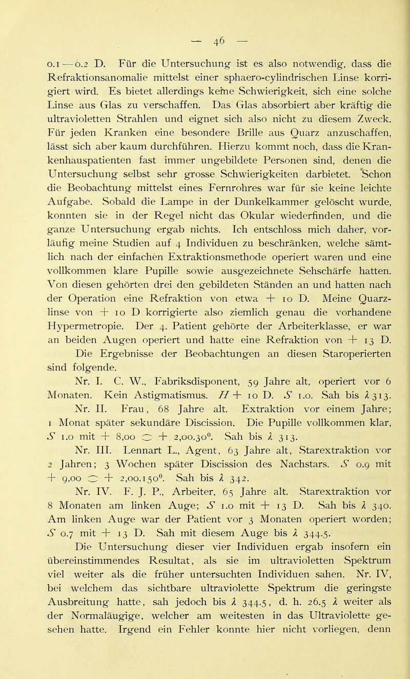 o.i—0.2 D. Für die Untersuchung ist es also notwendig, dass die Refraktionsanomalie mittelst einer sphaero-cylindrischen Linse korri- giert wird. Es bietet allerdings keine Schwierigkeit, sich eine solche Linse aus Glas zu verschaffen. Das Glas absorbiert aber kräftig die ultravioletten Strahlen und eignet sich also nicht zu diesem Zweck. Für jeden Kranken eine besondere Brille aus Quarz anzuschaffen, lässt sich aber kaum durchführen. Hierzu kommt noch, dass die Kran- kenhauspatienten fast immer ungebildete Personen sind, denen die Untersuchung selbst sehr grosse Schwierigkeiten darbietet. Schon die Beobachtung mittelst eines Fernrohres war für sie keine leichte Aufgabe. Sobald die Lampe in der Dunkelkammer gelöscht wurde, konnten sie in der Regel nicht das Okular wiederfinden, und die ganze Untersuchung ergab nichts. Ich entschloss mich daher, vor- läufig meine Studien auf 4 Individuen zu beschränken, welche sämt- lich nach der einfachen Extraktionsmethode operiert waren und eine vollkommen klare Pupille sowie ausgezeichnete Sehschärfe hatten. Von diesen gehörten drei den gebildeten Ständen an und hatten nach der Operation eine Refraktion von etwa + 10 D. Meine Quarz- linse von + 10 D korrigierte also ziemlich genau die vorhandene Hypermetropie. Der 4. Patient gehörte der Arbeiterklasse, er war an beiden Augen operiert und hatte eine Refraktion von + 13 D. Die Ergebnisse der Beobachtungen an diesen Staroperierten sind folgende. Nr. I. C. W., Fabriksdisponent, 59 Jahre alt, operiert vor 6 Monaten. Kein Astigmatismus. /7+ 10 D. S 1.0. Sah bis /I313. Nr. II. Frau, 68 Jahre alt. Extraktion vor einem Jahre; 1 Monat später sekundäre Discission. Die Pupille vollkommen klar, S 1.0 mit + 8,00 O +.2,00.30^. Sah bis X 313. Nr. III. Lennart L., Agent, 63 Jahre alt, Starextraktion vor 2 Jahren; 3 Wochen später Discission des Nachstars. S 0.9 mit + 9,00 O + 2,00.150^. Sah bis X 342. Nr. IV. F. J. P., Arbeiter, 65 Jahre alt. Starextraktion vor 8 Monaten am linken Auge; S i.o mit + 13 D. Sah bis X 340. Am linken Auge war der Patient vor 3 Monaten operiert worden; S 0.7 mit + 13 D. Sah mit diesem Auge bis 1 344.5. Die Untersuchung dieser vier Individuen ergab insofern ein übereinstimmendes Resultat, als sie im ultravioletten Spektrum viel weiter als die früher untersuchten Individuen sahen. Nr. IV, bei welchem das sichtbare ultraviolette Spektrum die geringste Ausbreitung hatte, sah jedoch bis /l 344.5, d. h. 26.5 k weiter als der Normaläugige, welcher am weitesten in das Ultraviolette ge- sehen hatte. Irgend ein Fehler konnte hier nicht vorliegen, denn