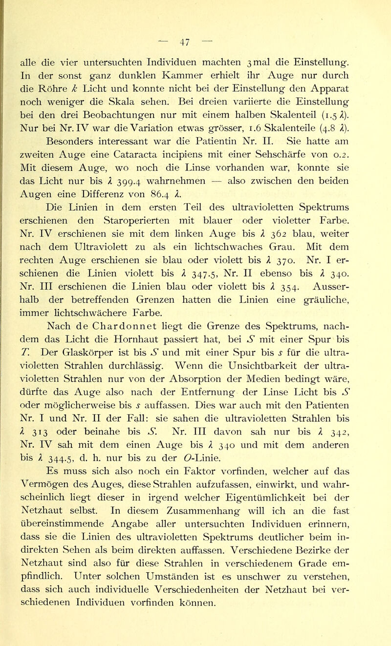 alle die vier untersuchten Individuen machten 3 mal die Einstellung. In der sonst ganz dunklen Kammer erhielt ihr Auge nur durch die Röhre k Licht und konnte nicht bei der Einstellung den Apparat noch weniger die Skala sehen. Bei dreien variierte die Einstellung bei den drei Beobachtungen nur mit einem halben Skalenteil (1.5 i). Nur bei Nr. IV war die Variation etwas grösser, 1.6 Skalenteile (4.8 X). Besonders interessant war die Patientin Nr. II. Sie hatte am zweiten Auge eine Cataracta incipiens mit einer Sehschärfe von 0.2. Mit diesem Auge, wo noch die Linse vorhanden war, konnte sie das Licht nur bis X 399.4 wahrnehmen — also zwischen den beiden Augen eine Differenz von 86.4 X. Die Linien in dem ersten Teil des ultravioletten Spektrums erschienen den Staroperierten mit blauer oder violetter Farbe. Nr. IV erschienen sie mit dem linken Auge bis X 362 blau, weiter nach dem Ultraviolett zu als ein lichtschwaches Grau. Mit dem rechten Auge erschienen sie blau oder violett bis X 370. Nr. I er- schienen die Linien violett bis X 347.5, Nr. II ebenso bis X 340. Nr. III erschienen die Linien blau oder violett bis X 354. Ausser- halb der betreffenden Grenzen hatten die Linien eine gräuliche, immer lichtschwächere Farbe. Nach de Chardonnet liegt die Grenze des Spektrums, nach- dem das Licht die Hornhaut passiert hat, bei S mit einer Spur bis T. Der Glaskörper ist bis S und mit einer Spur bis s für die ultra- violetten Strahlen durchlässig. Wenn die Unsichtbarkeit der ultra- violetten Strahlen nur von der Absorption der Medien bedingt wäre, dürfte das Auge also nach der Entfernung der Linse Licht bis S oder möglicherweise bis s auffassen. Dies war auch mit den Patienten Nr. I und Nr. II der Fall: sie sahen die ultravioletten Strahlen bis X 313 oder beinahe bis S. Nr. III davon sah nur bis X 342, Nr. IV sah mit dem einen Auge bis X 340 und mit dem anderen bis X 344.5, d. h. nur bis zu der (9-Linie. Es muss sich also noch ein Faktor vorfinden, welcher auf das Vermögen des Auges, diese Strahlen aufzufassen, einwirkt, und wahr- scheinlich liegt dieser in irgend welcher Eigentümlichkeit bei der Netzhaut selbst. In diesem Zusammenhang will ich an die fast übereinstimmende Angabe aller vintersuchten Individuen erinnern, dass sie die Linien des ultravioletten Spektrums deutlicher beim in- direkten Sehen als beim direkten auffassen. Verschiedene Bezirke der Netzhaut sind also für diese Strahlen in verschiedenem Grade em- pfindlich. Unter solchen Umständen ist es unschwer zu verstehen, dass sich auch individuelle Verschiedenheiten der Netzhaut bei ver- schiedenen Individuen vorfinden können.