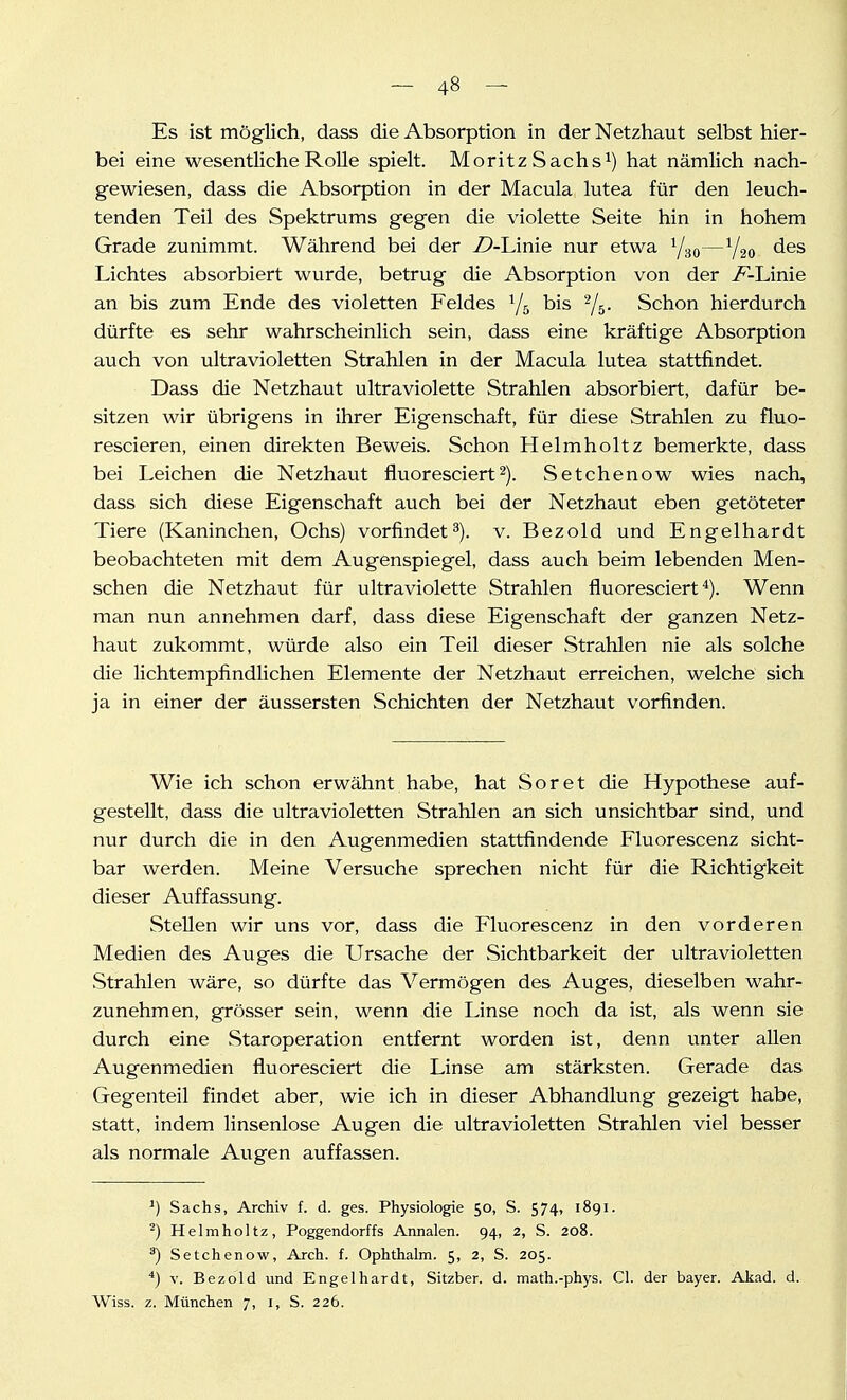 Es ist möglich, dass die Absorption in der Netzhaut selbst hier- bei eine wesentliche Rolle spielt. MoritzSachs^) hat nämlich nach- gewiesen, dass die Absorption in der Macula lutea für den leuch- tenden Teil des Spektrums gegen die violette Seite hin in hohem Grade zunimmt. Während bei der Z>-Linie nur etwa Yao—V20 des Lichtes absorbiert wurde, betrug die Absorption von der ^-Linie an bis zum Ende des violetten Feldes ^/g bis ^5- Schon hierdurch dürfte es sehr wahrscheinlich sein, dass eine kräftige Absorption auch von ultravioletten Strahlen in der Macula lutea stattfindet. Dass die Netzhaut ultraviolette Strahlen absorbiert, dafür be- sitzen wir übrigens in ihrer Eigenschaft, für diese Strahlen zu fluo- rescieren, einen direkten Beweis. Schon Helmholtz bemerkte, dass bei Leichen die Netzhaut fluoresciert2). Setchenow wies nach, dass sich diese Eigenschaft auch bei der Netzhaut eben getöteter Tiere (Kaninchen, Ochs) vorfindet^), v. Bezold und Engelhardt beobachteten mit dem Augenspiegel, dass auch beim lebenden Men- schen die Netzhaut für ultraviolette Strahlen fluoresciert *). Wenn man nun annehmen darf, dass diese Eigenschaft der ganzen Netz- haut zukommt, würde also ein Teil dieser Strahlen nie als solche die lichtempfindlichen Elemente der Netzhaut erreichen, welche sich ja in einer der äussersten Schichten der Netzhaut vorfinden. Wie ich schon erwähnt habe, hat Soret die Hypothese auf- gestellt, dass die ultravioletten Strahlen an sich unsichtbar sind, und nur durch die in den Augenmedien stattfindende Fluorescenz sicht- bar werden. Meine Versuche sprechen nicht für die Richtigkeit dieser Auffassung. Stellen wir uns vor, dass die Fluorescenz in den vorderen Medien des Auges die Ursache der Sichtbarkeit der ultravioletten Strahlen wäre, so dürfte das Vermögen des Auges, dieselben wahr- zunehmen, grösser sein, wenn die Linse noch da ist, als wenn sie durch eine Staroperation entfernt worden ist, denn unter allen Augenmedien fluoresciert die Linse am stärksten. Gerade das Gegenteil findet aber, wie ich in dieser Abhandlung gezeigt habe, statt, indem linsenlose Augen die ultravioletten Strahlen viel besser als normale Augen auffassen. ') Sachs, Archiv f. d. ges. Physiologie 50, S. 574, 1891. -) Helmholtz, Poggendorffs Annalen. 94, 2, S. 208. ^) Setchenow, Arch. f. Ophthalm. 5, 2, S. 205. ) V. Bezold und Engelhardt, Sitzber. d. math.-phys. Cl. der bayer. Akad. d. Wiss. z. München 7, i, S. 226.