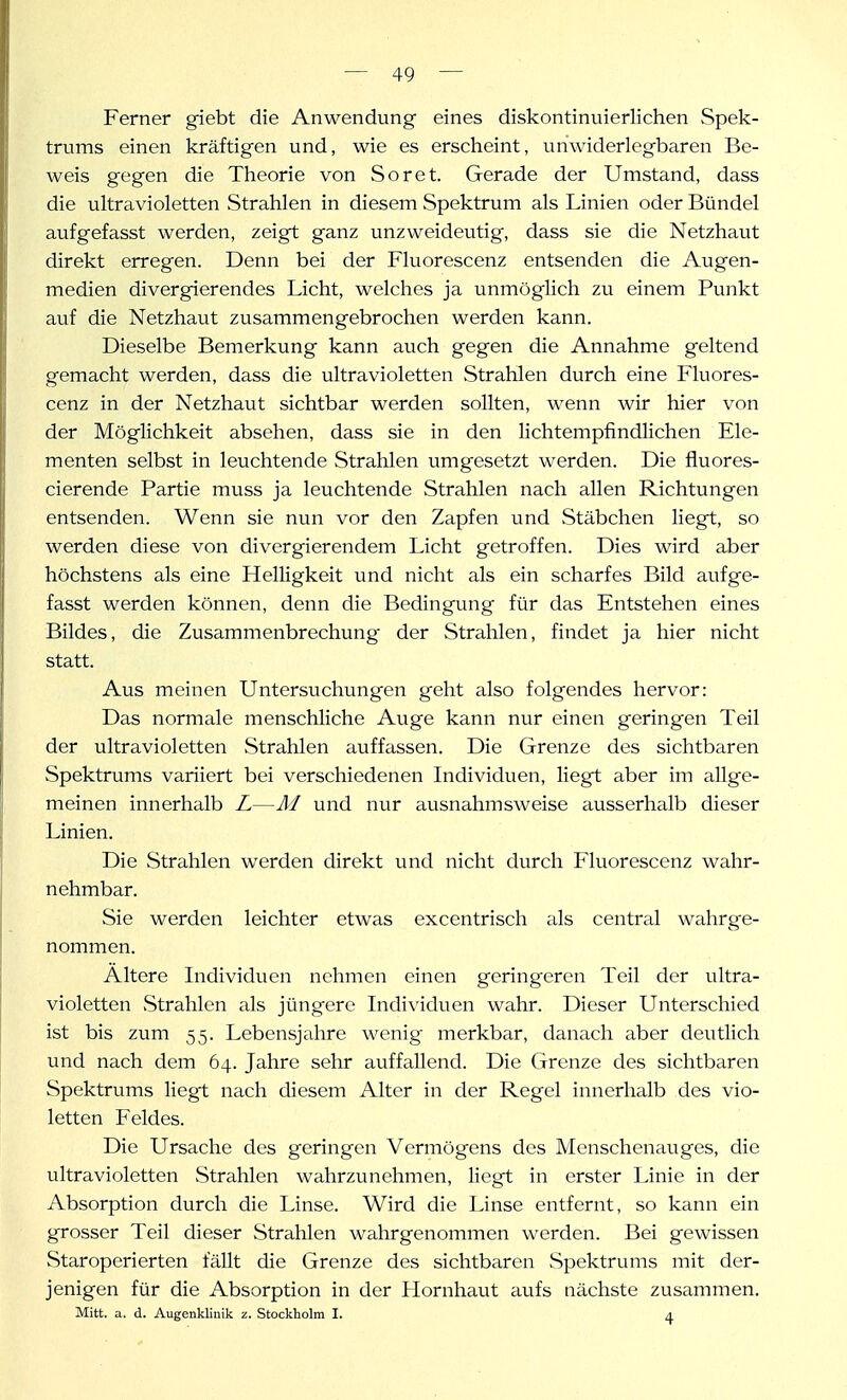 Ferner giebt die Anwendung eines diskontinuierlichen Spek- trums einen kräftigen und, wie es erscheint, unwiderlegbaren Be- weis gegen die Theorie von Soret. Gerade der Umstand, dass die ultravioletten Strahlen in diesem Spektrum als Linien oder Bündel aufgefasst werden, zeigt ganz unzweideutig, dass sie die Netzhaut direkt erregen. Denn bei der Fluorescenz entsenden die Augen- medien divergierendes Licht, welches ja unmöglich zu einem Punkt auf die Netzhaut zusammengebrochen werden kann. Dieselbe Bemerkung kann auch gegen die Annahme geltend gemacht werden, dass die ultravioletten Strahlen durch eine Fluores- cenz in der Netzhaut sichtbar werden sollten, wenn wir hier von der Möglichkeit absehen, dass sie in den Hchtempfindlichen Ele- menten selbst in leuchtende Strahlen umgesetzt werden. Die fluores- cierende Partie muss ja leuchtende Strahlen nach allen Richtungen entsenden. Wenn sie nun vor den Zapfen und Stäbchen liegt, so werden diese von divergierendem Licht getroffen. Dies wird aber höchstens als eine Helligkeit und nicht als ein scharfes Bild aufge- fasst werden können, denn die Bedingung für das Entstehen eines Bildes, die Zusammenbrechung der Strahlen, findet ja hier nicht statt. Aus meinen Untersuchungen geht also folgendes hervor: Das normale menschliche Auge kann nur einen geringen Teil der ultravioletten Strahlen auffassen. Die Grenze des sichtbaren Spektrums variiert bei verschiedenen Individuen, liegt aber im allge- meinen innerhalb L—M und nur ausnahmsweise ausserhalb dieser Linien. Die Strahlen werden direkt und nicht durch Fluorescenz wahr- nehmbar. Sie werden leichter etwas excentrisch als central wahrge- nommen. Altere Individuen nehmen einen geringeren Teil der ultra- violetten vStrahlen als jüngere Individuen wahr. Dieser Unterschied ist bis zum 55. Lebensjahre wenig merkbar, danach aber deutlich und nach dem 64. Jahre sehr auffallend. Die Grenze des sichtbaren Spektrums liegt nach diesem Alter in der Regel innerhalb des vio- letten Feldes. Die Ursache des geringen Vermögens des Menschenauges, die ultravioletten Strahlen wahrzunehmen, liegt in erster Linie in der Absorption durch die Linse. Wird die Linse entfernt, so kann ein grosser Teil dieser Strahlen wahrgenommen werden. Bei gewissen Staroperierten fällt die Grenze des sichtbaren Spektrums mit der- jenigen für die Absorption in der Hornhaut aufs nächste zusammen. Mitt. a. d. Augenklinik z. Stockholm I. a