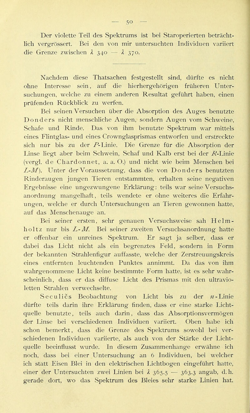 Der violette Teil des Spektrums ist bei Staroperierten beträcht- lich vergrössert. Bei den von mir untersuchten Individuen variiert die Grenze zwischen X 340 — l 370. Nachdem diese Thatsachen festgestellt sind, dürfte es nicht ohne Interesse sein, auf die hierhergehörigen früheren Unter- suchungen, welche zu einem anderen Resultat geführt haben, einen prüfenden Rückblick zu werfen. Bei seinen Versuchen über die Absorption des Auges benutzte Donders nicht menschliche Augen, sondern Avigen vom Schweine, Schafe und Rinde. Das von ihm benutzte Spektrum war mittels eines Flintglas- und eines Crownglasprismas entworfen und erstreckte sich nur bis zu der /'-Linie. Die Grenze für die Absorption der Linse liegt aber beim Schwein, Schaf und Kalb erst bei der i^-Linie (vergl. de Chardonnet, a. a. O.) und nicht wie beim Menschen bei L-M). Linter der Voraussetzung, dass die von Donders benutzten Rinderaugen jungen Tieren entstammten, erhalten seine negativen Ergebnisse eine ungezwungene Erklärung: teils war seine Versuchs- anordnung mangelhaft, teils wendete er ohne weiteres die Erfahr- ungen, welche er durch Untersuchungen an Tieren gewonnen hatte, auf das Menschenauge an. Bei seiner ersten, sehr genauen Versuchsweise sah Helm- holtz nur bis L-M. Bei seiner zweiten Versuchsanordnung hatte er offenbar ein unreines Spektrum. Er sagt ja selber, dass er dabei das Licht nicht als ein begrenztes Feld, sondern in Form der bekannten Strahlenfigur auffasste, welche der Zerstreuungskreis eines entfernten leuchtenden Punktes annimmt. Da das von ihm wahrgenommene Licht keine bestimmte Form hatte, ist es sehr wahr- scheinlich, dass er das diffuse Licht des Prismas mit den ultravio- letten Strahlen verwechselte. Seculics Beobachtung von Licht bis zu der Linie dürfte teils darin ihre Erklärung finden, dass er eine starke Licht- quelle benutzte, teils auch darin, dass das Absorptionsvermögen der Linse bei verschiedenen Individuen variiert. Oben habe ich schon bemerkt, dass die Grenze des Spektrums sowohl bei ver- schiedenen Individuen variierte, als auch von der Stärke der Licht- quelle beeinflusst wurde. In diesem Zusammenhange erwähne ich noch, dass bei einer Untersuchung an 6 Individuen, bei welcher ich statt Eisen Blei in den elektrischen Lichtbogen eingeführt hatte, einer der Untersuchten zwei Linien bei X 365.5 — 363.3 ang'ab, d.h. gerade dort, wo das Spektrum des Bleies sehr starke Linien hat.