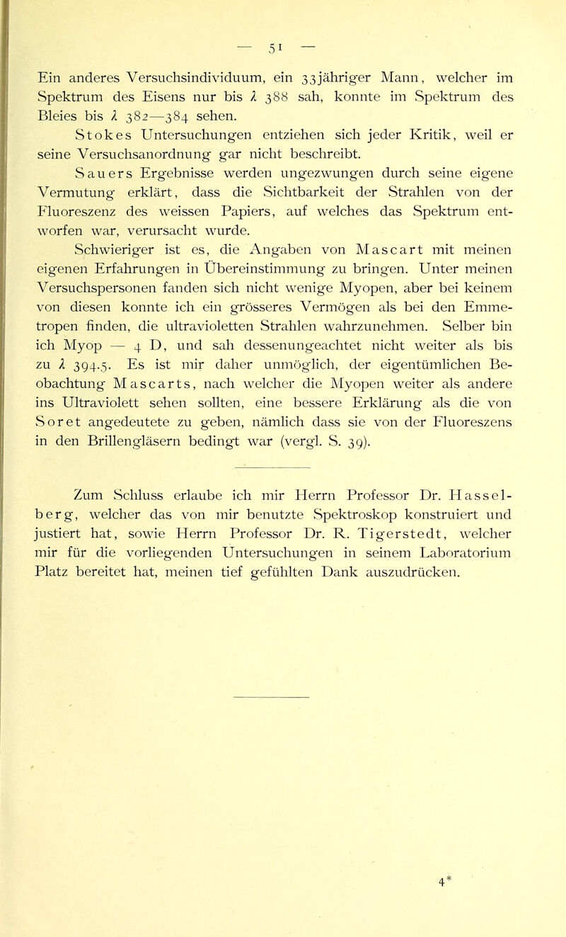 Ein anderes Versuchsindividuum, ein 33jährig-er Mann, welcher im Spektrum des Eisens nur bis l 388 sah, konnte im Spektrum des Bleies bis l 382—384 sehen. Stokes Untersuchungen entziehen sich jeder Kritik, weil er seine Versuchsanordnung gar nicht beschreibt. Sauers Ergebnisse werden ungezwvmgen durch seine eigene Vermutung erklärt, dass die Sichtbarkeit der Strahlen von der Fluoreszenz des weissen Papiers, auf welches das Spektrum ent- worfen war, verursacht wurde. Schwieriger ist es, die Angaben von Mascart mit meinen eigenen Erfahrungen in Übereinstimmung zu bringen. Unter meinen Versuchspersonen fanden sich nicht wenige Myopen, aber bei keinem von diesen konnte ich ein grösseres Vermögen als bei den Emme- tropen finden, die ultravioletten Strahlen wahrzunehmen. Selber bin ich Myop — 4 D, und sah dessenungeachtet nicht weiter als bis zu X 394-5- Es ist mir deiher unmöglich, der eigentümhchen Be- obachtung Mascarts, nach welcher die Myopen weiter als andere ins Ultraviolett sehen soUten, eine bessere Erklärung als die von Soret angedeutete zu geben, nämlich dass sie von der Fluoreszens in den Brillengläsern bedingt war (vergl. S. 39). Zum Schluss erlaube ich mir Herrn Professor Dr. Hassel- ber g, welcher das von mir benutzte Spektroskop konstruiert und justiert hat, sowie Herrn Professor Dr. R. Tigerstedt, welcher mir für die vorliegenden Untersuchungen in seinem Laboratorium Platz bereitet hat, meinen tief gefühlten Dank auszudrücken. 4*