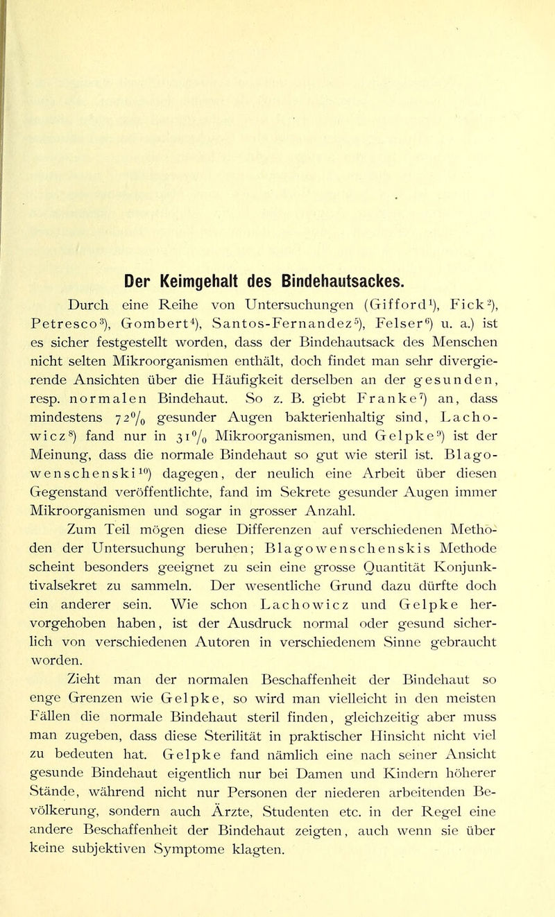 Der Keimgehalt des Bindehautsackes. Durch eine Reihe von Untersuchungen (Gifford^), Fick-), Petresco^), Gombert*), Santos-Fernandez^), Felser*^) u. a.) ist es sicher festgestellt worden, dass der Bindehautsack des Menschen nicht selten Mikroorganismen enthält, doch findet man sehr divergie- rende Ansichten über die Häufigkeit derselben an der gesunden, resp. normalen Bindehaut. So z. B. giebt Franke'') an, dass mindestens 72^0 gesunder Augen bakterienhaltig sind, Lacho- wicz^) fand nur in 31% Mikroorganismen, und Gelpke) ist der Meinung, dass die normale Bindehaut so gut wie steril ist. Blago- wenschenski^*') dagegen, der neulich eine Arbeit über diesen Gegenstand veröffentlichte, fand im Sekrete gesunder Augen immer Mikroorganismen und sogar in grosser Anzahl. Zum Teil mögen diese Differenzen auf verschiedenen Metho- den der Untersuchung beruhen; Blagowenschenskis Methode scheint besonders geeignet zu sein eine grosse Quantität Konjunk- tivalsekret zu sammeln. Der wesentliche Grund dazu dürfte doch ein anderer sein. Wie schon Lachowicz und Gelpke her- vorgehoben haben, ist der Ausdruck normal oder gesund sicher- lich von verschiedenen Autoren in verschiedenem Sinne gebraucht worden. Zieht man der normalen Beschaffenheit der Bindehaut so enge Grenzen wie Gelpke, so wird man vielleicht in den meisten Fällen die normale Bindehaut steril finden, gleichzeitig aber muss man zugeben, dass diese Sterilität in praktischer Hinsicht nicht viel zu bedeuten hat. Gelpke fand nämlich eine nach seiner Ansicht gesunde Bindehaut eigentlich nur bei Damen und Kindern höherer Stände, während nicht nur Personen der niederen arbeitenden Be- völkerung, sondern auch Ärzte, Studenten etc. in der Regel eine andere Beschaffenheit der Bindehaut zeigten, auch wenn sie über keine subjektiven Symptome klagten.