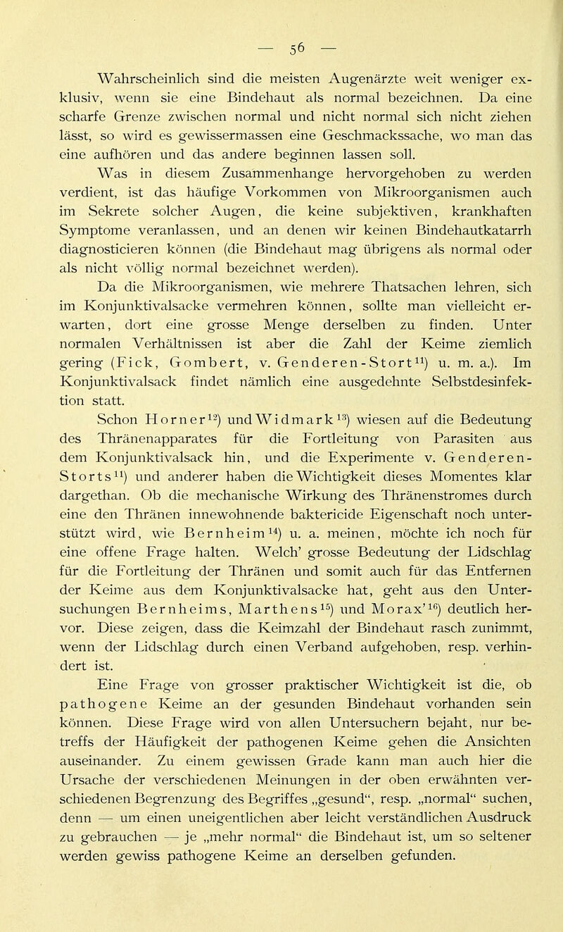 Wahrscheinlich sind die meisten Augenärzte weit weniger ex- klusiv, wenn sie eine Bindehaut als normal bezeichnen. Da eine scharfe Grenze zwischen normal und nicht normal sich nicht ziehen lässt, so wird es gewissermassen eine Geschmackssache, wo man das eine aufhören und das andere beginnen lassen soll. Was in diesem Zusammenhange hervorgehoben zu werden verdient, ist das häufige Vorkommen von Mikroorganismen auch im Sekrete solcher Augen, die keine subjektiven, krankhaften Symptome veranlassen, und an denen wir keinen Bindehautkatarrh diagnosticieren können (die Bindehaut mag übrigens als normal oder als nicht völlig normal bezeichnet werden). Da die Mikroorganismen, wie mehrere Thatsachen lehren, sich im Konjunktivalsacke vermehren können, sollte man vielleicht er- warten , dort eine grosse Menge derselben zu finden. Unter normalen Verhältnissen ist aber die Zahl der Keime ziemlich gering (Fick, Gombert, v. Genderen - Stört u. m. a.). Im Konjunktivalsack findet nämlich eine ausgedehnte Selbstdesinfek- tion statt. Schon Horn er und Wi dm ar k i^) wiesen auf die Bedeutung des Thränenapparates für die Fortleitung von Parasiten aus dem Konjunktivalsack hin, und die Experimente v. Genderen- Storts^i) und anderer haben die Wichtigkeit dieses Momentes klar dargethan. Ob die mechanische Wirkung des Thränenstromes durch eine den Thränen innewohnende baktericide Eigenschaft noch unter- stützt wird, wie B e r n h e i m i*) u. a. meinen, möchte ich noch für eine offene Frage halten. Welch' grosse Bedeutung der Lidschlag für die Fortleitung der Thränen und somit auch für das Entfernen der Keime aus dem Konjunktivalsacke hat, geht aus den Unter- suchungen Bernheims, Marthens i^) und Morax'^*^) deutlich her- vor. Diese zeigen, dass die Keimzahl der Bindehaut rasch zunimmt, wenn der Lidschlag durch einen Verband aufgehoben, resp. verhin- dert ist. Eine Frage von grosser praktischer Wichtigkeit ist die, ob pathogene Keime an der gesunden Bindehaut vorhanden sein können. Diese Frage wird von allen Untersuchern bejaht, nur be- treffs der Häufigkeit der pathogenen Keime gehen die Ansichten auseinander. Zu einem gewissen Grade kann man auch hier die Ursache der verschiedenen Meinungen in der oben erwähnten ver- schiedenen Begrenzung des Begriff es „gesund, resp. „normal suchen, denn — um einen uneigentlichen aber leicht verständlichen Ausdruck zu gebrauchen — je „mehr normal die Bindehaut ist, um so seltener werden gewiss pathogene Keime an derselben gefunden.