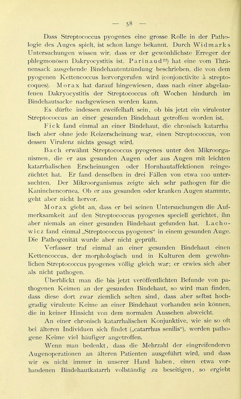 Dass vStreptococcus pyogenes eine grosse Rolle in der Patho- logie des Auges spielt, ist schon lange bekannt. Durch Widmarks Untersuchungen wissen wir, dass er der gewönhlichste Erreger der phlegmonösen Dakryocystitis ist. Parinaud^'^) hat eine vom Thrä- nensack ausgehende Bindehautentzündung beschrieben, die von dem pyogenen Kettencoccus hervorgerufen wird (conjonctivite ä strepto- coques). Morax hat darauf hingewiesen, dass nach einer abgelau- fenen Dakryocystitis der Streptococcus oft Wochen hindurch im Bindehautsacke nachgewiesen werden kann. Es dürfte indessen zweifelhaft sein, ob bis jetzt ein virulenter Streptococcus an einer gesunden Bindehaut getroffen worden ist. Eick fand einmal an einer Bindehaut, die chronisch katarrha lisch aber ohne jede Reizerscheinung war, einen Streptococcus, von dessen Virulenz nichts gesagt wird. Bach erwähnt Streptococcus pyogenes unter den Mikroorga- nismen, die er aus gesunden Augen oder aus Augen mit leichten katarrhalischen Erscheinungen oder Hornhautaffektionen reinge- züchtet hat. Er fand denselben in drei Fällen von etwa loo unter- suchten. Der Mikroorganismus zeigte sich sehr pathogen für die Kaninchencornea. Ob er aus gesunden oder kranken Augen stanlmte, geht aber nicht hervor. Morax giebt an, dass er bei seinen Untersuchungen die Auf- merksamkeit auf den Streptococcus pyogenes speciell gerichtet, ihn aber niemals an einer gesunden Bindehaut gefimden hat. Lacho- wicz fand einmal „Streptococcus pyogenes in einem gesunden Auge. Die Pathogenität wurde aber nicht geprüft. Verfasser traf einmal an einer gesunden Bindehaut einen Kettencoccus, der morphologisch imd in Kulturen dem gewöhn- lichen Streptococcus pyogenes völlig gleich war; er erwies sich aber als nicht pathogen. Überblickt man die bis jetzt veröffentlichten Befunde von pa- thogen en Keimen an der gesunden Bindehaut, so wird man finden, dass diese dort zwar ziemlich selten sind, dass aber selbst hoch- gradig virulente Keime an einer Bindehaut vorhanden sein können, die in keiner Hinsicht von dem normalen Aussehen abweicht. An einer chronisch katarrhalischen Konjunktive, wie sie so oft bei älteren Individuen sich findet („catarrhus senilis), werden patho- gene Keime viel häufiger angetroffen. Wenn man bedenkt, dass die Mehrzahl der eingreifenderen Augenoperationen an älteren Patienten ausgeführt wird, und dass wir es nicht immer in unserer Hand haben, einen etwa vor- handenen Bindehautkatarrh vollständig zu beseitigen, so ergiebt