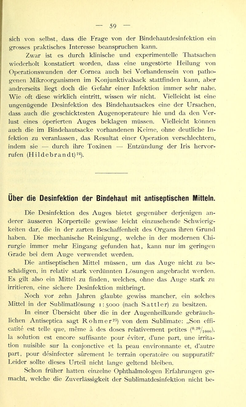 sich von selbst, dass die Frage von der Bindehautdesinfektion ein grosses praktisches Interesse beanspruchen kann. Zwar ist es durch klinisclie und experimentelle Thatsachen wiederholt konstatiert worden, dass eine ungestörte Heilung von Operationswunden der Cornea auch bei Vorhandensein von patho- genen Mikroorganismen im Konjunktivalsack stattfinden kann, aber andrerseits liegt doch die Gefahr einer Infektion immer sehr nahe. Wie oft diese wirklich eintritt, wissen wir nicht. Vielleicht ist eine ungenügende Desinfektion des Bindehautsackes eine der Ursachen, dass auch die geschicktesten Augenoperateure hie und da den Ver- lust eines operierten Auges beklagen müssen. Vielleicht können auch die im Bindehautsacke vorhandenen Keime, ohne deutliche In- fektion zu veranlassen, das Resultat einer Operation verschlechtern, indem sie — durch ihre Toxinen — Entzündung der Iris hervor- rufen (Hildebrandt)-^). Über die Desinfektion der Bindehaut mit antiseptischen Mitteln. Die Desinfektion des Auges bietet gegenüber derjenigen an- derer äusseren Körperteile gewisse leicht einzusehende Schwierig- keiten dar, die in der zarten Beschaffenheit des Organs ihren Grund haben. Die mechanische Reinigung, welche in der modernen Chi- rurgie immer mehr Eingang gefunden hat, kann nur im geringen Grade bei dem Auge verwendet werden. Die antiseptischen Mittel müssen, um das Auge nicht zu be- schädigen, in relativ stark verdünnten Lösungen angebracht werden. Es gilt also ein Mittel zu finden, welches, ohne das Auge stark zu irritieren, eine sichere Desinfektion mitbringt. Noch vor zehn Jahren glaubte gewiss mancher, ein solches Mittel in der Sublimatlösung 1:5000 (nach Sattler) zu besitzen. In einer Ubersicht über die in der Augenheilkunde gebräucli- hchen Antiseptica sagt Rohmer^-^) von dem Sublimate: „Son effi- catite est teile que, meme ä des doses relativement petites (°--Viooo)' la Solution est encore süffisante pour cviter, d'une part, une irrita- tion nuisible sur la conjonctive et la peau environnante et, d'autre part, pour desinfecter sürement le terrain operatoire ou suppuratif Leider sollte dieses Urteil nicht lange geltend bleiben. Schon früher hatten einzelne Ophthalmologen Erfahrungen ge- macht, welche die Zuverlässigkeit der Sublimatdesinfektion nicht be-