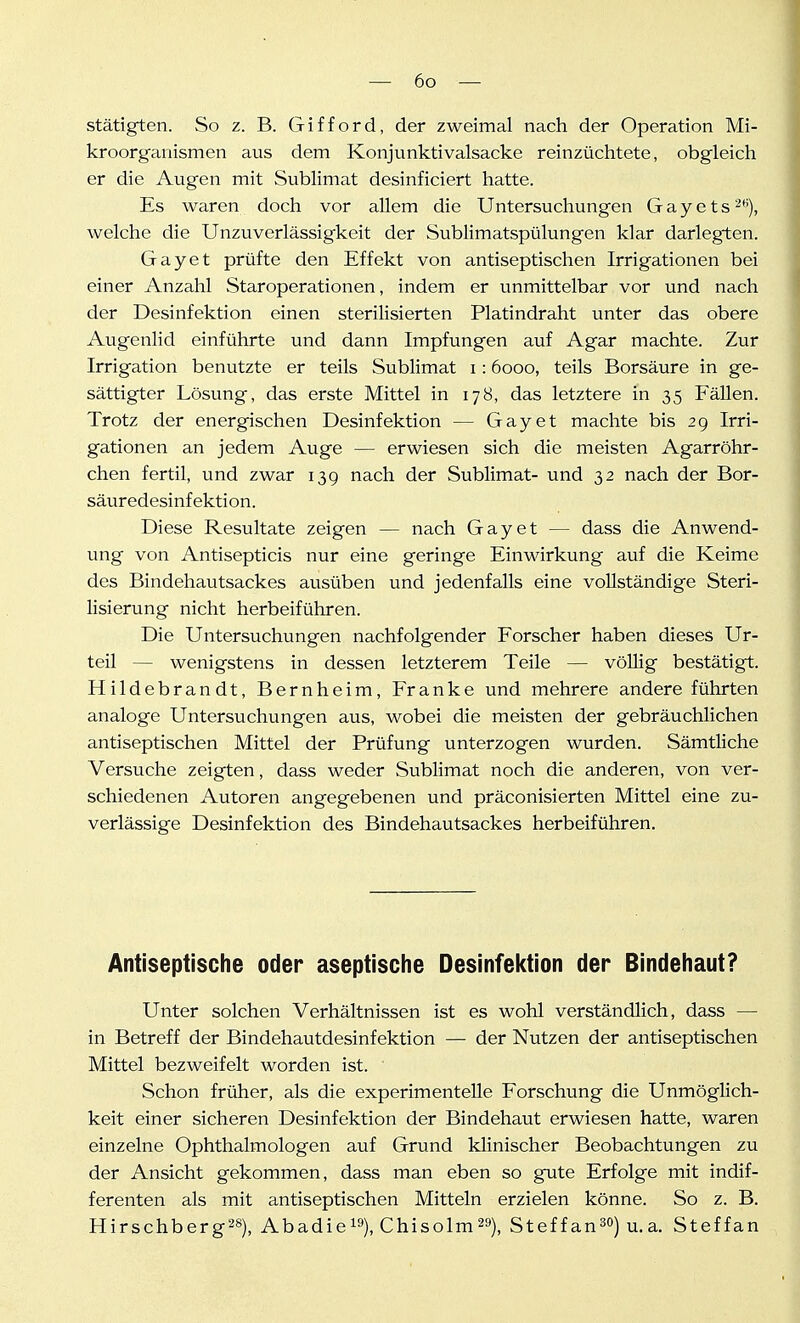 stätigten. So z. B. Gifford, der zweimal nach der Operation Mi- kroorganismen aus dem Konjunktivalsacke reinzüchtete, obgleich er die Augen mit Sublimat desinficiert hatte. Es waren doch vor allem die Untersuchungen G a y e t s welche die Unzuverlässigkeit der Sublimatspülungen klar darlegten. Gay et prüfte den Effekt von antiseptischen Irrigationen bei einer Anzahl Staroperationen, indem er unmittelbar vor und nach der Desinfektion einen sterilisierten Platindraht unter das obere Augenlid einführte und dann Impfungen auf Agar machte. Zur Irrigation benutzte er teils Sublimat i: 6000, teils Borsäure in ge- sättigter Lösung, das erste Mittel in 178, das letztere in 35 Fällen. Trotz der energischen Desinfektion — Gay et machte bis 29 Irri- gationen an jedem Auge — erwiesen sich die meisten Agarröhr- chen fertil, und zwar 13g nach der Sublimat- und 32 nach der Bor- säuredesinfektion. Diese Resultate zeigen — nach Gay et — dass die Anwend- ung von Antisepticis nur eine geringe Einwirkung auf die Keime des Bindehautsackes ausüben und jedenfalls eine vollständige Steri- lisierung nicht herbeiführen. Die Untersuchungen nachfolgender Forscher haben dieses Ur- teil — wenigstens in dessen letzterem Teile — völlig bestätigt. Hildebrandt, Bernheim, Franke und mehrere andere führten analoge Untersuchungen aus, wobei die meisten der gebräuchlichen antiseptischen Mittel der Prüfung unterzogen wurden. Sämtliche Versuche zeigten, dass weder Sublimat noch die anderen, von ver- schiedenen Autoren angegebenen und präconisierten Mittel eine zu- verlässige Desinfektion des Bindehautsackes herbeiführen. Antiseptische oder aseptische Desinfektion der Bindehaut? Unter solchen Verhältnissen ist es wohl verständlich, dass — in Betreff der Bindehautdesinfektion — der Nutzen der antiseptischen Mittel bezweifelt worden ist. ■ Schon früher, als die experimentelle Forschung die Unmöglich- keit einer sicheren Desinfektion der Bindehaut erwiesen hatte, waren einzelne Ophthalmologen auf Grund klinischer Beobachtungen zu der Ansicht gekommen, dass man eben so gute Erfolge mit indif- ferenten als mit antiseptischen Mitteln erzielen könne. So z. B. Hirschberg28), Abadiei»), Chisolm^^), Steffan^o) u_a. Steffan