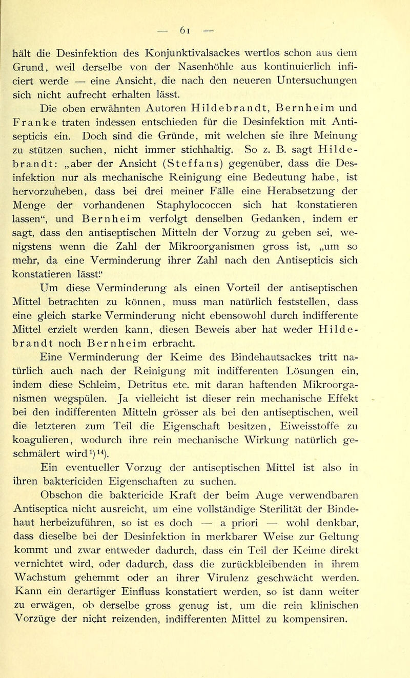 hält die Desinfektion des Konjunktivalsackes wertlos schon aus dem Grund, weil derselbe von der Nasenhöhle aus kontinuierlich infi- ciert werde — eine Ansicht, die nach den neueren Untersuchungen sich nicht aufrecht erhalten lässt. Die oben erwähnten Autoren Hildebrandt, Bernheim und Franke traten indessen entschieden für die Desinfektion mit Anti- septicis ein. Doch sind die Gründe, mit welchen sie ihre Meinung zu stützen suchen, nicht immer stichhaltig. So z. B. sagt Hilde- brandt: „aber der Ansicht (Steffans) gegenüber, dass die Des- infektion nur als mechanische Reinigung eine Bedeutung habe, ist hervorzuheben, dass bei drei meiner Fälle eine Herabsetzung der Menge der vorhandenen Staphylococcen sich hat konstatieren lassen, und B e r n h e i m verfolgt denselben Gedanken , indem er sagt, dass den antiseptischen Mitteln der Vorzug zu geben sei, we- nigstens wenn die Zahl der Mikroorganismen gross ist, „um so mehr, da eine Verminderung ihrer Zahl nach den Antisepticis sich konstatieren lässti' Um diese Verminderung als einen Vorteil der antiseptischen Mittel betrachten zu können, muss man natürlich feststellen, dass eine gleich starke Verminderung nicht ebensowohl durch indifferente Mittel erzielt werden kann, diesen Beweis aber hat weder Hilde- brandt noch B e r n h e i m erbracht. Eine Verminderung der Keime des Bindehautsackes tritt na- türlich auch nach der Reinigung mit indifferenten Lösungen ein, indem diese Schleim, Detritus etc. mit daran haftenden Mikroorga- nismen wegspülen. Ja vielleicht ist dieser rein mechanische Effekt bei den indifferenten Mitteln grösser als bei den antiseptischen, weil die letzteren zum Teil die Eigenschaft besitzen, Eiweisstoffe zu koagulieren, wodurch ihre rein mechanische Wirkung natürlich ge- schmälert wird 1)1*). Ein eventueller Vorzug der antiseptischen Mittel ist also in ihren baktericiden Eigenschaften zu suchen. Obschon die baktericide Kraft der beim Auge verwendbaren Antiseptica nicht ausreicht, um eine vollständige Sterilität der Binde- haut herbeizuführen, so ist es doch — a priori — wohl denkbar, dass dieselbe bei der Desinfektion in merkbarer Weise zur Geltung kommt und zwar entweder dadurch, dass ein Teil der Keime direkt vernichtet wird, oder dadurch, dass die zurückbleibenden in ihrem Wachstum gehemmt oder an ihrer Virulenz geschwächt werden. Kann ein derartiger Einfluss konstatiert werden, so ist dann weiter zu erwägen, ob derselbe gross genug ist, um die rein klinischen Vorzüge der nicht reizenden, indifferenten Mittel zu kompensiren.