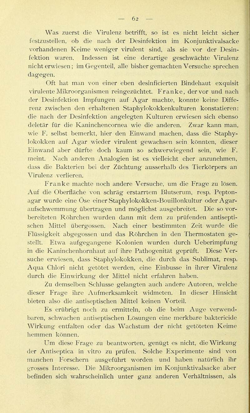 Was zuerst die Virulenz betrifft, so ist es nicht leicht sicher festzustellen, ob die nach der Desinfektion im Konjunktivalsacke vorhandenen Keime weniger virulent sind, als sie vor der Desin- fektion waren. Indessen ist eine derartige geschwächte Virulenz nicht erwiesen; im Gegenteil, alle bisher gemachten Versuche sprechen dagegen. Oft hat man von einer eben desinficierten Bindehaut exquisit virulente Mikroorganismen reingezüchtet. Franke, der vor und nach der Desinfektion Impfungen auf Agar machte, konnte keine Diffe- renz zwischen den erhaltenen Staphylokokkenkulturen konstatieren: die nach der Desinfektion angelegten Kulturen erwiesen sich ebenso deletär für die Kaninchencornea wie die anderen. Zwar kann man, wie F. selbst bemerkt, hier den Einwand machen, dass die Staphy- lokokken auf Agar wieder virulent gewachsen sein könnten, dieser Einwand aber dürfte doch kaum so schwerwiegend sein, wie F. meint. Nach anderen Analogien ist es vielleicht eher anzunehmen, dass die Bakterien bei der Züchtung ausserhalb des Tierkörpers an Virulenz verlieren. Franke machte noch andere Versuche, um die Frage zu lösen. Auf die Oberfläche von schräg erstarrtem Blutserum, resp. Pepton- agar wurde eine Öse einer Staphylokokken-Bouillonkultur oder Agar- aufschwemmung übertragen und möglichst ausgebreitet. Die so vor- bereiteten Röhrchen wurden dann mit dem zu prüfenden antisepti- schen Mittel über gössen. Nach einer bestimmten Zeit wurde die Flüssigkeit abgegossen und das Röhrchen in den Thermostaten ge- stellt. Etwa aufgegangene Kolonien wurden durch Ueberimpfung in die Kaninchenhornhaut auf ihre Pathogenität geprüft. Diese Ver- suche erwiesen, dass Staphylokokken, die durch das Sublimat, resp. Aqua Chlori nicht getötet werden, eine Einbusse in ihrer Virulenz durch die Einwirkung der Mittel nicht erfahren haben. Zu demselben vSchlusse gelangten auch andere Autoren, welche dieser Frage ihre Aufmerksamkeit widmeten. In dieser Hinsicht bieten also die antiseptischen Mittel keinen Vorteil. Es erübrigt noch zu ermitteln, ob die beim Auge verwend- baren, schwachen antiseptischen Lösungen eine merkbare baktericide Wirkung entfalten oder das Wachstum der nicht getöteten Keime hemmen können. Um diese Frage zu beantworten, genügt es nicht, die Wirkung der Antiseptica in vitro zu prüfen. Solche Experimente sind von mamchen Forschern ausgeführt worden und haben natürlich ihr grosses Interesse. Die Mikroorganismen im Konjunktivalsacke aber befinden sich wahrscheinlich unter ganz anderen Verhältnissen, als